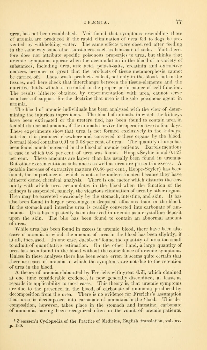 urea, has not been establislicd. Voit found that symptoms resembling those ot uraemia are produced il the rapid elimination of urea fed to dogs be ))re- vented by withliolding water. The same etfects were observed after feeding in the same way some other substances, such as benzoate of soda. Voit there- fore does not attribute specific poisonous properties to urea, but thinks that ursemic symptoms appear when the accumulation in the blood of a variety of substances, including urea, uric acid, potash-salts, creatinin and extractive matters, becomes so great that the products of tissue-metamorphosis cannot Ite carried otF. These waste products collect, not only in the blood, but in tlie tissues, and here check that interchange between the tissue-elements and tlie nutritive fluids, which is essential to the proper performance of cell-function. The results hitherto obtained by experimentation with urea, cannot serve as a basis of support for the doctrine that urea is the sole poisonous agent in uraemia. The blood of ura^mic individuals has been analyzed with the view of deter- mining tiie injurious ingredients. The blood of animals, in which tlie kidneys have been extirpated or the ureters tied, has been found to contain urea in tenfold its normal amount, if the animals survive the operation two to tour days. These experiments show that urea is not formed exclusively in the kidneys, but tliat it is produced elsewhere and conveyed to these organs by the blood. Normal blood contains 0.01 to 0.08 per cent, of urea. The quantity of urea has been found much increased in the blood of urjemic patients. Bartels mentions a case in which 0.8 per cent, of urea was found. Hoppe-Seyler found 0.127 per cent. Tliese amounts are larger than has usually been found in urtemia' But other excrementitious substances as well as urea are present in excess. A notable increase of extractive matters (0.8G per cent., Hoppe-Seyler) has beep found, the importance of which is not to be underestimated because they have hitherto defied chemical analysis. There is one factor which disturbs the cer- tainty with which urea accumulates in the blood when the function of the kidneys is suspended, namely, the vicarious elimination of urea by other organs. Urea may be excreted vicariously by the stomach, intestine, and skin. It has also been found in larger percentage in dropsical effusions than in the blood. In the stomach and intestine urea is readily converted into carbonate of am- monia. Urea has repeatedly been observed in uraemia as a crystalline deposit u})on the skin. The bile has been found to contain an abnormal amount of urea. While urea has been found in excess in ursemic blood, there have been also cases of urgemia in which the amount of urea in the blood has been slightly, if at all, increased. In one case, Jacobsen' found the quantity of urea too small to admit of quantitative estimation. On the other hand, a large quantity of urea has been Ibund in the blood without the coincidence of ursemic symptoms. Unless in these analyses there has been some error, it seems quite certain that there are cases of urjemia in which the symptoms are not due to the retention of urea in the blood. A theory of uraemia elaborated by Frerichs with great skill, which obtained at one time considerable credence, is now generally discredited, at least, as regiirds its applicability to most cases This theory is, that uraemic symptoms are due to the presence, in the blood, of carbonate of ammonia pr-^duced by decomposition from the urea. There is no evidence for Frerich^'s assumption that urea is decomposed into carbonate of ammonia in the Mood. This de- composition, however, takes place in the stomach and intestine, carbonate of ammonia having been recognized often in the vomit of uremic patients. ' Ziemssen's Cyclopaedia of the Practice of Medicine, English translation, vol. xv. p. 130.