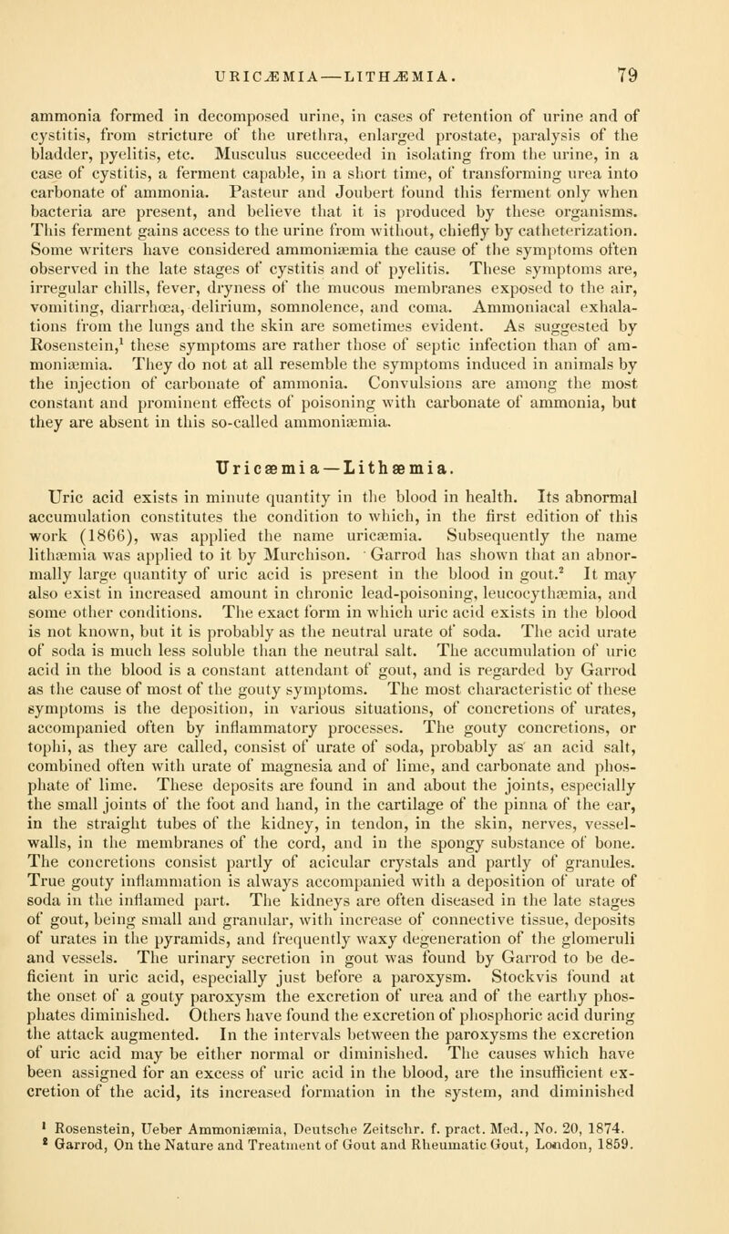 ammonia formed in decomposed urine, in cases of retention of urine and of cystitis, from stricture of the urethra, enlarged prostate, paralysis of the bladder, pyelitis, etc. Musculus succeeded in isolating from the urine, in a case of cystitis, a ferment capable, in a short time, of transforming urea into carbonate of ammonia. Pasteur and Joubert found this ferment only when bacteria are present, and believe that it is produced by these organisms. Tliis ferment gains access to the urine from without, chiefly by catheterization. Some writers have considered ammonisemia the cause of the symptoms often observed in the late stages of cystitis and of pyelitis. These symptoms are, irregular chills, fever, dryness of the mucous membranes exposed to the air, vomiting, diarrhoea, delirium, somnolence, and coma. Ammoniacal exhala- tions from the lungs and the skin are sometimes evident. As suggested by Rosenstein,^ these symptoms are rather those of septic infection than of am- moniaimia. They do not at all resemble the symptoms induced in animals by the injection of carbonate of ammonia. Convulsions are among the most constant and prominent effects of poisoning Avith carbonate of ammonia, but they are absent in this so-called ammoniaemia. Uricaemia —Lithaemia. Uric acid exists in minute quantity in the blood in health. Its abnormal accumulation constitutes the condition to which, in the first edition of this work (1866), was applied the name uricaemia. Subsequently the name lithajmia was applied to it by Murchison. ■ Garrod has shown that an abnor- mally large quantity of uric acid is present in the blood in gout.^ It may also exist in increased amount in chronic lead-poisoning, leucocythsemia, and some other conditions. The exact form in which uric acid exists in the blood is not known, but it is probably as the neutral urate of soda. The acid urate of soda is much less soluble than the neutral salt. The accumulation of uric acid in the blood is a constant attendant of gout, and is regarded by Garrod as the cause of most of the gouty symptoms. The most characteristic of these symptoms is the deposition, in various situations, of concretions of urates, accompanied often by inflammatory processes. The gouty concretions, or tophi, as they are called, consist of urate of soda, probably as an acid salt, combined often with urate of magnesia and of lime, and carbonate and phos- phate of lime. Tliese deposits are found in and about the joints, especially the small joints of the foot and hand, in the cartilage of the pinna of the ear, in the straight tubes of the kidney, in tendon, in the skin, nerves, vessel- walls, in the membranes of the cord, and in the spongy substance of bone. The concretions consist partly of acicular crystals and partly of granules. True gouty inflammation is always accompanied with a deposition of urate of soda in the inflamed part. The kidneys are often diseased in the late stages of gout, being small and granular, with increase of connective tissue, deposits of urates in the pyramids, and frequently waxy degeneration of the glomeruli and vessels. The urinary secretion in gout was found by Garrod to be de- ficient in uric acid, especially just before a paroxysm. Stockvis found at the onset of a gouty paroxysm the excretion of urea and of the eartliy phos- phates diminished. Others have found the excretion of phosphoric acid during the attack augmented. In the intervals between the paroxysms the excretion of uric acid may be either normal or diminished. The causes which have been assigned for an excess of uric acid in the blood, are the insufficient ex- cretion of the acid, its increased formation in the system, and diminished ' Rosenstein, Ueber Ammoniaemia, Deutsche Zeitschr. f. pract. Med., No. 20, 1874. * Garrod, On the Nature and Treatment of Gout and Rheumatic Gout, London, 1859.