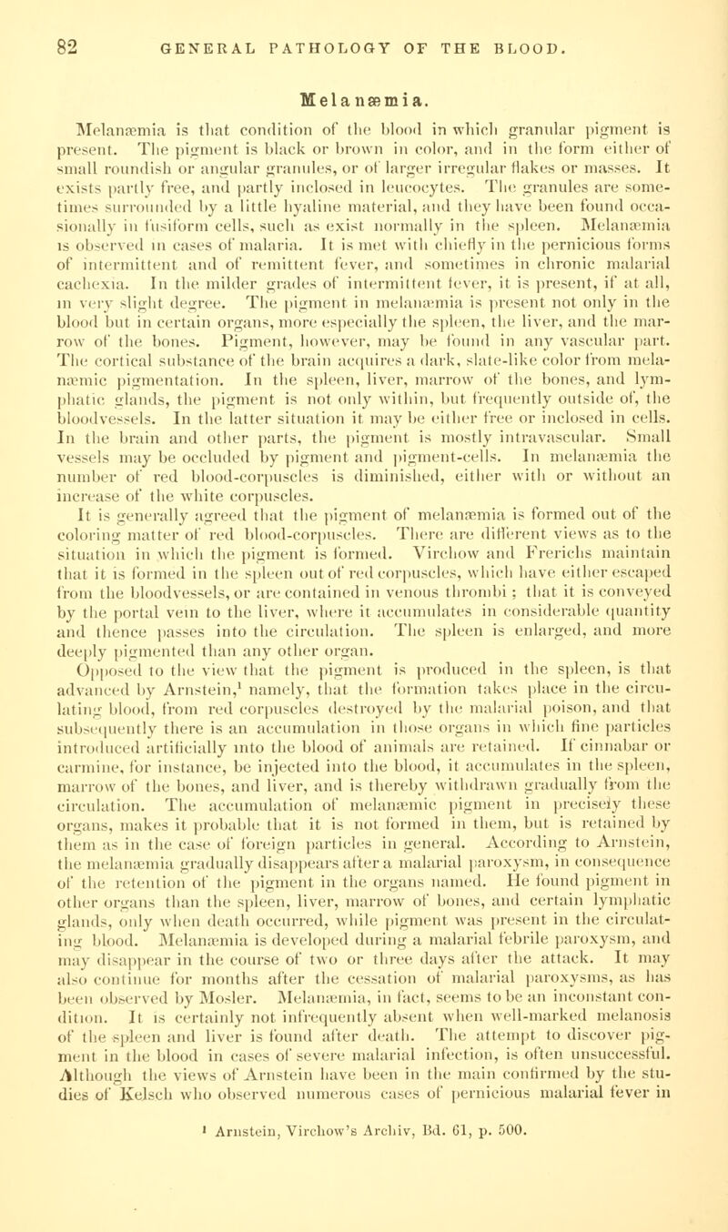 Melansemia. Melanaemia is tliat condition of the blood in whicli granular pigment is present. The pigment is black or brown in color, and in the form either of small roundish or angular granules, or of larger irregular flakes or masses. It exists partly free, and i)artly inclosed in leucocytes. Tlu; granules are some- times surrounded by a little hyaline material, and they have been found occa- sionally in fusiform cells, such as exist normally in the spleen. Melana^mia IS observed in cases of malaria. It is met with chiefly in the pernicious forms of intermittent and of remittent fever, and sometimes in chronic malarial cachexia. In the milder grades of intermittent fever, it is present, if at all, in very slight degree. The pigment in melana;mia is present not only in the blood but in certain organs, more especially the si)leen, the liver, and the mar- row of the bones. Pigment, however, may be found in any vascular part. The cortical substance of the brain accpiires a dark, slate-like color from mela- noBmic pigmentation. In the spleen, liver, marrow of the bones, and lym- phatic glands, the pigment is not only within, but frequently outside of, the bloodvessels. In the latter situation it may be either free or inclosed in cells. In the brain and other parts, the pigment is mostly intravascular. Small vessels may be occluded by pigment and ])igment-cells. In melaiutmia the number of red blood-corpuscles is diminished, either with or without an increase of the wdiite corpuscles. It is generally agreed that the pigment of melanasmia is formed out of the coloring matter of red blood-corpuscles. There are diHerent views as to the situation in which the pigment is formed. Virchow and Frerichs maintain that it is formed in the spleen out of red corpuscles, which have either escaped from the bloodvessels, or are contained in venous thrombi; that it is conveyed by the portal vein to the liver, where it accumulates in considerable ([uantity and thence passes into the circulation. The spleen is enlarged, and more deeply pigmented than any other organ. 0[)posed to the view that the pigment is j)roduced in the spleen, is that advanced by Arnstein,^ namely, that the formation takes place in the circu- lating blood, from red corpuscles destroyed by the malarial poison, and that subsecpieutly there is an accumulation in those organs in which fine |)articles introduced artificially into the blood of animals are retained. If cinnabar or carmine, for instance, be injected into the blood, it accumulates in the spleen, marrow of the bones, and liver, and is thereby withdrawn gradually from the circulation. The accumulation of melanaemic pigment in preciseiy these organs, makes it probable that it is not formed in them, but is retained by them as in the case of foreign particles in general. According to Arnstein, the melanaemia gradually disappears after a malarial paroxysm, in consequence of the retention of the pigment in the organs named. He found pigment in other organs than the spleen, liver, marrow of bones, and certain lymphatic glands, only when death occurred, while pigment was present in the circulat- ing blood. Melana^mia is developed during a malarial febrile paroxysm, and may disapi)ear in the course of two or three days alter the attack. It may also continue for months after the cessation of malarial paroxysms, as has been observed by Hosier. Melaiuemia, in fact, seems to be an inconstant con- dition. It IS certainly not infrequently absent when well-marked melanosis of the spleen and liver is found after death. The attempt to discover pig- ment in the blood in cases of severe malarial infection, is often unsuccessful. Although the views of Arnstein have been in the main confirmed by the stu- dies of Kelsch who observed numerous cases of pernicious malarial fever in