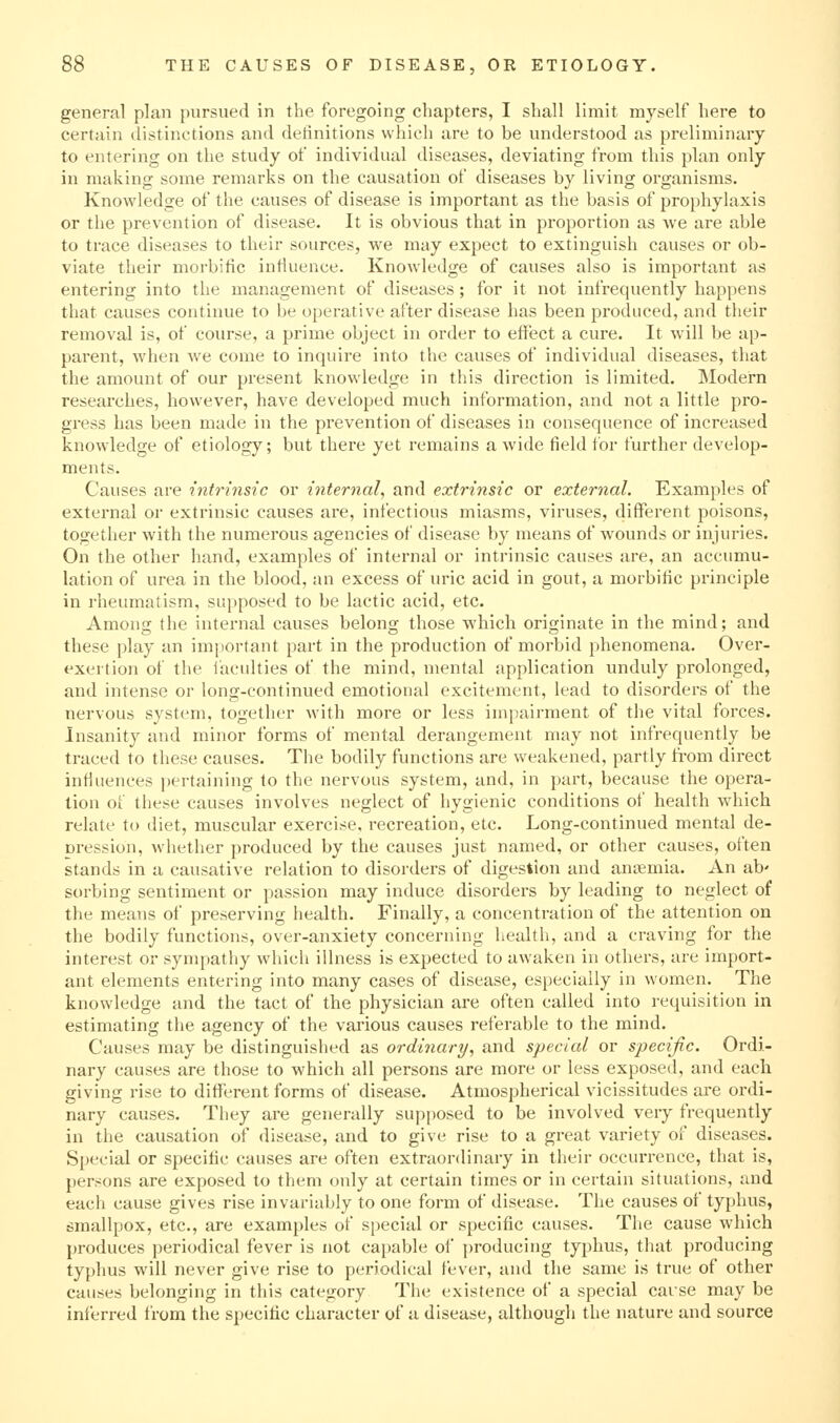 general plan pursued in the foregoing chapters, I shall limit myself here to certain distinctions and detinitions which are to be understood as preliminary to entering on the study of individual diseases, deviating from this plan only in making some remarks on the causation of diseases by living organisms. Knowledge of the causes of disease is important as the basis of prophylaxis or the prevention of disease. It is obvious that in proportion as Ave ai-e able to trace diseases to their sources, we may expect to extinguish causes or ob- viate their morbific influence. Knowledge of causes also is important as entering into the management of diseases; for it not infrequently happens that causes continue to be operative after disease has been produced, and their removal is, of course, a prime object in order to effect a cure. It will be ap- parent, when we come to inquire into the causes of individual diseases, that the amount of our present knowledge in this direction is limited. Modern researches, however, have developed much information, and not a little pro- gress has been made in the prevention of diseases in consequence of increased knowledge of etiology; but there yet remains a wide field for further develop- ments. Causes are intrinsic or internal, and extrinsic or external. Examples of external or extrinsic causes are, infectious miasms, viruses, different poisons, together with the numerous agencies of disease by means of wounds or injuries. On the other hand, examples of internal or intrinsic causes are, an accumu- lation of urea in the blood, an excess of uric acid in gout, a morbific principle in rheumatism, supposed to be lactic acid, etc. Among the internal causes belong those which originate in the mind; and these play an inijiortant part in the production of morbid phenomena. Over- exertion of the faculties of the mind, mental application unduly prolonged, and intense or long-continued emotional excitement, lead to disorders of the nervous system, together with more or less impairment of the vital forces. Insanity and minor forms of mental derangement may not infrequently be traced to these causes. The bodily functions are weakened, partly fi'om direct infiuences pertaining to the nervous system, and, in part, because the opera- tion of these causes involves neglect of hygienic conditions of health which relate to diet, muscular exercise, recreation, etc. Long-continued mental de- Dression, whether produced by the causes just named, or other causes, often stands in a causative relation to disorders of digestion and antemia. An ab' sorbing sentiment or passion may induce disorders by leading to neglect of the means of preserving health. Finally, a concentration of the attention on the bodily functions, over-anxiety concerning health, and a craving for the interest or sympathy which illness is expected to awaken in others, are import- ant elements entering into many cases of disease, especially in women. The knowledge and the tact of the physician are often called into requisition in estimating the agency of the vai'ious causes referable to the mind. Causes may be distinguished as ordinary, and special or specific. Ordi- nary causes are those to which all persons are more or less exposed, and each giving rise to dififerent forms of disease. Atmospherical vicissitudes are ordi- nary causes. They are generally supposed to be involved very frequently in the causation of disease, and to give rise to a great variety of diseases. Special or specific causes are often extraordinary in their occurrence, that is, persons are exposed to them only at certain times or in certain situations, and each cause gives rise invariably to one form of disease. The causes of typhus, smallpox, etc., are examples of special or specific causes. The cause which produces periodical fever is not capable of producing typhus, that producing typhus will never give rise to periodical fever, and the same is true of other causes belonging in this category The existence of a special carse may be inferred from the specific character of a disease, although the nature and source