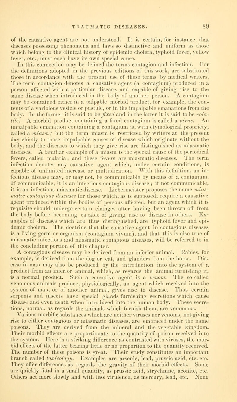 of the causative agent are not understood. It is certain, for instance, that diseases possessing phenomena and laws so distinctive and uniform as those whicli belong to the clinical history of epidemic cholera, typhoid fever, yellow fever, etc., must each have its own special cause. In this connection may be defined the terms contagion and infection. For the definitions adopted in the previous editions of this work, are substituted those in accordance witii the present use of these terms by medical writers. The term contagion denotes a causative agent (a contagium) produced in a person affected with a particular disease, and capable of giving rise to the same disease when introduced in the body of another person. A contagium may be contained either in a palpable morbid product, for example, the con- tents of a variolous vesicle or pustule, or in the impalpable emanations from the body. In the former it is said to hejixed and in the latter it is said to be i-ola- tile. A morbid product containing a fixed contagium is called a virus. An impalpable emanation containing a contagium is, with etymological propriety, called a miasm ; but the term miasm is restricted by writers at the present day chiefly to those impalpable causes of disease which originate without the body, and the diseases to which they give rise are distinguished as miasmatic diseases. A familiar example of a miasm is the special cause of the periodical fevers, called malaria; and these fevers are miasmatic diseases. The term infection denotes any causative agent which, under certain conditions, is capable of unlimited increase or multiplication. With this definition, an in- fectious disease may, or may not, be communicable by means of a contagium. If communicable, it is an infectious contagious disease ; if not communicable, it is an infectious miasmatic disease. Liebermeister proposes the name mias- matic contagiuas diseases tor those which, as is supposed, require a causative agent produced within the bodies of persons affected, but an agent which it is requisite should undergo certain changes after having been thrown off from the body before becoming ca[iable of giving rise to disease in others. Ex- amples of diseases which are thus distinguished, are typhoid fever and epi- demic cholera. The doctrine that the causative agent in contagious diseases is a living germ or organism (contagium vivum), and that this is also true ot miasmatic infectious and miasmatic contagious diseases, will be referred to in the concluding portion of this chapter. A contagious disease may be derived from an inferior animal. Rabies, for example, is derived from the dog or cat, and glanders from the horse. Dis- ease in man may also be produced by the introduction into the system of a product from an inferior animal, which, as regards the animal furnishing it, is a normal product. Such a causative agent is a venom. The so-called venomous animals produce, physiologically, an agent which received into the system of man, or of another animal, gives rise to disease. Thus certain serpents and insects have special glands furnishing secretions which cause disease and even death when introduced into the human body. These secre- tions, normal, as regards the animals which furnish them, are venomous. Various morbific substances which are neither viruses nor venoms, not giving rise to either contagious or miasmatic diseases, are embraced under the name poisons. They are derived from the mineral and the vegetable kingdom. Their morbid effects are proportionate to the quantity of poison received into the system. Here is a striking difference as contrasted with viruses, the mor- bid effects of the latter bearing little or no proportion to the quantity received. The number of these poisons is great. Their study constitutes an important branch called toxicology. Examples are arsenic, lead, prussic acid, etc. etc. They offer differences as regards the gravity of their morbid effects. Some are quiclily fatal in a small quantity, as prussic acid, strychnine, aconite, etc. Others act more slowly and with less virulence, as mercury, lead, etc. None