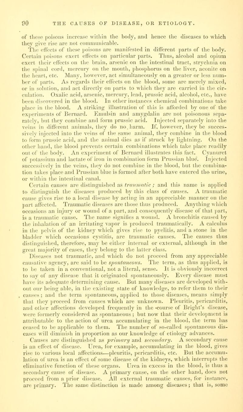 of these poisons increase witliin the body, and hence the diseases to which th^y give rise are not communicable. The effects of tliese poisons are manifested in difixBrent parts of the body. Certain poisons exert effects on particular parts. Thus, alcohol and opium exert their effects on the brain, arsenic on the intestinal tract, strychnia on the spinal cord, mercury on the mouth, phosphorus on the liver, aconite on the heart, etc. Many, however, act simultaneously on a greater or less num- ber of parts. As regards their effects on the blood, some are merely mixed, or in solution, and act directly on parts to which they are carried in the cir- culation. Oxalic acid, arsenic, mercury, lead, prussic acid, alcohol, etc., have been discovered in tlie blood. In other instances chemical combinations take place in the blood. A striking illustration of tliis is afforded by one of the experiments of Bernard. Emulsin and amygdalin are not poisonous sepa- rately, but they combine and form prussic acid. Injected separately into the veins in different animals, they do no.harm. If, however, they be succes- sively injected into the veins of the same animal, they combine in the blood to form prussic acid, and the animal dies as if struck by lightning. On the other hand, the blood prevents certain combinations which take place readily out of tlie body. An experiment of Bernard illustrates this fact. Cyanuret of potassium and lactate of iron in combination form Prussian blue'. Injected successively in the veins, they do not combine in the blood, but the combina- tion takes place and Prussian blue is formed after both have entered th» urine, or within the intestinal canal. Certain causes are distinguished as trainiuitic ; and this name is applied to distinguish the diseases produced by this class of causes. A traumatic cause gives rise to a local disease by acting in an appreciable manner on the part affected. Traumatic diseases are those thus produced. Anything which occasions an injury or wound of a part, and consequently disease of that part, is a traumatic cause. Tlie name signifies a wound. A bronchitis caused by the inhalation of an irritating vapor is produced traumatically. A calculus in the pelvis of the kidney which gives rise to pyelitis, and a stone in the bladder which occasions cystitis, are traumatic causes. The causes thus distinguished, therefore, may be either internal or external, although in the great majority of cases, they belong to the latter class. Diseases not traumatic, and which do not proceed from any appreciable causative agency, are said to be spontaneous. The term, as thus applied, is to be taken in a conventional, not a literal, sense. It is obviously incorrect to say of any disease that it originated spontaneously. Every disease must have its adequate determining cause. But many diseases are developed with- out our being able, in the existing state of knowledge, to refer them to their causes; and the term spontaneous, applied to those diseases, means simply that they proceed from causes which are unknown. Pleuritis, pericarditis, and other affections developed frequently in the •course of Bright's disease, were formerly considered as spontaneous ; but now that their development is attributable to the action of urea accumulating in the blood, the term has ceased to be applicable to them. The number of so-called spontaneous dis- eases will diminish in proportion as our knowledge of etiology advances. Causes are distinguished as primary and secondary. A secondary cause is an effect of disease. Urea, for example, accumulating in the blood, gives rise to various local affections—pleuritis, pericarditis, etc. But the accumu- lation of urea is an effect of some disease of the kidneys, which interrupts the eliminative function of these organs. Urea in excess in the blood, is thus a secondary cause of disease. A primary cause, on the other hand, does not proceed from a prior disease. All external traumatic causes, for instance, are primary. The same distinction is made among diseases; that is, some