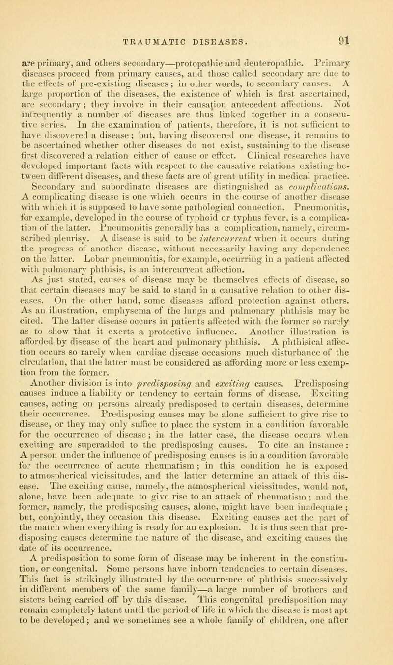 are primary, and others secondary—protopathic and deuteropatliic. Primary diseases proceed from primary causes, and those called secondary are due to the effects of pre-existing diseases ; in other words, to secondary causes. A large proportion of the diseases, the existence of which is first ascertained, are secondary; they involve in their causation antecedent affections. Not infrequently a number of diseases are thus linked together in a consecu- tive series. In the examination of patients, therefore, it is not sufficient to have discovered a disease; but, having discovered one disease, it remains to be ascertained whether other diseases do not exist, sustaining to the disease first discovered a relation either of cause or effect. Clinical researches have developed important facts with respect to the causative relations existing be- tween different diseases, and these facts are of great utility in medical practice. Secondary and subordinate diseases are distinguished as complications. A complicating disease is one which occurs in the course of another disease with which it is supposed to have some pathological connection. Pneumonitis, for example, developed in the course of typhoid or typhus fever, is a complica- tion of the latter. Pneumonitis generally has a complication, namely, circum- scribed pleurisy. A disease is said to be intercurrent when it occurs during the progress of another disease, without necessarily having any dependence on the latter. Lobar pneumonitis, for example, occurring in a patient affected with pulmonary phthisis, is an intercurrent affection. As just stated, causes of disease may be themselves effects of disease, so that certain diseases may be said to stand in a causative relation to other dis- eases. On the other hand, some diseases afford protection against others. As an illustration, emphysema of the lungs and pulmonary phthisis may be cited. The latter disease occurs in patients affected with the former so rarely as to show that it exerts a protective influence. Another illustration is afforded by disease of the heart and pulmonary phthisis. A phthisical affec- tion occurs so rarely when cardiac disease occasions much disturbance of the circulation, that the latter must be considered as affording more or less exemp- tion from the former. Another division is into predisposing and exciting causes. Predisposing causes induce a liability or tendency to certain forms of disease. Exciting causes, acting on persons already predisposed to certain diseases, determine their occurrence. Predisposing causes may be alone sufficient to give rise to disease, or they may only suffice to place the system in a condition favorable for the occurrence of disease; in the latter case, the disease occurs when exciting are superadded to the predisposing causes. To cite an instance: A person under the influence of predisposing causes is in a condition favorable for the occurrence of acute rheumatism ; in this condition he is exposed to atmospherical vicissitudes, and the latter determine an attack of this dis- ease. The exciting cause, namely, the atmospherical vicissitudes, would not, alone, have been adequate to give rise to an attack of rheumatism; and the former, namely, the predisposing causes, alone, might have been inadequate ; but, conjointly, they occasion this disease. Exciting causes act the part of the match when everything is ready for an explosion. It is thus seen that pre- disposing causes determine the nature of the disease, and exciting causes the date of its occurrence. A predisposition to some form of disease may be inherent in the constitu- tion, or congenital. Some persons have inborn tendencies to certain diseases. This fact is strikingly illustrated by the occurrence of phthisis successively in different members of the same family—a large number of brothers and sisters being carried off by this disease. This congenital predisposition may remain completely latent until the period of life in which the disease is most apt to be developed; and we sometimes see a whole family of children, one after