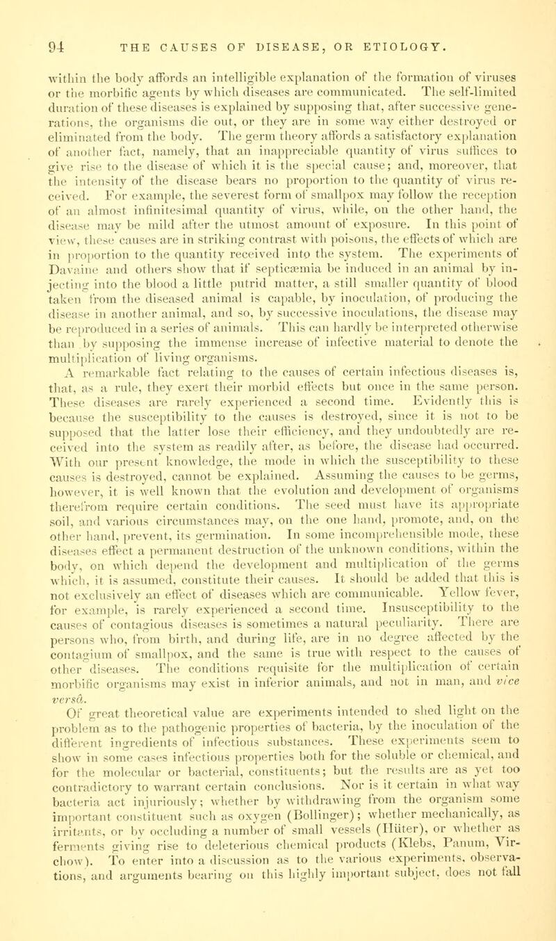 within the body aiFords an intelligible explanation of the formation of viruses or the morbific agents by which diseases are communicated. The self-limited duration of these diseases is explained by supposing that, after successive gene- rations, the organisms die out, or they are in some way either destroyed or eliminated from the body. The germ theory affords a satisfactory explanation of another fact, namely, that an inappreciable quantity of virus suffices to give rise to the disease of which it is the special cause; and, moreover, that the intensity of the disease bears no proportion to the quantity of virus re- ceived. For example, the severest form of smallpox may follow the reception of an almost infinitesimal quantity of virus, while, on the other hand, the disease may be mild after the utmost amount of exposure. In this point of view, these causes are in striking contrast witii poisons, the effects of which are in jiroportion to the quantity received into the system. The experiments of Davaine and others show that if septicinemia be induced in an animal by in- jecting into the blood a little putrid matter, a still smaller quantity of blood taken from the diseased animal is capable, by inoculation, of producing the disease in another animal, and so, by successive inoculations, the disease may be reproduced in a series of animals. This can hardly be interpreted otherwise than by supposing the immense increase of infective material to denote the multiplication of living organisms. A remarkable fact relating to the causes of certain infectious diseases is, that, as a rule, they exert their morbid effects but once in the same person. These diseases are rarely experienced a second time. Evidently this is because the susceptibility to the causes is destroyed, since it is not to be supposed that the latter lose their efficiency, and they undoubtedly are re- ceived into the system as readily after, as before, the disease had occurred. With our present knowledge, the mode in which the susceptibility to these causes is destroyed, cannot be explained. Assuming the causes to be germs, however, it is well known that the evolution and development of organisms therefrom require certain conditions. The seed must have its ap[)roi)riate soil, and various circumstances may, on the one hand, promote, and, on the other hand, prevent, its germination. In some incomprehensible mode, these diseases effect a permanent destruction of the unknown conditions, within the body, on which depend the development and multiplication of the germs which, it is assumed, constitute their causes. It should be added that this is not exclusively an effect of diseases which are communicable. Yellow fever, for example, is rarely experienced a second time. Insusceptibility to the causes of contagious diseases is sometimes a natural peculiarity. There are persons who, from birth, and during life, are in no degree affected by the contagium of smallpox, and the same is true with respect to the causes of other'diseases. The conditions requisite for the multiplication of certain morbific organisms may exist in inferior animals, and not in man, and vice ve7-sd. Of great theoretical value are experiments intended to shed light on the problem as to the pathogenic properties of bacteria, by the inoculation of the different ingredients of infectious substances. These experiments seem to show in some cases infectious properties both for the soluble or chemical, and for the molecular or bacterial, constituents; but the results are as yet too contradictory to warrant certain conclusions. Nor is it certain in what way bacteria act injuriously; whether by withdrawing from the organism some important constituent such as oxygen (Bollinger); whether mechanically, as irritjMits, or by occluding a number of small vessels (Hiiter), or whether as ferments giving rise to deleterious chemical i)roducts (Klebs, Panum, Vir- chow). To enter into a discussion as to the various experiments, observa- tions, and arguments bearing on this highly important subject, does not fall