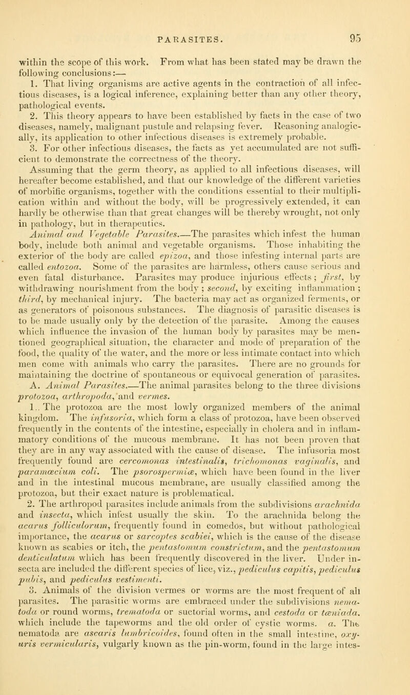 within the scope of this work. From what has been stated may be drawn the following conclusions:— 1. That living oi-ganisms are active agents in the contraction of all infec- tious diseases, is a logical inference, explaining better than anj other theory, pathological events. 2. This theory appears to have been established by facts in the case of two diseases, namely, malignant pustule and relapsing fever. Reasoning analogic- ally, its application to other infectious diseases is extremely probable. 3. For other infectious diseases, the facts as yet accumulated are not suffi- cient to demonstrate the correctness of the theory. Assuming that the germ theory, as applied to all infectious diseases, will hereafter become established, and that our knowledge of the different varieties of morbific organisms, together with the conditions essential to their multipli- cation within and without the body, will be progressively extended, it can hardly be otlierwise than that great changes will be thereby wrought, not only in pathology, but in therapeutics. Animal and Vegetable Parasites The parasites which infest the human body, include both animal and vegetable organisms. Those inhabiting the exterior of the body are called epizoa, and those infesting internal parts are called entozoa. Some of the parasites are harmless, others cause serious and even fatal disturbance. Parasites may produce injurious efi'ects; Jirst, by withdrawing nourishment from the body ; second, by exciting inflammation ; tJiird, by mechanical injury. The bacteria may act as organized ferments, or as generators of poisonous substances. The diagnosis of parasitic diseases is to be made usually only by the detection of the parasite. Among the causes which influence the invasion of the human body by parasites may be men- tioned geographical situation, the character and mode of preparation of the food, the quality of the water, and the more or less intimate contact into which men come with animals who carry the parasites. There are no grounds for maintaining the doctrine of spontaneous or equivocal generation of parasites. A. Animal Parasites The animal parasites belong to the three divisions protozoa, arthropoda,'and vermes. 1.. The protozoa are the most lowly organized members of the animal kingdom. The infusoria, which form a class of protozoa, have been observed frequently in the contents of the intestine, especially in cholera and in inflam- matory conditions of the mucous membrane. It has not been proven that they are in any way associated with the cause of disease. The infusoria most frequently found are cercomonas intestinalis, trichomonas vaginalis, and paramoecium coli. The psorospermice, which have been found in the liver and in the intestinal mucous membrane, are usually classified among the protozoa, but their exact nature is problematical. 2. The arthropod parasites include animals from the subdivisions arachnida. and insecta, which infest usually the skin. To the arachnida belong the acaras folliculorum, frequently found in comedos, but without pathological importance, the acarus or sarcoptes scabiei, which is the cause of the disease known as scabies or itch, the pentastomum co7istrictum, and the pentastomum denticulatum which has been frequently discovered in the liver. Under in- secta are included the different species of lice, viz., pediculus capitis, pediculus pubis, and pediculus vestimenti. 3. Animals of the division vermes or worms are the most frequent of all parasites. The parasitic worms are embraced under the subdivisions nema- toda or round worms, trematoda or suctorial worms, and cestoda or tcBniada. which include the tapeworms and the old order of cystic worms, a. Thfe nematoda are ascaris himbricoides, found often in the small intestine, 0x7/- uris vcrmicularis, vulgarly known as the pin-worm, found in the large intes-