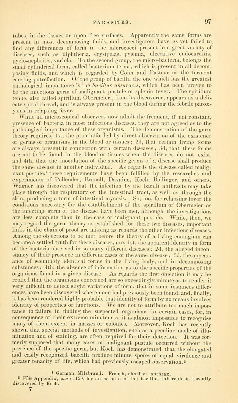 tubes, in the tissues or upon free surfaces. Apparently the same forms are present in most decomposing fluids, and investigators have as yet failed to. find any difterences of form in the micrococci present in a great variety of diseases, such as diphtheria, erysipelas, pyaemia, ulcerative endocarditis, pyelo-nephritis, variola. To the second group, the micro-bacteria, belongs the small cylindrical form, called bacterium terms, which is present in all decom- posing fluids, and which is regarded by Colin and Pasteur as the ferment causing putrefaction. Of the group of bacilli, the one which has the greatest pathological importance is the bacillus anthracis, which has been proven to be the infectious germ of malignant pustule or splenic fever. The spirillum teuue, also called spirillum Obermeieri, from its discoverer, appears as a deli- cate spiral thread, and is always present in the blood during the febrile parox- ysms in rela})sing fever. AVhile all microscopical observers now admit the frequent, if not constant, presence of bacteria in most infectious diseases, they are not agreed as to the pathological importance of these organisms. The demonstration of the germ theory requires, 1st, the proof attbrded by direct observation of the existence of germs or organisms in the blood or tissues; 2d, that certain living forms are always present in connection with certain diseases; 3d, that these Ibrms are not to be found in the blood or tissues when the diseases do not exist, and 4th, that the inoculation of the specific germs of a disease shall produce the same disease in another individual. As regards the disease called malig- nant pustule,^ these requirements have been fulfilled by the researches and experiments of Pollender, Brauell, Davaine, Koch, Bollinger, and others. Wagner has discovered that the infection by the bacilli anthracis may take place through the respiratory or the intestinal tract, as well as through the skin, producing a form of intestinal mycosis. So, too, for relapsing fever the conditions necessary for the establishment of the spirillum of Obermeier as the infecting germ of the disease have been met, although the investigations are less complete than in the case of malignant pustule. While, then, we may regard the germ theory as established for these two diseases, important links in the chain of proof are missing as regards the other infectious diseases. Among the objections to be met before the theory of a living contagiura can become a settled truth for these diseases, are, 1st, the apparent identity in form of the bacteria observed in so many different diseases ; 2d, the alleged incon- stancy of their presence in different cases of the same disease ; 3d, the appear- ance of seemingly identical forms in the living body, and in decomposing substances ; 4tii, the absence of information as to the specific properties of the organisms found in a given disease. As regards the first objection it may be replied that the oi'ganisms concerned are so exceedingly minute as to render it very difficult to detect slight variations of form, that in some instances differ- ences have been discovered where none had previously been found, and, finally, it has been rendered highly probable that identity of form by no means involves identity of properties or functions. We are not to attribute too much impor- tance to failure in finding the suspected organisms in certain cases, for, in consequence of their extreme minuteness, it is almost impossible to recognize many of them except in masses or colonies. Moreover, Koch has recently shown that special methods of investigation, such as a peculiar mode of illu- mination and of staining, are often required for their detection. It was for- merly supposed that many cases of malignant pustule occurred without the presence of the specific genu, but Koch has demonstrated that the elongated and easily recognized baccilli produce minute spores of equal virulence and greater tenacity of life, which had previously escaped observation. 2 ' Germcan, MilzLrand. French, charbon, anthrax. * Vide Appendix, page 1129, for an account of the bacillus tuberculosis recentl/ discovered by Koch. 7