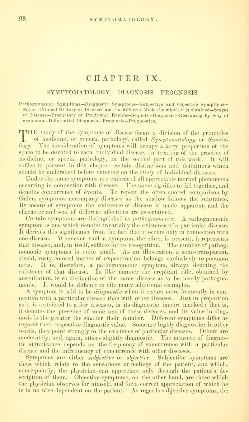 CHAPTER IX. SYMPTOMATOLOGY. DIAGNOSIS. PROGNOSIS. Pathognomonic Symptoms—Diagnostic Symptoms—Subjective and Objective Symptoms— Signs—Clinical History of Diseases and the different JModes by which it is obtained—Stages of Disease—Precursory or Prodromic Events—Sequels—Diagnosifc—Reasoning by way of exclusion—Diflferential Diagnosis—Prognosis—Prognostics. THE Study of the symptoms of disease forms a division of the principles of medicine, or general pathology, called Symptomatology or Semeio- logy. The consideration of symptoms will occupy a large proportion of the space to be devoted to each individual disease, in treating of the practice of medicine, or special pathology, in the second part of this work. It will suffice to present in this chapter certain distinctions and definitions which should be understood before entering on the study of individual diseases. Under the name symptoms are embraced all appreciable morbid phenomena occurring in connection with disease. The name signifies to fall together, and denotes concurrence of events. To repeat the often quoted comparison by Galen, symptoms accompany diseases as the shadow follows the substance. By means of symptoms the existence of disease is made apparent, and the character and seat of different affections are ascertained. Certain symptoms are distinguished as pathognomo7iic. A pathognomonic symptom is one which denotes invariably the existence of a particular disease. It derives this significance from the fact that it occurs only in connection with one disease. Whenever such a symptom, therefore, is present, it represents that disease, and, in itself, suffices for its recognition. The number of pathog- nomonic symptoms is quite small. As an illustration, a semi-transparent, viscid, rusty-colored matter of expectoration belongs exclusively to pneumo- nitis. It is, therefore, a pathognomonic symptom, always denoting the existence of that disease. In like manner the crepitant rale, obtained by auscultation, is so distinctive of the same disease as to be nearly pathogno- monic. It would be difficult to cite many additional examples. A symptom is said to be diagnostic when it occurs more frequently in con- nection with a particular disease than with other diseases. Just in proportion as it is restricted to a few diseases, is its diagnostic import marked ; that is, it denotes the presence of some one of these diseases, and its value in diag- nosis is the greater the smaller their number. Different symptoms differ as regards their respective diagnostic value. Some are higldy diagnostic; in other words, they point strongly to the existence of particular diseases. Others are moderately, and, again, others slightly diagnostic. The measure of diagnos- tic significance depends on the frequency of concurrence with a particular disease and the infrequency of concurrence with other diseases. Symptoms are eitlier subjective or objective. Subjective symptoms are those wliich relate to the sensations or feelings of the patient, and which, consequently, the physician can appreciate only through the patient's de- scription of them. Objective symptoms, on the other hand, are those which the physician observes for himself, and for a correct appreciation of which he is in no wise dependent on the patient. As regards subjective symptoms, the