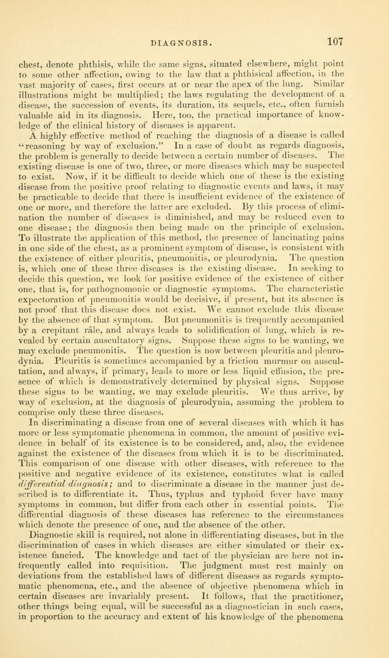 chest, denote phthisis, while the same signs, situated elsewhere, might point to some other affection, owing to the law that a phthisical affection, in tlie vast majority of cases, lirst occurs at or near the apex of the lung. Similar illustrations might be multiplied; the laws regulating the development of a disease, the succession of events, its duration, its sequels, etc., often furnish valuable aid in its diagnosis. Here, too, the practical importance of know- ledge of the clinical history of diseases is apparent. A highly effective method of reaching the diagnosis of a disease is called reasoning by way of exclusion. In a case of doubt as regards diagnosis, the problem is generally to decide between a certain number of diseases. The existing disease is one of two, three, or more diseases which may be suspected to exist. Now, if it be difficult to decide which one of these is the existing disease from the positive proof relating to diagnostic events and laws, it may be practicable to decide that there is insufficient evidence of the existence of one or more, and therefore the latter are excluded. By this process of elimi- nation the number of diseases is diminished, and may be reduced even to one disease; tlie diagnosis then being made on the principle of exclusion. To illustrate the application of this method, the presence of lancinating pains in one side of the chest, as a prominent symptom of disease, is consistent with the existence of either pleuritis, pneumonitis, or pleurodynia. The question is, which one of these three diseases is the existing disease. In seeking to decide this question, we look for positive evidence of the existence of either one, that is, for pathognomonic or diagnostic symptoms. The characteristic expectoration of pneumonitis would be decisive, if present, but its absence is not proof that this disease does not exist. We cannot exclude this disease by the absence of that symptom. But pneumonitis is frequently accom})anied by a crepitant rale, and always leads to solidification of lung, which is re- vealed by certain auscultatory signs. Suppose these signs to be wanting, we may exclude pneumonitis. The question is now between pleuritis and pleuro- dynia. Pleuritis is sometimes accompanied by a friction murmur on auscul- tation, and always, if primary, leads to more or less liquid effusion, the pre- sence of which is demonstratively determined by physical signs. Suppose these signs to be wanting, we may exclude pleuritis. We thus arrive, by way of exclusion, at the diagnosis of pleurodynia, assuming the problem to comprise only these three diseases. In discriminating a disease from one of several diseases with which it has more or less symptomatic phenomena in common, the amount of positive evi- dence in behalf of its existence is to be considered, and, also, the evidence against the existence of the diseases from which it is to be discriminated. This comparison of one disease with other diseases, with reference to the positive and negative evidence of its existence, constitutes what is called differential diuynosis; and to discriminate a disease in the manner just de- scribed is to differentiate it. Thus, typhus and typhoid fever have many symptoms in common, but differ from each other in essential points. Tlie differential diagnosis of these diseases has reference to the circumstances which denote the presence of one, and the absence of the other. Diagnostic skill is required, not alone in differentiating diseases, but in the discrimination of cases in which diseases are either simulated or their ex- istence fancied. The knowledge and tact of the physician are here not in- frequently called into requisition. The judgment must rest mainly on deviations from the established laws of different diseases as regards sympto- matic phenomena, etc., and the absence of objective phenomena which in certain diseases are invariably present. It follows, that the practitioner, other things being equal, will be successful as a diagnostician in such cases, in proportion to the accuracy and extent of his knowledge of the phenomena