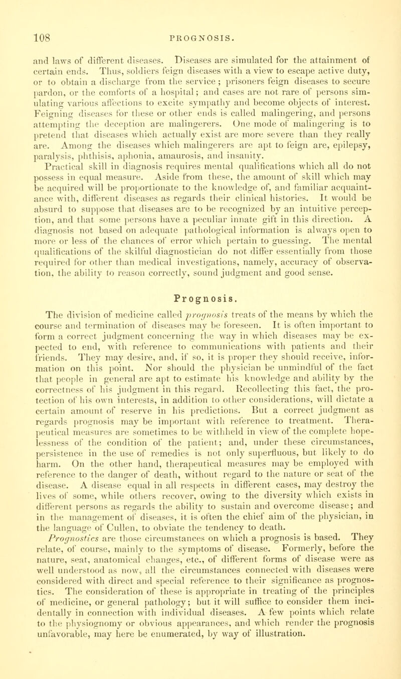 and laws of different diseases. Diseases are simulated for the attainment of certain ends. Thus, soldiers feign diseases with a view to escape active duty, or to obtain a discharge from the service; prisoners feign diseases to secure pardon, or the comforts of a hospital; and cases are not rare of persons sim- ulating various affections to excite sympathy and become objects of interest. Feigning diseases for these or other ends is called malingering, and persons attempting the deception are malingerers. One mode of malingering is to pretend that diseases which actually exist are more severe than they really are. Among the diseases which malingerers are apt to feign are, epilepsy, paralysis, phthisis, aphonia, amaurosis, and insanity. Practical skill in diagnosis requires mental qualitications which all do not possess in equal measure. Aside from these, the amount of skill which may be acquired will be proportionate to the knowledge of, and familiar acquaint- ance with, different diseases as regards their clinical histories. It would be absurd to suppose that diseases are to be recognized by an intuitive percep- tion, and that some persons have a peculiar innate gift in this direction. A diagnosis not based on adequate pathological information is always open to more or less of the chances of error which pertain to guessing. The mental qualifications of the skilful diagnostician do not differ essentially from those required for other than medical investigations, namely, accuracy of observa- tion, the ability to reason correctly, sound judgment and good sense. Prognosis. The division of medicine called prof/nosfs treats of the means by which the course and termination of diseases may be foreseen. It is often important to form a correct judgment concerning the way in which diseases may be ex- pected to end, with reference to communications with patients and their triends. They may desire, and, if so, it is proper they should receive, infor- mation on this point. Nor should the physician be unmindful of the fact that people in general are apt to estimate his knowledge and ability by the correctness of his judgment in this regard. Recollecting this fact, the pro- tection of his own interests, in addition to other considerations, will dictate a certain amount of reserve in his predictions. But a correct judgment as regards prognosis may be important with reference to treatment. Thera- peutical measures are sometimes to be withheld in view of the complete hope- lessness of the condition of the patient; and, under these circumstances, persistence in the use of remedies is not only superfluous, but likely to do harm. On the other hand, therapeutical measures may be employed Avith reference to the danger of death, without regard to the nature or seat of the disease. A disease equal in all respects in different cases, may destroy the lives of some, while others recover, owing to the diversity which exists in different persons as regards the ability to sustain and overcome disease; and in the management of diseases, it is often the chief aim of the physician, in the language of Cullen, to obviate the tendency to death. Prognostics are those circumstances on which a prognosis is based. They relate, of course, mainly to the symptoms of disease. Formerly, before the nature, seat, anatomical changes, etc., of different forms of disease were as well understood as now, all the circumstances connected with diseases were considered with direct and special reference to their significance as prognos- tics. The consideration of these is appropriate in treating of the principles of medicine, or general pathology; but it will suffice to consider them inci- dentally in connection with individual diseases. A few points which relate to the physiognomy or obvious appearances, and which render the prognosis unfavorable, may here be enumerated, by way of illustration.
