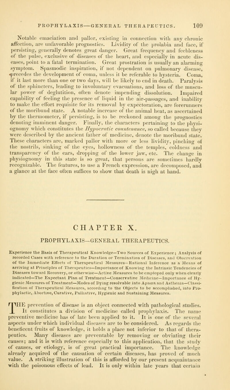 Notable emaciation and pallor, existing in connection with any chronic affection, are unfavorable prognostics. Lividity of the {)rolabia and face, if persisting, generally denotes great danger. Great frequency and feebleness of the pulse, exclusive of diseases of the heart, and especially in acute dis- eases, point to a fatal termination. Great prostration is usually an alarmino- symptom. Spasmodic inspiration, if not dependent on pulmonary disease, -precedes the development of coma, unless it be referable to hysteria. Coma, if it last more than one or two days, will be likely to end in death. Paralysis of the sphincters, leading to involuntary evacuations, and loss of the muscu- lar power of deglutition, often denote impending dissolution. Impaired capability of feeling the presence of liquid in the air-passages, and inability to make the effort requisite for its removal by expectoration, are forerunners of the moribund state. A notable increase of the animal heat, as ascertained by the thermometer, if persisting, is to be reckoned among the prognostics denoting imminent danger. P^inally, the characters pertaining to the physi- ognomy which constitutes the Hypocratic countenance, so called because they were described by the ancient father of medicine, denote the moribund state. These characters are, marked pallor with more or less lividity, pinching of the nostrils, sinking of the eyes, hoUowness of the temples, coldness and transparency of the ears, dropping of the lower jaw^, etc. The change in physiognomy in this state is so great, that persons are sometimes hardly recognizable. The features, to use a French expression, are decomposed, and a glance at the face often suffices to show that death is nigh at hand. CHAPTER X. PROPHYLAXIS—GENERAL THERAPEUTICS. Experience the Basis of Therapeutical Knowledge—Two Sources of Experience ; Analysis of recorded Cases with reference to the Duration or Termination of Diseases, and Observation of the Immediate Effects of Therapeutical Measures—Rational Inference as a INIeans of arriving at Principles of Therajieutics—Importance of Knowing the Intrinsic Tendencies of Diseases toward Recovery, or otherwise—Active Measures to be employed only when clearly Indicated—The Expectant Plan of Treatment—Conservative Medicine—Importance of Hy- gienic Measures of Treatment—Modes of Dying resolvable into Apnoea and Asthenia—Classi- fication of Therapeutical Measures, according to the Objects to be accomplished, into Pro- phylactic, Abortive, Curative, Palliative, Hygienic and Sustaining Measures. THE prevention of disease is an object connected with pathological studies. It constitutes a division of medicine called prophylaxis. The name preventive medicine has of late been applied to it. It is one of the several aspects under which individual diseases are to be considered. As regards the beneficent fruits of knowledge, it holds a place not inferior to that of thera- peutics. Many diseases are preventable by removing or obviating their causes; and it is with reference especially to this application, that the study of causes, or etiology, is of great practical importance. The knowledge already acquired of the causation of certain diseases, has prov^ed of much value. A striking illustration of this is afforded by our present acquaintance ■with the poisonous effects of lead. It is only within late years that certain