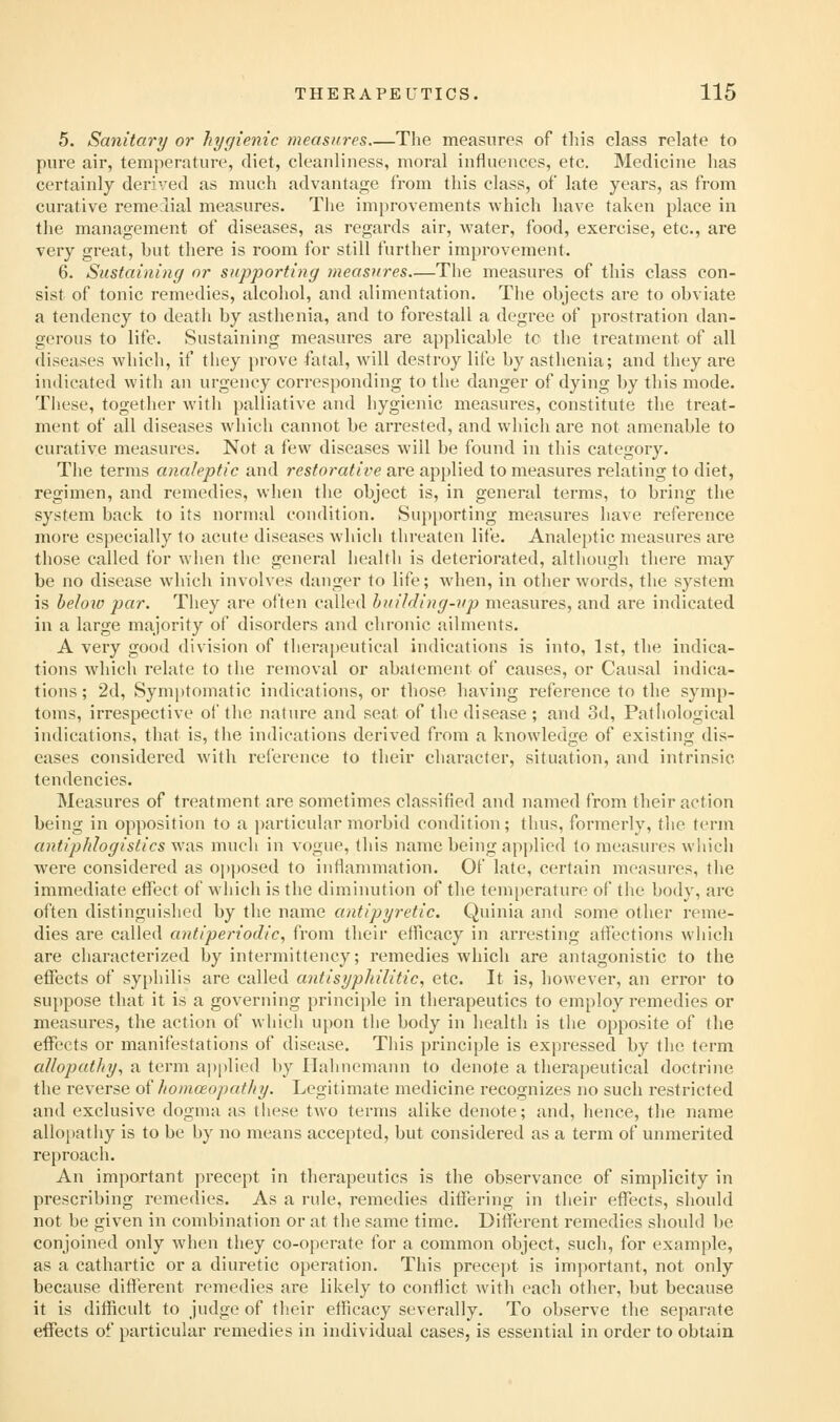 5. Sanitary or hygienic measures The measures of this class relate to pure air, temperature, diet, cleanliness, moral influences, etc. Medicine has certainly derived as much advantage from this class, of late years, as from curative remedial measures. Tlie improvements which have taken place in the management of diseases, as regards air, water, food, exercise, etc., are very great, but there is room for still further improvement. 6. Sustaining or supporting measures—The measures of this class con- sist of tonic remedies, alcohol, and alimentation. The objects are to obviate a tendency to death by asthenia, and to forestall a degree of prostration dan- gerous to life. Sustaining measures are applicable tc the treatment of all diseases which, if they [)rove fatal, will destroy life by asthenia; and they are indicated with an urgency corresponding to the danger of dying by this mode. These, together with palliative and hygienic measures, constitute the treat- ment of all diseases which cannot be arrested, and which are not amenable to curative measures. Not a few diseases will be found in this category. Tiie terms analeptic and restorative are applied to measures relating to diet, regimen, and remedies, when the object is, in general terms, to bring the system back to its normal condition. Supporting measures have reference more especially to acute diseases which threaten life. Analeptic measures are those called tor when the general health is deteriorated, although there may be no disease which involves danger to life; when, in other words, the system is beloio par. They are often called huilding-up measures, and are indicated in a large majority of disorders and chronic ailments. A very good division of therapeutical indications is into, 1st, the indica- tions which relate to the removal or abatement of causes, or Causal indica- tions ; 2d, Symptomatic indications, or those having reference to the symp- toms, irrespective of the nature and seat of the disease ; and 3d, Patliological indications, that is, the indications derived from a knowledge of existing dis- eases considered with reference to their character, situation, and intrinsic tendencies. Measures of treatment are sometimes classified and named from their action being in opposition to a particular morbid condition; thus, formerly, tlie term antiphlogistics was mucli in vogue, tliis name being applied to measures which were considered as opposed to inflammation. Of late, certain measures, the immediate eflfect of wliich is the diminution of the temperature of the body, are often distinguished by the name antipyretic. Quinia and some other reme- dies are called antiperiodic, from their efficacy in arresting affections which are characterized by intermittency; remedies which are antagonistic to the effects of syphilis are called antisyphilitic, etc. It is, however, an error to suppose that it is a governing principle in therapeutics to employ remedies or measures, the action of which upon tlie body in health is the opposite of the effects or manifestations of disease. This principle is expressed by the term allopathy^ a term applied by Hahnemann to denote a therapeutical doctrine the reverse of /lomoeopathy. Legitimate medicine recognizes no such restricted and exclusive dogma as these two terms alike denote; and, hence, the name allo[)atliy is to be by no means accepted, but considered as a term of unmerited reproach. An important precept in therapeutics is the observance of simplicity in prescribing remedies. As a rule, remedies differing in their effects, should not be given in combination or at the same time. Different remedies should be conjoined only when they co-operate for a common object, such, for example, as a cathartic or a diuretic operation. This precept is important, not only because diflerent remedies are likely to conflict with each other, but because it is difficult to judge of their efficacy severally. To observe the separate effects of particular remedies in individual cases, is essential in order to obtain