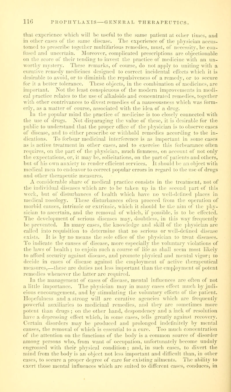 that experience which will be useful to the same jjatient at otlier times, and in other cases of the same disease. The experience of the physician accus- tomed to prescribe together multifarious remedies, must, of necessity, be con- fused and uncertain. Moreover, complicated prescriptions are objectionable on the score of their tending to invest the practice of medicine with an un- worthy mystery. These remarks, of course, do not apply to uniting with a curative remedy medicines designed to coiTCCt incidental effects which it is desirable to avoid, or to diminish the repulsiveness of a remedy, or to secure for it a better tolerance. These objects, in the combination of medicines, are important. Not the least conspicuous of the modern improvements in medi- cal jjractice relates to the use of alkaloids and concentrated remedies, together witli other contrivances to divest remedies of a nauseousness which was form- erly, as a matter of course, associated with the idea of a drug. In the popular mind the practice of medicine is too closely connected with the use of drugs. Not disparaging the value of these, it is desirable for the public to understand that the proper office of the physician is to observe cases of disease, and to either prescribe or withhold remedies according to the in- dications. To forbsar medicinal interference is as important in some cases as is active treatment in other cases, and to exercise this forbearance often requires, on the part of the physician, much fiimness, on account of not only the expectations, or, it may be, solicitations, on the part of patients and others, but of his own anxiety to render efficient services. It should be an object witii medical men to endeavor to correct popular errors in regard to tlie use of drugs and other therapeutic measures. A considerable share of medical practice consists in the treatment, not of the individual diseases which are to be taken up in the second part of this work, but of disturbances of health which have no well-defined places in medical nosology. These disturbances often proceed from the operation of morbid causes, intrinsic or extrinsic, which it should be the aim of the phy- sician to ascertain, and the removal of which, if possible, is to be effected. The development of serious diseases may, doubtless, in this way frequently be prevented. In many cases, the knowledge and skill of the physician are called into requisition to determine that no serious or well-defined disease exists. It is by no means the sole office of tlie physician to treat diseases. To indicate the causes of disease, more especially the voluntary violations of the laws of healtli; to enjoin such a course of life as shall seem most likely to afford security against disease, and promote pliysical and mental vigor; to decide in cases of disease against the employment of active therapeutical measures,—these are duties not less important than the empjoyment of potent remedies whenever the latter are required. In the management of cases of disease, mental influences are often of not a little importance. The physician may in many cases effect much by judi- cious encouragement, and by stimulating the voluntary efforts of the patient. Hopefulness and a strong will are curative agencies which are frequently powerful auxiliaries to medicinal remedies, and they are sometimes more potent than drugs ; on the other hand, despondency and a lack of resolution have a de})ressing effect which, in some cases, tells greatly against recovery. Certain disorders may be produced and prolonged indefinitely by ment;d causes, the removal of which is essential to a cure. Too much concentration of the attention on the functions of the body is a common source of disorder among persons who, from want of occupation, unfortunately become unduly engrossed with their physical condition ; and, in such cases, to divert the mind from the body is an object not less important and difficult than, in other cases, to secure a proper degree of care for existing ailments. The ability to exert those mental influences which are suited to different cases, conduces, in
