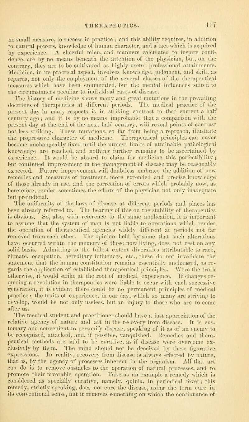 no small measure, to success in practice ; and this ability requires, in addition to natural powers, knowledge ot human character, and a tact which is acquired by experience. A cheerful mien, and manners calculated to inspire confi- dence, are by no means beneath the attention of the physician, but, on the contrary, they are to be cultivated as highly useful professional attainments. Medicine, in its practical aspect, involves knowledge, judgment, and skill, as regards, not only the employment of the several classes of the therapeutical measures which have been enumerated, but the mental influences suited to the circumstances peculiar to individual cases of disease. The history of medicine shows many and great mutations in the prevailing doctrines of therapeutics at different periods. The medical practice of the present day in many respects is in striking contrast to that current a half century ago; and it is by no means improbable that a comparison with the present day at the end of the next half century, will reveal points of contrast not less striking. These mutations, so far from being a reproach, illustrate the progressive character of medicine. Therapeutical principles can never become unchangeably fixed until the utmost limits of attainable pathological knowledge are reached, and nothing further remains to be ascertained by experience. It would be absurd to claim for medicine this perfectibility; but continued improvement in the management of disease may be reasonably expected. Future improvement will doubtless embrace the addition of new remedies and measures of treatment, more extended and precise knowledge of those already in use, and the correction of errors which probably now, as heretofore, render sometimes the efforts of the physician not only inadequate but prejudicial. The uniformity of the laws of disease at different periods and places has been already referred to. TJie bearing of this on the stability of therapeutics is obvious. So, also, with reference to the same application, it is important to assume that the system of man is not liable to alterations which render the operation of therapeutical agencies widely different at periods not far removed from each other. The opinion held by some that such alterations have occurred Avithin the memory of those now living, does not rest on any solid basis. Admitting to the fullest extent diversities attributable to race, climate, occupation, hereditary influences, etc., these do not invalidate the statement that the human constitution remains essentially unchanged, as re- gards the application of established therapeutical principles. Were the truth otherwise, it would strike at the root of medical experience. If changes re- quiring a revolution in therapeutics were liable to occur with each successive generation, it is evident there could be no permanent principles of medical practice ; the fruits of experience, in our day, which so many are striving to develop, would be not only useless, but an injury to those who are to come after us. The medical student and practitioner should have a just appreciation of the relative agency of nature and art in the recovery from disease. It is cus- tomary and convenient to personify disease, speaking of it as of an enemy to be recognized, attacked, and, if possible, vanquished. Remedies and thera- peutical methods are said to be curative, as if disease were overcome ex- clusively by them. The mind should not be deceived by these figurative expressions. In reality, recovery from disease is always effected by nature, that is, by the agency of processes inherent in the organism. All that art can do is to remove obstacles to the operation of natural processes, and to promote their favorable operation. Take as an example a remedy which is considered as specially curative, namely, quinia, in periodical fever; this remedy, strictly speaking, does not cure the disease, using the term cure in its conventional sense, but it removes something on which the continuance of
