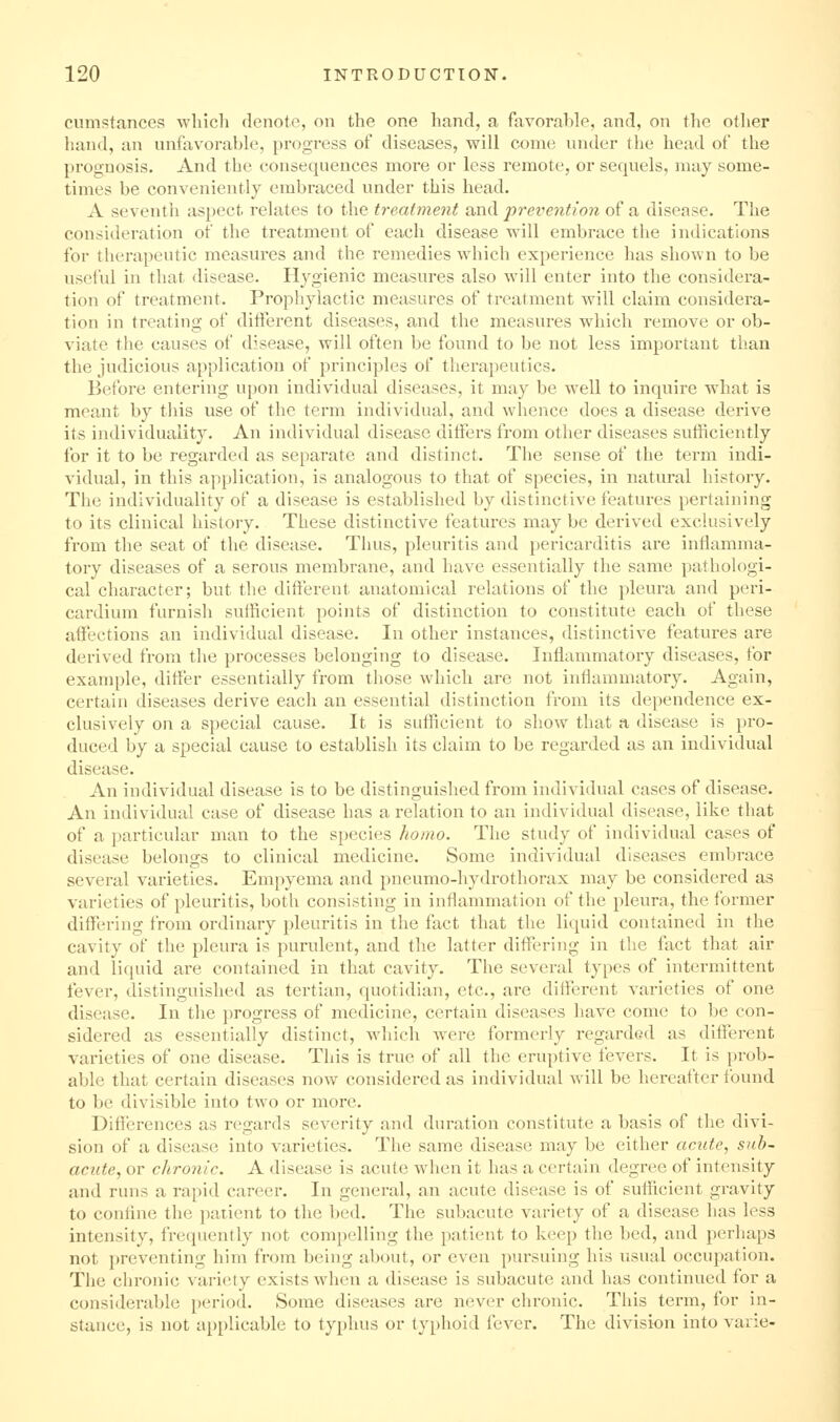cumstances which denote, on the one hand, a favorable, and, on the other hand, an unfavorable, progress of diseases, will come under the head of the prognosis. And the consequences more or less remote, or sequels, may some- times be conveniently embraced vmder this head. A seventh aspect relates to the treatment and prevention of a disease. The consideration of the treatment of each disease will embrace the indications for therapeutic measures and the remedies which experience has shown to be useful in that disease. Hygienic measures also will enter into the considera- tion of treatment. Prophylactic measures of treatment will claim considera- tion in treating of difterent diseases, and the measures which remove or ob- viate the causes of disease, will often be found to be not less important than the judicious application of principles of therapeutics. Before entering upon individual diseases, it may be well to inquire what is meant by tliis use of the term individual, and whence does a disease dei'ive its individuality. An individual disease differs from other diseases sufficiently for it to be regarded as separate and distinct. The sense of the term indi- vidual, in this application, is analogous to that of species, in natural history. The individuality of a disease is established by distinctive features pertaining to its clinical history. These distinctive features may be derived exclusively from the seat of the disease. Thus, pleuritis and pericarditis are inflamma- tory diseases of a serous membrane, and have essentially the same pathologi- cal character; but the difterent anatomical relations of the pleura and peri- cardium furnish sufficient points of distinction to constitute each of these affections an individual disease. In other instances, distinctive features are derived from the processes belonging to disease. Inflammatory diseases, for example, differ essentially from those which arc not inflammatory. Again, certain diseases derive each an essential distinction from its dependence ex- clusively on a special cause. It is sufficient to show that a disease is pro- duced by a special cause to establish its claim to be regarded as an individual disease. An individual disease is to be distinguished from individual cases of disease. An individual case of disease has a relation to an individual disease, like that of a particular man to the species homo. The study of individual cases of disease belongs to clinical medicine. Some individual diseases embrace several varieties. Empyema and pneumo-hydrothorax may be considered as varieties of pleuritis, both consisting in inflammation of the pleura, the former diffl'ring froni ordinary pleuritis in the fact that the liquid contained in the cavity of the pleura is purulent, and the latter differing in the fact that air and liquid are contained in that cavity. The several types of intermittent fever, distinguished as tertian, quotidian, etc., are difterent varieties of one disease. In the progress of medicine, certain diseases have come to be con- sidered as essentially distinct, which w^ere formerly regarded as different varieties of one disease. This is true of all the eruptive fevers. It is prob- able that certain diseases now considered as individual will be hereafter found to be divisible into two or more. Dificrences as regards severity and duration constitute a basis of the divi- sion of a disease into varieties. The same disease may be either acute, sub- acute, or chronic. A disease is acute when it has a certain degree of intensity and runs a rapid career. In general, an acute disease is of sufficient gravity to conflne the patient to the bed. The subacute variety of a disease has less intensity, frequently not compelling tlie patient to keep the bed, and perhaps not })reventing him from being about, or even pursuing his usual occupation. The chronic variety exists when a disease is subacute and has continued for a considerable period. Some diseases are never chronic. This term, for in- stance, is not applicable to typhus or typhoid fever. The division into varie-