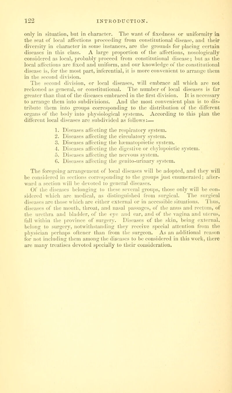 only in situation, but in cliaracter. The want of fixedness or uniformity in the seat of local afiections proceeding from constitutional disease, and their diversity in character in some instances, are the grounds for placing certain diseases in this class. A large proportion of the atfections, nosologically considered as local, probably })roceed from constitutional disease; but as the local affections are fixed and uniform, and our knowledge of the constitutional disease is, for the most part, inferential, it is more convenient to arrange them in the second division. The second division, or local diseases, will embrace all wliich are not reckoned as general, or constitutional. The number of local diseases is far greater than that of the diseases embraced in the first division. It is necessary to arrange them into subdivisions. And the most convenient plan is to dis- tribute them into groups corresponding to the distribution of the different organs of the body into physiological systems. According to this plan the different local diseases are subdivided as follows:— 1. Diseases affecting the respiratory system. 2. Diseases afiecting the circulatory system. 3. Diseases affecting the hfematoi)oietic system. 4. Diseases affecting the digestive or chylopoietic system. 5. Diseases affecting the nervous system. 6. Diseases affecting the genito-urinary system. The foregoing arrangement of local diseases will be adopted, and they will be considered in sections corresponding to the groups just enumerated; after- ward a section will be devoted to general diseases. Of the diseases belonging to these several groups, those only will be con- sidered which are medical, as distinguished from surgical. The surgical diseases are those which are either external or in accessible situations. Thus, diseases of the mouth, throat, and nasal passages, of the anus and rectum, of the urethra and bladder, of the eye and ear, and of the vagina and uterus, fall within the province of surgery. Diseases of the skin, being external, belong to surgery, notwithstanding they receive special attention from the physician perhaps oftener than from the surgeon. As an additional reason for not including them among the diseases to be considered in this work, there are many treatises devoted specially to their consideration.