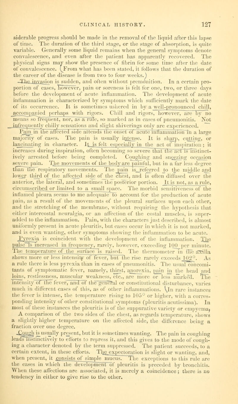 siderable progress should be made in the removal of the liquid after this lapse of time. The duration of the third stage, or the stage of absorption, is quite variable. Generally some liquid remains when the general symptoms denote convalescence, and even after the patient has apparently recovered. The physical signs mav show the presence of fibrin for some time after the date of convalescence. (^From what has been stated, it follows that the duration of the career of the disease is from two to four weeks, j -XheJuxasLO is sudden, and often without premonition. In a certain pro- portion of cases, however, pain or soreness is felt for one, two, or three days before the development of acute inflammation. The development of acute inflammation is characterized by symptoms which sufficiently mark the date of its occurrence. It is sometimes usiiered in by a well-pronounced chill, _accompamed perhaps with rigors. Chill and rigors, however, are by no means solreqirent, nor7 as~a~rule, so marked as in cases of pneumonitis. Not _jj2frec[uently chilly sensations and slight shiverings only are experienced. ' PamjntlTe^flected ^iHelvtteiiHsThe onset of acuteTnflamma^^^^ a large majonty of cases. The pain is usually intense. It is shai-p, cutting, or lancinating in cliaracter. It is felt especially in the act of inspiration; it increases during inspiration, often becoming so severe that^flielicFisTnstinct- ively arrested before being completed. Coughing and sn^zing occasion severe pain. Tlie movements^ of_thej^^^ but in a far less degree thannOie respiratory movements. The pain is__referred to the middle and lo\ver third of the affected side of the cKest, and is often diftused over the anterior, the lateral, and sometimes the posterior portion. It is not, as a rule, circumscribed or^limked^to^ sum space. The morbid sensitiveness of the inflamed pleura seems to me adequate^lo account for the production of acute pain, as a result of the movements of the pleural surfaces upon each other, and the stretching of the membrane, without requiring the hypothesis that either intercostal neuralgia, or an affection of the costal muscles, is super- added to the inflammation. Pain, with the characters just described, is almost uniformly present in acute pleuritis, but cases occur in which it is not marked, and is even wanting, other symptoms showing the inflammation to be acute. Pyrexia is coincident with the development of the inflammation. The pulsels mcreased in frequency, rarely, however, exceeding 100 per minute. The temperature of the surface is raised. The thermometer in fhe iTSilla shows more or less intensit»y of fever, but the rise rarely exceeds 102°. As a rule there is less pyrexia than in cases of pneumonitis. The usualcbncomi- tants of symptomatic fever, namely, thirst, ajiorexia, pain in the head and loins, restlessness, muscular weakness, etc., are more or less imirked. The intensity of tfie fever,^ andof the~geiieTal or constitutional disturbance, varies much in different cases of this, as of other inflammations. \^In rare instances the fever is intense, the temperature rising to 105° or higher, with a corres- ponding intensity of other constitutional symptoms (pleuritis acutissima). In most of these instances the pleuritis is of the suppurative variety or empyema^ A comparison of the two sides of the chest, as regards temperature, shows a slightly higher temperature on the aflfected side, the diti:erence being a fraction over one degree. -Cough i^usiially pre_sent, but it is sometimes wanting. The pain in coughing leadFinstinctively to eftbrts to repress it, and this gives to the mode of cough- ing a character denoted by the term suppressed. The patient succeeds, to a certain extent, in tiiese efforts. Tlie_expectoration is slight or wanting, and, when present, it consists of simple mucus. The exceptions to this rule are the cases in which tlie development of pleuritis is preceded by bronchitis. When these affections are associated, it is merely a coincidence; there is no tendency in either to give rise to the other.