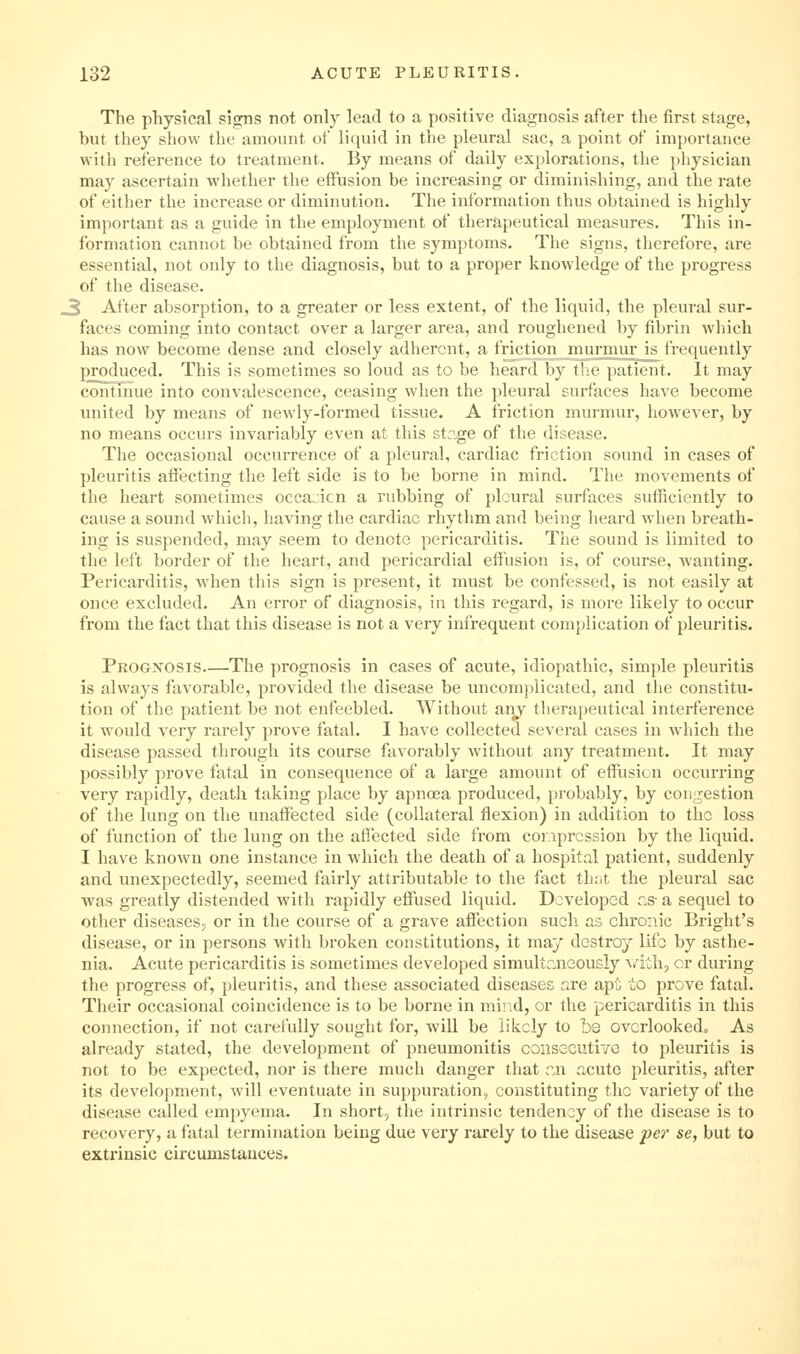 The physical signs not only lead to a positive diagnosis after the first stage, but tliey show the amount of liquid in the pleural sac, a point of importance with reference to treatment. By means of daily explorations, the physician may ascertain whether the effusion be increasing or diminishing, and the rate of either the increase or diminution. The information thus obtained is highly important as a guide in the employment of therapeutical measures. This in- formation cannot be obtained from the symptoms. The signs, therefore, are essential, not only to the diagnosis, but to a proper knowledge of the progress of the disease. 3 After absorption, to a greater or less extent, of the liquid, the pleural sur- faces coming into contact over a larger area, and roughened by fibrin wliich has now become dense and closely adherent, a friction murmur is frequently produced. This is sometimes so loud as to be heard by i'.r paticiit. It may continue into convalescence, ceasing when the pleural Lurfhcs have become united by means of newdy-formed tissue. A friction murmur, however, by no means occurs invariably even at this stn,ge of the disease. The occasional occurrence of a pleui'al, cardiac friction sound in cases of pleuritis affecting the left side is to be borne in mind. The movements of the heart sometimes oceanicn a rubbing of pleural surfaces sufficiently to cause a sound which, having the cardiac rhythm and being heard when breath- ing is suspended, may seem to denote pericarditis. The sound is limited to the left border of the heart, and pericardial effusion is, of course, wanting. Pericarditis, when this sign is present, it must be confessed, is not easily at once excluded. An error of diagnosis, in this regard, is more likely to occur from the fact that this disease is not a very infrequent complication of pleuritis. Prognosis The prognosis in cases of acute, idiopathic, simple pleuritis is always favorable, provided the disease be uncomplicated, and tlie constitu- tion of the patient be not enfeebled. Without aiiy tlierapeutical interference it would very rarely prove fatal. I have collected several cases in which the disease passed through its course favorably without any treatment. It may possibly prove fatal in consequence of a large amount of effiision occurring very rapidly, death taking place by apnoea produced, probably, by congestion of the lung on the unaffected side (collateral flexion) in addition to the loss of function of the lung on the affected side from compression by the liquid. I have known one instance in which the death of a hospital patient, suddenly and unexpectedly, seemed fairly attributable to the fact tlu.t the pleural sac was greatly distended with rapidly effused liquid. Developed cs- a sequel to other diseases^ or in the course of a grave affection such as chronic Bright's disease, or in persons with broken constitutions, it may destroy life by asthe- nia. Acute pericarditis is sometimes developed simultr.neously \/ith, or during the progress of, pleuritis, and these associated diseases are apt io prove fatal. Their occasional coincidence is to be borne in mind, or the pericarditis in this connection, if not carefully sought for, will be likely to be ovcrlookedo As already stated, the development of pneumonitis consecutive to pleuritis is not to be expected, nor is there much danger that zn acute pleuritis, after its development, will eventuate in suppuration, constituting the variety of the disease called empyema. In short, the intrinsic tendency of the disease is to recovery, a fatal termination being due very rarely to the disease per se, but to extrinsic circumstances.