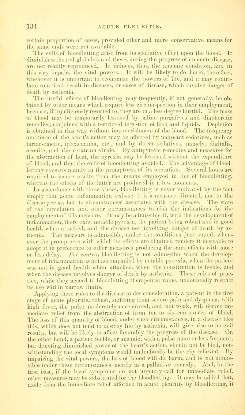 certain proportion of cases, provided other and more conservative means for the same ends were not available. The evils of bloodletting arise from its spoliative effect upon the blood. It diminishes the red globules, and these, during the progress of an acute disease, are not readily reproduced. It induces, thus, the anemic condition, and in this way impairs the vital powers. It will be likely to do harm, therefore, whenever it is important to economize the powers of life, and it may contri- bute to a fatal result in diseases, or cases of disease, which involve danger of death by asthenia. The useful effects of bloodletting may frequently, if not generally, be ob- tained by other means which require less circumspection in their employment, because, if injudiciously resorted to, they are in a less degree hurtful. The mass of blood may be temporarily lessened by saline purgatives and diaphoretic remedies, conjoined with a restricted ingestion of food and liquids. Depletion is obtained in this way witiiout im[)Overishment of the blood. The frequency and force of the heart's action may be affected by nauseant sedatives, such as tartar-emetic, ipecacuanha, etc., and by direct sedatives, namely, digitalis, aconite, and the veratrum viride. By antipyretic remedies and measures for the abstraction of heat, the pyrexia may be lessened without the expenditure of blood, and thus the evils of bloodletting avoided. The advantage of blood- letting consists mainly in the promptness of its operation. Several hours are required to secure results from the means employed in lieu of bloodletting, whereas the effects of the latter are produced in a few moments. In accordance with these views, bloodletting is never indicated by the fact simply that acvite inflammation exists ; it is a measure directed, not to the disease per se, but to circumstances associated with the disease. The state of the circulation and other circumstances furnish the indications for the employment of this measure. It may be admissible if, with the development of inflammation, there exist notable pyrexia, the patient being robust and in good health when attacked, and the disease not involving danger of death by as- thenia. The measure is admissible, under the conditions just stated, when- ever the promptness with which its effects are obtained renders it desirable to adopt it in preference to other measures producing the same effects with more or less delay. Per contra, bloodletting is not admissible when the develop- ment of inflammation is not accompanied by notable pyrexia, when the patient was not in good health when attacked, when the constitution is feeble, and when the disease involves danger of death by asthenia. These rules of prac- tice, while they accord to bloodletting therapeutic value, undoubtedly restrict its use within narrow limits. Applying these rules to the disease under consideration, a patient in the first stage of acute pleuritis, robust, suffering from severe pain and dyspnoea, with high fever, the pulse moderately accelerated, and not weak, will derive im- mediate relief from the abstraction of from ten to sixteen ounces of blood. The loss of this quantity of blood, under such circumstances, in a disease like this, which does not tend to destroy life by asthenia, will give rise to no evil results, but will be likely to affect favorably the progress of the disease. On the other hand, a patient feeble, or antemic, with a pulse more or less frequent, but denoting diminished power of the heart's action, should not be bled, not- withstanding the local symptoms would undoubtedly be thereby relieved. By impairing the vital powers, the loss of blood will do harm, and is not admis- sible under these circumstances merely as a palliative remedy. And, in the first case, if the local symptoms do not urgently call for immediate relief, other measures may be substituted for the bloodletting. It may be added that, aside from the immediate relief afforded in acute pleuritis by bloodletting, it