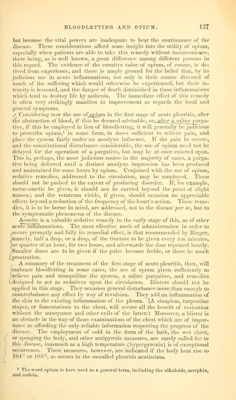 but because the vital powers are inadequate to bear the continuance of the disease. These considerations afford some insight into the utility ot opium, especially when patients are able to take this remedy without inconvenieisce, there being, as is well known, a great difference among different persons in this regard. The evidence of the curative value of opium, of course, is de- rived from experience, and there is ample ground for the belief that, by its judicious use in acute inflammations, not only is their course divested of much of the suffering which would otherwise be experienced, but their in- tensity is lessened, and the danger of death diminished in those inflammations which tend to destroy life by asthenia. The immediate effect of this remedy is often very strikingly manifest in improvement as regards the local and general symptoms. / Considering now the use of_opium in the first stage of acute pleuritis, after the abstraction of blood, if this be deemed advisable, or,_after a saline purga- tive, if this be employed in lieu of bloodletting, it will generally be judicious to prescribe opium,^ in some form, in doses sufficient to relieve pain, and place the system fairly under an anodyne influence. If the pain be severe, and the constitutional disturbance considerable, the use of opium need not be delayed for the operation of a purgative, but may be at once entered upon. This is, perhaps, the most judicious course in the majority of cases, a purga- tive being deferred until a distinct anodyne impression has been produced and maintained for some hours by opium. Conjoined with the use of opium, sedative remedies, addressed to the circulation, may be employed. These should not be pushed to the extent of producing disorder. If, tor example, tartar-emetic be given, it should not be carried beyond the point of slight nausea; and the veratrum viride, if given, should occasion no appreciable effects beyond a reduction of the frequency of tiie heart's action. These reme- dies, it is to be borne in mind, are addressed, not to the disease per se, but to the symptomatic phenomena of the disease. Aconite is a valuable sedative remedy in the early stage of this, as of other acute infiainmations. The most effective mode of administration in order to secure promptly and fully its remedial effect, is that recommended by Ringer, namely, half a drop, or a drop, of the tincture to be given every ten minutes, or quarter of an hour, for two hours, and afterwards the dose repeated hourly. ^Smaller doses are to be given if the pulse become feeble, or there be much ration. A summary of the treatment of the first stage of acute pleuritis, then, will (embrace bloodletting in some cases, the use of opium given sufficiently to yrelieve pain and tranquillize the system, a saline purgative, and remedies (designed to act as sedatives upon the circulation. Blisters should not be applied in this stage. They occasion general disturbance more than enough to counterbalance any effect by way of revulsion. They add an inflammation of the skin to the existing inflammation of the pleura. lA sinapism, turpentine stupes, or fomentations to the chest, will secure all the benefit of vesication without the annoyance and other evils of the latter.T Moreover, a blister is an obstacle in the way of those examinations of the chest which are of impor- tance as affording the only reliable information respecting the progress of the disease. The employment of cold in the form of the bath, the wet sheet, or sponging the body, and other antipyretic measures, are rarely called for in this disease, inasmuch as a high temperature (hyperpyrexia) is of exceptional occurrence. These measures, however, are indicated if the body heat rise to 104° or 105°, as occurs in the so-called pleuritis acutissima. • The word opium is here used as a general term, including the alkaloids, morphia, and codeia. Cprostr