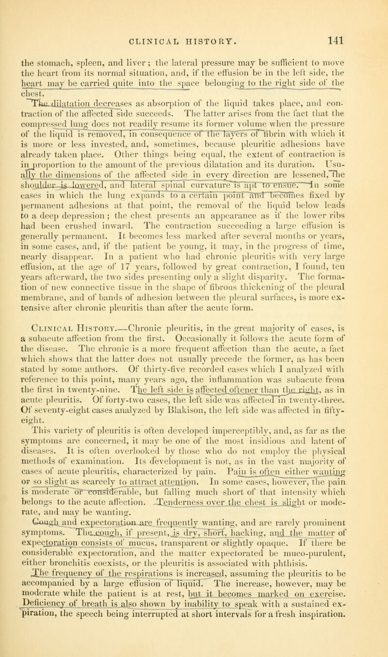 the stomach, spleen, and liver; the lateral pressure may be sufficient to move the heart from its normal situation, and, if the effusion be in the left side, the heart may be carried quite into the space belonging to the right side of the chest. ~Tlui..dilatation decreases as absorption of the liquid takes place, and con- traction of the affected side succeeds. The latter arises from the fact that the compressed lung does not readily resume its former volume when tlie pressure of the liquid is removed, in consequence ot tne layers of fibrin with which it is more or less invested, and, sometimes, because pleuritic adhesions have already taken place. Other things being equal, the extent of contraction is inj^roportion to the amount of the previous dilatation and its duration. Usu- ally tli(^ dimensions of the aflfi'cted side in every direction are lessened,'nie shuulJei' is lowered, and latei-al spinal eurvatureis a|it tn eM<ue.*~-ln some cases in which tlie lung expands to a certain point Tiiid becomes fixed by permanent adhesions at that point, the removal of the liquid below leads to a deep depression; the chest presents an appearance as if the lower ribs had been cruslied inward. The contraction succeeding a large effusion is generally permanent. It becomes less marked after several months or years, in some cases, and, if the patient be young, it may, in the progress of time, nearly disappear. In a patient who had chronic pleuritis with very large effusion, at the age of 17 years, followed by great contraction, I found, ten years afterward, the two sides presenting only a slight disparity. The forma- tion of new connective tissue in the shape of fibrous thickening of the pleural membrane, and of bands of adhesion between the pleural surfaces, is more ex- tensive after chronic pleuritis than after the acute form. Clinical History Chronic pleuritis, in the great majority of cases, is a subacute affection from the first. Occasionally it ibllows the acute form of the disease. Tlie chronic is a more frequent affection than the acute, a fact which shows that the latter does not usually precede the former, as has been stated by some authors. Of thirty-five recorded cases which I analyzed with reference to this point, many years ago, the inflammation Avas subacute from the first in twenty-nine. The left side is affe£ted_oftene.r jjiantlje. riglvj;,, as in acute pleuritis. Of forty-two cases, the left side was aifecteain twenty-three. Of seventy-eight cases analyzed by Blakison, the left side was affected in fifty- eight. This variety of pleuritis is often developed imperceptibly, and, as far as the symptoms are concerned, it may be one of the most insidious and latent of diseases. It is often overlooked by those who do not employ the physical methods of examination. Its development is not, as in the vast majority of cases of acute pleuritis, characterized by pain. Pain is often either wanting OF so slight as scarcely to attract attejitipn. In some cases, however, the pain is moderate'~or~CDiTSWeralile, Init falling much short of that intensity which belongs to the acute affection. -Tenderness over the chest is slight or mode- rate, and may be wanting. Gough^and expectoration are frequently wanting, and are rar(dy jironiinent symptoms. Tiiooiough, if present, js dry, short, hacking, anjj the matter of expectoration consists of nnicus, transparent or slightly opaque. If there be considerable expectoration, and the matter expectorated be muco-purulent, either bronchitis coexists, or the pleuritis is associated with phthisis. ^he frequency of the respirations is increased, assuming the pleuritis to be accompanied by a large effusion of liquid. The increase, however, may be moderate while the patient is at rest, bu.t it becomes marked on exercise, deficiency of breath is also shown by inability to speak with a sustained ex- piration, the speech being interrupted at short intervals for a fresh inspiration.