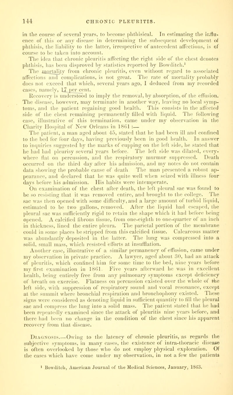in the course of several years, to become phthisical. In estimating the influ- ence of this or any disease in determining the subsequent develo|)ment of phthisis, the liability to the latter, irrespective of antecedent affections, is of course to be taken into account. The idea that chronic pleuritis affecting the right side of tlie chest denotes phthisis, lias been disproved by statistics reported by Bowditch.' Tlie iiiortality from chronic pleuritis, even without regard to associated affections and complications, is not great. Tlie rate of mortality probably does not exceed that which, several years ago, I deduced from my recorded cases, namely, 12 per^cent. Recovery is understood to imply the removal, by absorption, of tlie effusion. The disease, however, may terminate in another way, leaving no local symp- toms, and the patient regaining good health. This consists in the affected side of the chest remaining permanently filled with liquid. The following case, illustrative of this termination, came under my observation in the Charity Hospital of New Orleans in 1861 :— The patient, a man aged about 45, stated that he had been ill and confined to the bed for four days, having previously been in good health. In answer to inquiries suggested by the marks of cupping on the left side, he stated that he had had pleurisy several years before. The left side was dilated, every- where flat on percussion, and the respiratory murmur suppressed. Death occurred on the third day after his admission, and my notes do not contain data showing the probable cause of death The man presented a robust ap- pearance, and declared that he was quite well when seized with illness four days before his admission. His habits were intemperate. On examination of the chest after death, the left pleural sac was found to be so resisting that it was removed entire, and brought to the college. The sac was then opened with some difficulty, and a large amount of turbid liquid, estimated to be two gallons, removed. After the liquid had escaped, the pleural sac was sufficiently rigid to retain the shape which it liad before being opened. A calcified fibrous tissue, from one-eighth to one-quarter of an inch in thickness, lined the entire pleura. The parietal portion of the membrane could in some places be stripped from this calcified tissue. Calcareous matter was abundantly deposited in the latter. The lung was compressed into a solid, small mass, which resisted efforts at insufflation. Another case, illustrative of a similar permanency of effusion, came under my observation in private practice. A lawyer, aged about 30, had an attack of pleuritis, wliich confined him for some time to the bed, nine years before my first examination in 1861. Five years afterward he was in excellent health, being entirely free from any pulmonary symptoms except deficiency of breath on exercise. Flatness on percussion existed over the whole of t4ie left side, with suppression of respiratory sound and vocal resonance, except at the summit where bronchial respiration aii<l bronchophony existed. These signs were considered as denoting liquid in sufficient quantity to fill the pleural sac and compress the lung into a solid mass. Tlie patient stated that lie had been repeatedly examined since the attack of pleuritis nine years before, and there had been no change in the condition of the chest since his apparent recovery from that disease. Diagnosis.—Owing to the latency of chronic pleuritis, as regards the subjective symptoms, in many cases, the existence of intra-thoracic disease is often overlooked by those who do not employ physical ex|)loration. Of the cases which have come under my observation, in not a few the patients ' Bowditch, American Journal of the Medical Sciences, January, 1863.