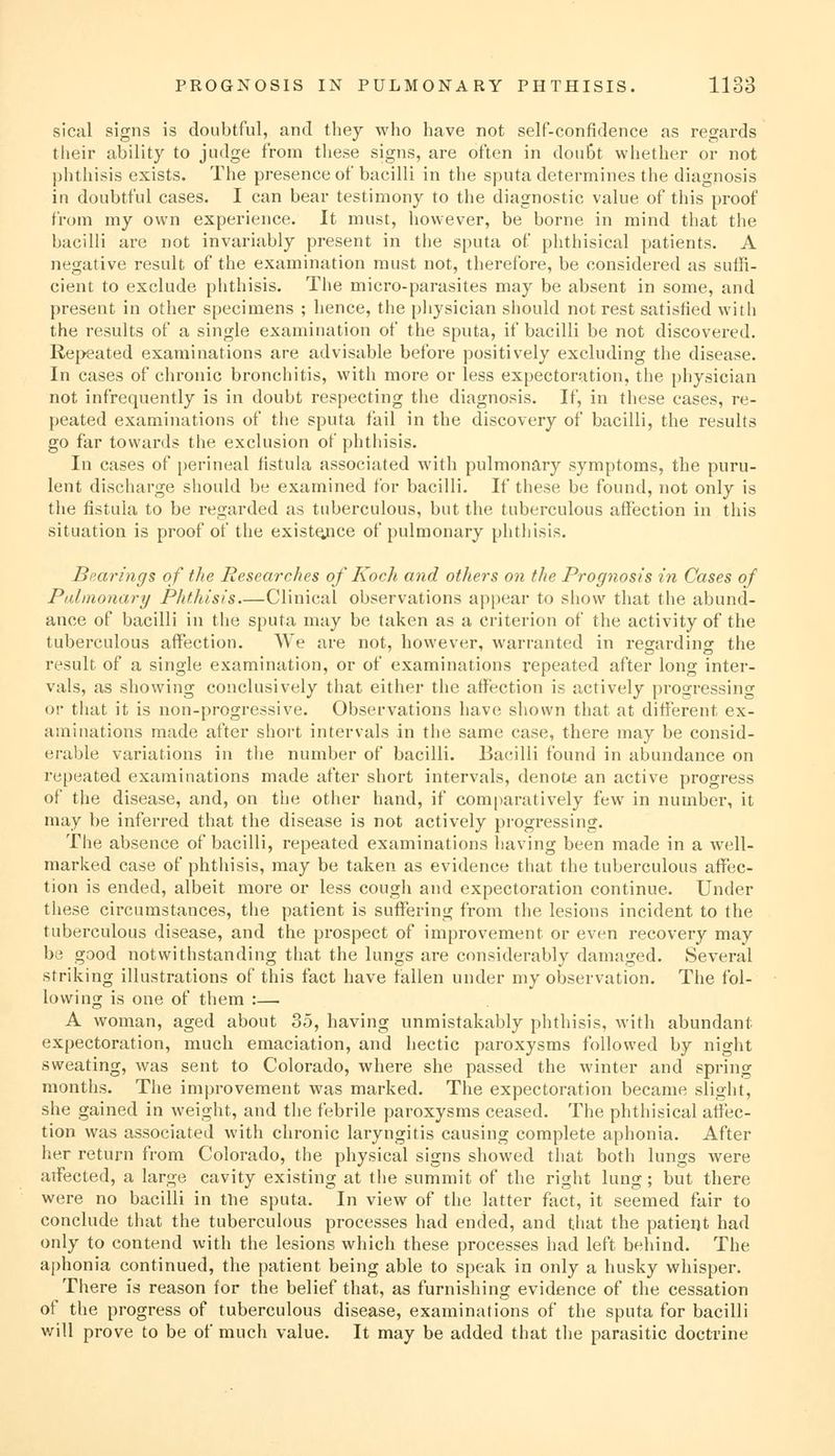 sical signs is doubtful, and they who have not self-confidence as regards their ability to judge from these signs, are often in doubt whether or not phthisis exists. The presence of bacilli in the sputa determines the diagnosis in doubtful cases. I can bear testimony to the diagnostic value of this proof from my own experience. It must, however, be borne in mind that the bacilli are not invariably present in the sputa of phthisical patients. A negative result of the examination must not, therefore, be considered as suffi- cient to exclude phthisis. The micro-parasites may be absent in some, and present in other specimens ; hence, the physician should not rest satisfied with the results of a single examination of the sputa, if bacilli be not discovered. Repeated examinations are advisable before positively excluding the disease. In cases of chronic bronchitis, with more or less expectoration, the physician not infrequently is in doubt respecting the diagnosis. If, in these cases, re- peated examinations of the sputa fail in the discovery of bacilli, the results go far towards the exclusion of phthisis. In cases of perineal fistula associated with pulmonary symptoms, the puru- lent discharge should be examined for bacilli. If these be found, not only is the fistula to be regarded as tuberculous, but the tuberculous affection in this situation is proof of the existQjice of pulmonary phthisis. Bi'.arings of the Researches of Koch and others on the Prognosis in Cases of Palinonary Phthisis Clinical observations appear to show that the abund- ance of bacilli in the sputa may be taken as a criterion of the activity of the tuberculous affection. We are not, however, warranted in regarding the result of a single examination, or of examinations repeated after long inter- vals, as showing conclusively that either the affection is actively progressing or that it is non-progressive. Observations have shown that at different ex- aminations made after short intervals in the same case, there may be consid- erable variations in tlie number of bacilli. Bacilli found in abundance on repeated examinations made after short intervals, denote an active progress of the disease, and, on the other hand, if com|)aratively few in number, it may be inferred that the disease is not actively progressing. The absence of bacilli, repeated examinations having been made in a well- marked case of phthisis, may be taken as evidence that the tuberculous affec- tion is ended, albeit more or less cough and expectoration continue. Under these circumstances, the patient is suffering from the lesions incident to the tuberculous disease, and the prospect of improvement or even recovery may be good notwithstanding that the lungs are considerably damaged. Several striking illustrations of this fact have fallen under my observation. The fol- lowing is one of them :— A woman, aged about 35, having unmistakably phthisis, with abundant expectoration, much emaciation, and hectic paroxysms followed by night sweating, was sent to Colorado, where she passed the winter and spring months. The improvement was marked. The expectoration became slight, she gained in weight, and the febrile paroxysms ceased. The phthisical affec- tion was associated with chronic laryngitis causing complete aphonia. After her return from Colorado, the physical signs showed that both lungs were affected, a large cavity existing at the summit of the right lung; but there were no bacilli in tlie sputa. In view of the latter fact, it seemed fair to conclude that the tuberculous processes had ended, and that the patient had only to contend with the lesions which these processes had left behind. The aphonia continued, the patient being able to speak in only a husky whisper. There is reason for the belief that, as furnishing evidence of the cessation of the progress of tuberculous disease, examinations of the sputa for bacilli v/ill prove to be of much value. It may be added that the parasitic doctrine