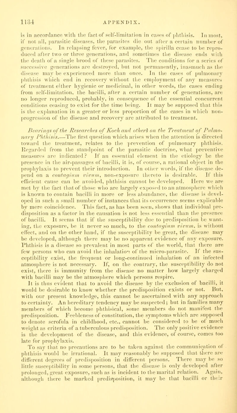 1134: APPENDIX. is in accordance with the fact of self-limitation in cases of phthisis. In most, if not all, parasitic diseases, the parasites die out after a certain number of generations. In relapsing fever, for example, the spirilla cease to be repro- duced after two or three generations, and sometimes the disease ends with the death of a single brood of these parasites. The conditions for a series of successive generations are destroyed, but not permanently, inasmuch as the disease may be experienced more tlian once. In the cases of pulmonary phthisis which end in recovery without the employment of any measures of treatment either hygienic or medicinal, in other words, the cases ending from self-limitation, the bacilli, after a certain number of generations, are no longer reproduced, probably, in consequence of the essential concurrent conditions ceasing to exist for the time being. It may be supposed that this is the explanation in a greater or less proportion of the cases in which non- progression of the disease and recovery are attributed to treatment. Bearings of the Researches of Koch and others on the Treatment of Pulmo- nary Phthisis The first question which arises when the attention is directed toward tlie treatment, relates to the prevention of pulmonary phthisis. Regarded from the standpoint of the parasitic doctrine, what preventive measures are indicated? If an essential element in the etiology be the presence in the air-passages of bacilli, it is, of course, a rational object in the prophylaxis to prevent their introduction. In other words, if the disease de- pend on a contagium invr(m, non-exposure thereto is desirable. If this efficient cause can be avoided, phtliisis cannot be developed. Here we are met by the fact that of those who are largely exposed to an atmosphere which is known to contain bacilli in more or less abundance, the disease is devel- oped in such a small number of instances that its occurrence scjems ex[)licable by mere coincidence. This fact, as has been seen, shows that individual pre- disposition as a factor in the causation is not less essential than the presence of bacilli. It seems that if the susceptibility due to predisposition be want- ing, the exposure, be it never so much, to the contagium vivum, is without effect, and on the other hand, if the susceptibility be great, the disease may be developed, although there may be no apparent evidence of any exposure. Phthisis is a disease so prevalent in most parts of the world, that tliere are few persons who can avoid the inhalatio. of the micro-parasite. If the sus- ceptibility exist, the frequent or long-continued iidialation of an infected atmosphere is not necessary. If, on the contrary, the susceptibility do not exist, there is immunity from the disease no matter how largely charged with bacilli may be the atmospliere which persons respire. It is thus evident that to avoid the disease by the exclusion of bacilli, it would be desirable to know whether the predisposition exists or not. But, with our present knowledge, this cannot be ascertained with any approach to certainty. An hereditary tendency may be suspected; but in families many members of which become phthisical, some members do not manifest the predisposition. Feebleness of constitution, the symptoms which are supposed to denote scrofula in childhood, etc., cannot be considered to be of much weight as criteria of a tuberculous [)redisposition. The only positive evidence is t1ie development of the disease, and this evidence, of course, comes too late for prof)hylaxis. To say fliat no precautions are to be taken against the communication of phthisis would be irrational. It may reasonably be supposed tliat there are different degrees of predisposition in different persons. There may be so little susceptibility in some persons, that the disease is only developed after prolonged, great exposure, such as is incident to the marital relation. Again, although there be marked predisposition, it may be that bacilli or the:r