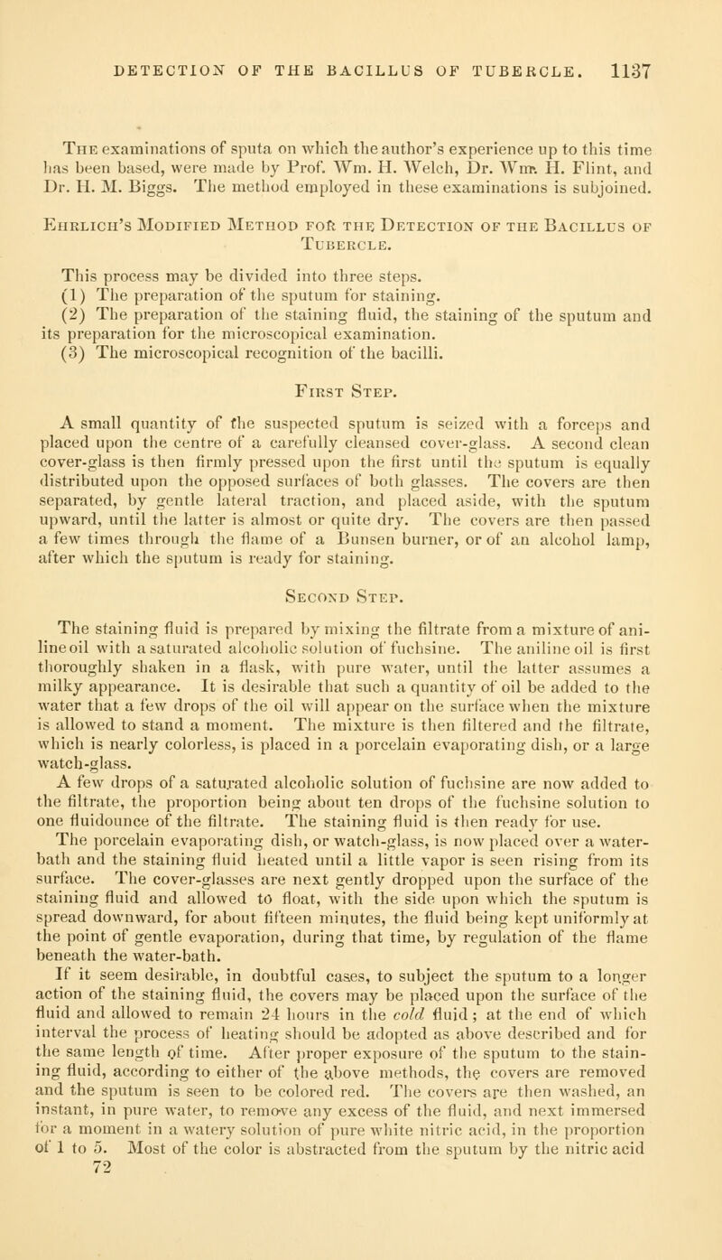 The examinations of sputa on whicli the author's experience up to this time has been based, were made by Prof. Wm. H. Welch, ]3r. Wm». H. Flint, and Dr. H. M. Biggs. The method employed in these examinations is subjoined. Ehrlich's Modified Method Foft the Detection of the Bacillus of Tubercle. This process may be divided into three steps. (1) The preparation of the sputum for staining. (2) The preparation of the staining fluid, the staining of the sputum and its preparation for the microscopical examination. (3) The microscopical recognition of the bacilli. First Step. A small quantity of the suspected sputum is seized with a forceps and placed upon the centre of a carefully cleansed cover-glass. A second clean cover-glass is then firmly pressed upon the first until the sputum is equally distributed upon the opposed surfaces of both glasses. The covers are then separated, by gentle lateral traction, and placed aside, with the sputum upward, until the latter is almost or quite dry. The covers are then passed a few times through the flame of a Bunsen burner, or of an alcohol lamp, after which the sputum is ready for staining. Second Step. The staining fluid is prepared by mixing the filtrate from a mixture of ani- lineoil with a saturated alcoholic solution of fuchsine. The aniline oil is first thoroughly shaken in a flask, with pure water, until the latter assumes a milky appearance. It is desirable that such a quantity of oil be added to the water that a few drops of the oil will appear on the surface when the mixture is allowed to stand a moment. The mixture is then filtered and the filtrate, which is nearly colorless, is placed in a porcelain evaporating dish, or a large watch-glass. A few drops of a saturated alcoholic solution of fuchsine are now added to the filtrate, the proportion being about ten drops of the fuchsine solution to one fluidounce of the filtrate. The staining fluid is then ready for use. The porcelain evaporating dish, or watch-glass, is now placed over a water- bath and the staining fluid heated until a little vapor is seen rising from its surface. The cover-glasses are next gently dropped upon the surface of the staining fluid and allowed to float, with the side upon which the sputum is spread downward, for about fifteen minutes, the fluid being kept uniformly at the point of gentle evaporation, during that time, by regulation of the flame beneath the water-bath. If it seem desirable, in doubtful cases, to subject the sputum to a longer action of the staining fluid, the covers may be placed upon the surface of the fluid and allowed to remain 24 hours in the cold fluid ; at the end of which interval the process of heating should be adopted as above described and for the same length of time. After proper exposure of the sputum to the stain- ing fluid, according to either of the above methods, the covers are removed and the sputum is seen to be colored red. The covei-s are then washed, an instant, in pure water, to remo-ve any excess of the fluid, and next immersed for a moment in a watery solution of pure white nitric acid, in the proportion of 1 to 5. Most of the color is abstracted from the sputum by the nitric acid 72