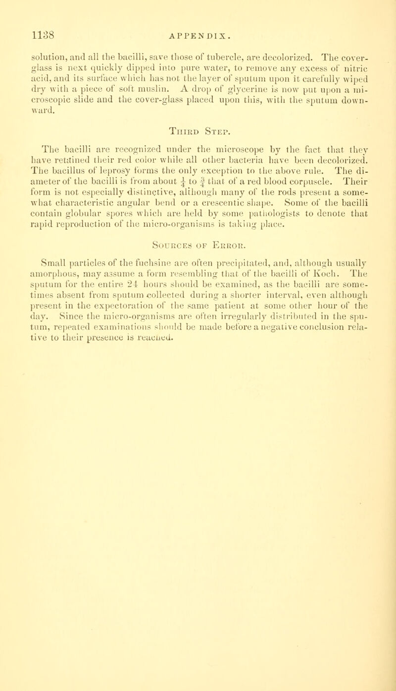 solution, and all the bacilli, save tliose of tubercle, are decolorized. The cover- glass is next quickly dipped into pure water, to remove any excess of nitric acid, and its surface which has not the layer of sputum upon it carefully wiped dry with a piece of soft muslin. A drop of glycerine is now put upon a mi- croscopic slide and the cover-glass placed upon this, with the sputum down- ward. Third Step. The bacilli are recognized under the microscope by the fact that they have retitined their red color while all other bacteria have been decolorized. The bacillus of leprosy forms the only exception to the above rule. The di- ameter of the bacilli is from about ^ to | that of a red blood corpuscle. Their form is not especially distinctive, although many of the rods present a some- what characteristic angular bend or a crescentic shape. Some of the bacilli contain globular s[)ores which are held by some pathologists to denote that rapid reproduction of the micro-oi-ganisms is taking place. Sources of Erroii. Small particles of the fuchsino are often preci[)itated, and, although usually amorphous, may assume a form resembling that of the bacilli of Koch. The s[)utum for the entire 24 hours should be examined, as the bacilli are some- times absent from sputum collected during a shorter interval, even although present in the expectoration of the same patient at some other hour of the day. Since the micro-organisms are often irregularly distributed in the spu- tum, repeated examinations should be made before a negative conclusion rela- tive to their presence is readied.