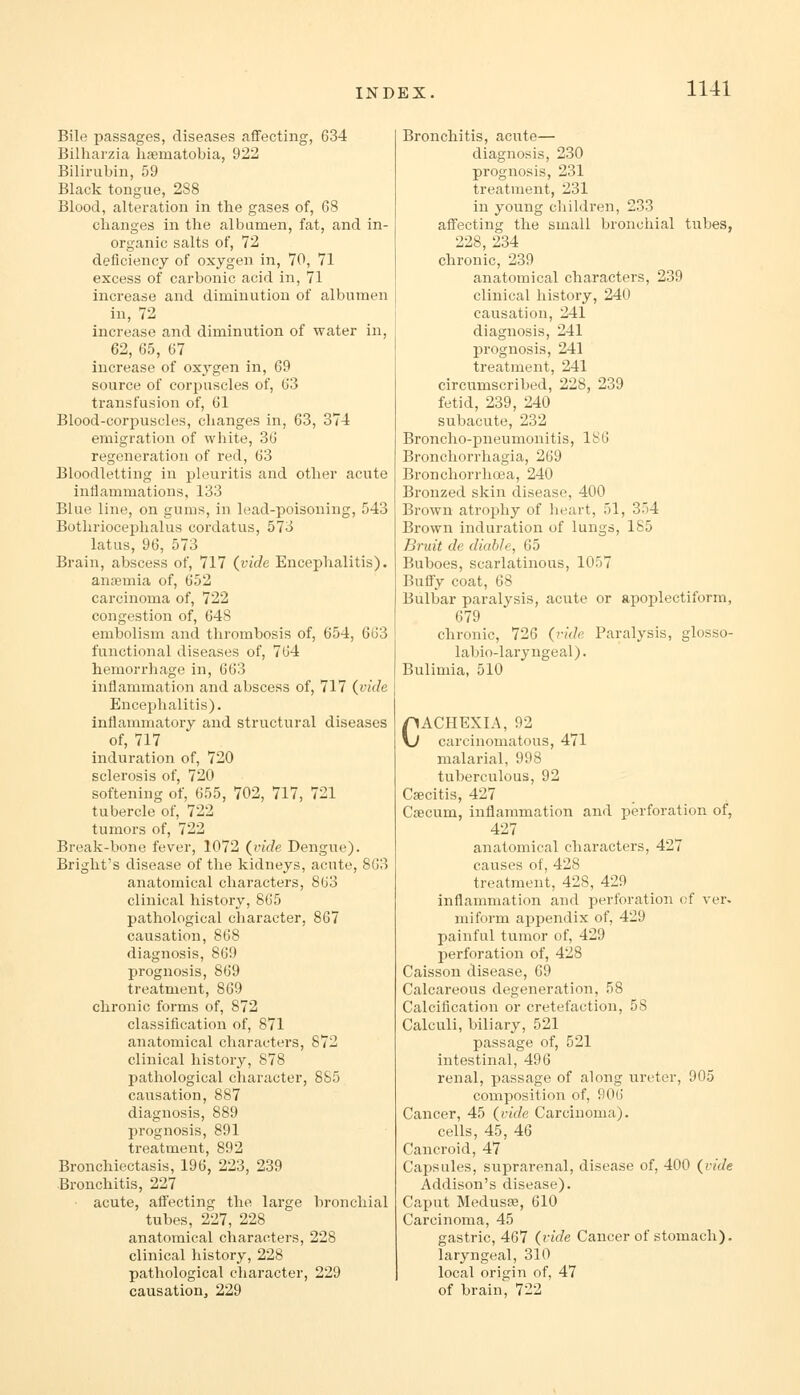 Bile passages, diseases affecting, 634 Bilharzia haematobia, 922 Bilirubin, 59 Black tongue, 288 Blood, alteration in the gases of, 68 changes in the albumen, fat, and in- organic salts of, 72 deficiency of oxygen in, 70, 71 excess of carbonic acid in, 71 increase and diminution of albumen in, 72 increase and diminution of water in, 62, 65, 67 increase of oxj'gen in, 69 source of corpuscles of, 63 transfusion of, 61 Blood-corpuscles, changes in, 63, 374 emigration of white, 36 regeneration of red, 63 Bloodletting in pleuritis and other acute inflammations, 133 Blue line, on gums, in lead-poisoning, 543 Bothriocephalus cordatus, 573 latus, 96, 573 Brain, abscess of, 717 (vide Encephalitis), anaemia of, 652 carcinoma of, 722 congestion of, 648 embolism and thrombosis of, 654, 663 functional diseases of, 764 hemorrhage in, 663 inflammation and abscess of, 717 {vide Encephalitis), inflammatory and structural diseases of, 717 induration of, 720 sclerosis of, 720 softening of, 655, 702, 717, 721 tubercle of, 722 tumors of, 722 Break-bone fever, 1072 {vide Dengue). Bright's disease of the kidneys, acute, 863 anatomical characters, 863 clinical history, 865 pathological character, 867 causation, 868 diagnosis, 869 prognosis, 869 treatment, 869 chronic forms of, 872 classification of, 871 anatomical characters, 872 clinical history, 878 pathological character, 8S5 causation, 887 diagnosis, 889 prognosis, 891 treatment, 892 Bronchiectasis, 196, 223, 239 ■Bronchitis, 227 ■ acute, alfecting the large bronchial tubes, 227, 228 anatomical characters, 228 clinical history, 228 pathological character, 229 causationj 229 Bronchitis, acute— diagnosis, 230 prognosis, 231 treatment, 231 in young children, 233 affecting the small bronchial tiibes, 228, 234 chronic, 239 anatomical characters, 239 clinical history, 240 causation, 241 diagnosis, 241 prognosis, 241 treatment, 241 circumscribed, 228, 239 fetid, 239, 240 subacute, 232 Broncho-pneumonitis, 186 Broncliorrhagia, 269 Bronchorrhoea, 240 Bronzed skin disease, 400 Brown atrophy of heart, 51, 354 Brown induration of lungs, 185 Bruit de diable, 65 Buboes, scarlatinous, 1057 Buffy coat, 68 Bulbar paralysis, acute or apoplectiform, 679 chronic, 726 (ride Paralysis, glosso- labio-laryngeal). Bulimia, 510 CACHEXIA, 92 carcinomatous, 471 malarial, 998 tuberculous, 92 Caecitis, 427 Crecum, inflammation and perforation of, 427 anatomical characters, 427 causes of, 428 treatment, 428, 429 inflammation and perforation of ver. niiform a^jpendix of, 429 painful tumor of, 429 perforation of, 428 Caisson disease, 69 Calcareous degeneration, 58 Calcification or cretefaction, 58 Calculi, biliary, 521 passage of, 521 intestinal, 496 renal, passage of along ureter, 905 composition of, 906 Cancer, 45 {vide Carcinoma). cells, 45, 46 Cancroid, 47 Capsules, siiprarenal, disease of, 400 {vide Addison's disease). Caput Medusfe, 610 Carcinoma, 45 gastric, 467 {vide Cancer of stomach), laryngeal, 310 local origin of, 47 of brain, 722