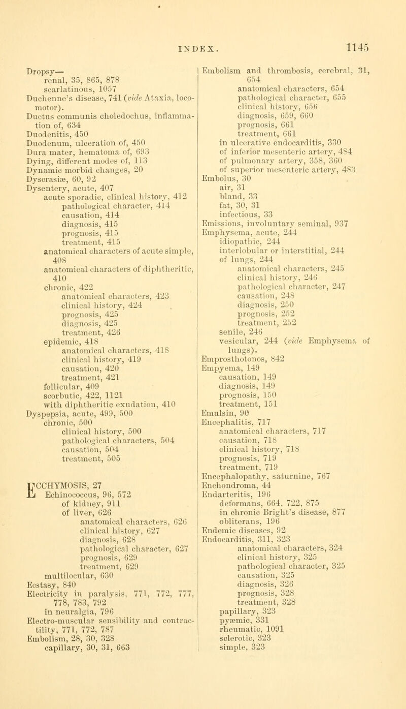 Dropsy— renal, 35, 865, 878 scarlatinous, 1057 Duclienne's disease, 741 {vide Ataxia, loco- motor) . Ductus communis clioledochus, inflamma- tion of, 634 Duodenitis, 450 Duodenum, ulceration of, 450 Dura mater, hematoma of, 693 Dying, different modes of, 113 Dynamic morbid changes, 20 Dyscrasise, 60, 92 Dysentery, acute, 407 acute sporadic, clinical history, 412 pathological character, 414 causation, 414 diagnosis, 415 prognosis, 415 treatment, 415 anatomical characters of acute simple, 408 anatomical characters of diphtheritic, 410 chronic, 422 anatomical characters, 423 clinical history, 424 prognosis, 425 diagnosis, 425 treatment, 426 epidemic, 418 anatomical characters, 418 clinical history, 419 causation, 420 treatment, 421 follicular, 409 scorbutic, 422, 1121 with diphtheritic exudation, 410 Dyspepsia, acute, 490, 500 chronic, 500 clinical history, 500 pathological characters, 504 causation, 504 treatment, 505 ECCHYMOSIS, 27 Echinococcus, 96, 572 of kidney, 911 of liver, 626 anatomical characters, 626 clinical history, 627 diagnosis, 628 pathological character, 627 prognosis, 629 treatment, 629 multilocular, 630 Ecstasy, 840 Electricity in paralysis. 771, 772, 777. 778, 783, 792  in neuralgia, 796 Electro-muscular sensibility and contrac- tility, 771, 772, 787 Embolism, 28, 30, 328 capillary, 30, 31, 663 Embolism and thrombosis, cerebral, 31, 654 anatomical characters, 654 pathological character, 655 clinical history, 656 diagnosis, 659, 660 prognosis, 661 treatment, 661 in ulcerative endocarditis, 330 of inferior mesenteric artery, 4S4 of pulmonary artery, 358, 360 of superior mesenteric artery, 483 Embolus, 30 air, 31 bland, 33 fat, 30, 31 infectious, 33 Emissions, involuntary seminal, 937 Emphysema, acute, 244 idiopathic, 244 interlobular or interstitial, 244 of lungs, 244 anatomical characters, 245 clinical history, 246 pathological character, 247 causation, 248 diagnosis, 250 prognosis, 252 treatment, 252 senile, 246 vesicular, 244 {vide Emphysema of lungs). Emprosthotonos, 842 Empyema, 149 causation, 149 diagnosis, 149 prognosis, 150 treatment, 151 Emulsin, 90 Encephalitis, 717 anatomical characters, 717 causation, 718 clinical history, 718 prognosis, 719 treatment, 719 Encephalopathy, saturnine, 767 Enchondroma, 44 Endarteritis, 196 deformans, 664, 722, 875 in chronic Bright's disease, 877 obliterans, 196 Endemic diseases, 92 Endocarditis, 311, 323 anatomical characters, 324 clinical history, 325 pathological character, 325 causation, 325 diagnosis, 326 prognosis, 328 treatment, 328 papillary, 323 pysemic, 331 rheumatic, 1091 sclerotic, 323 simple, 323