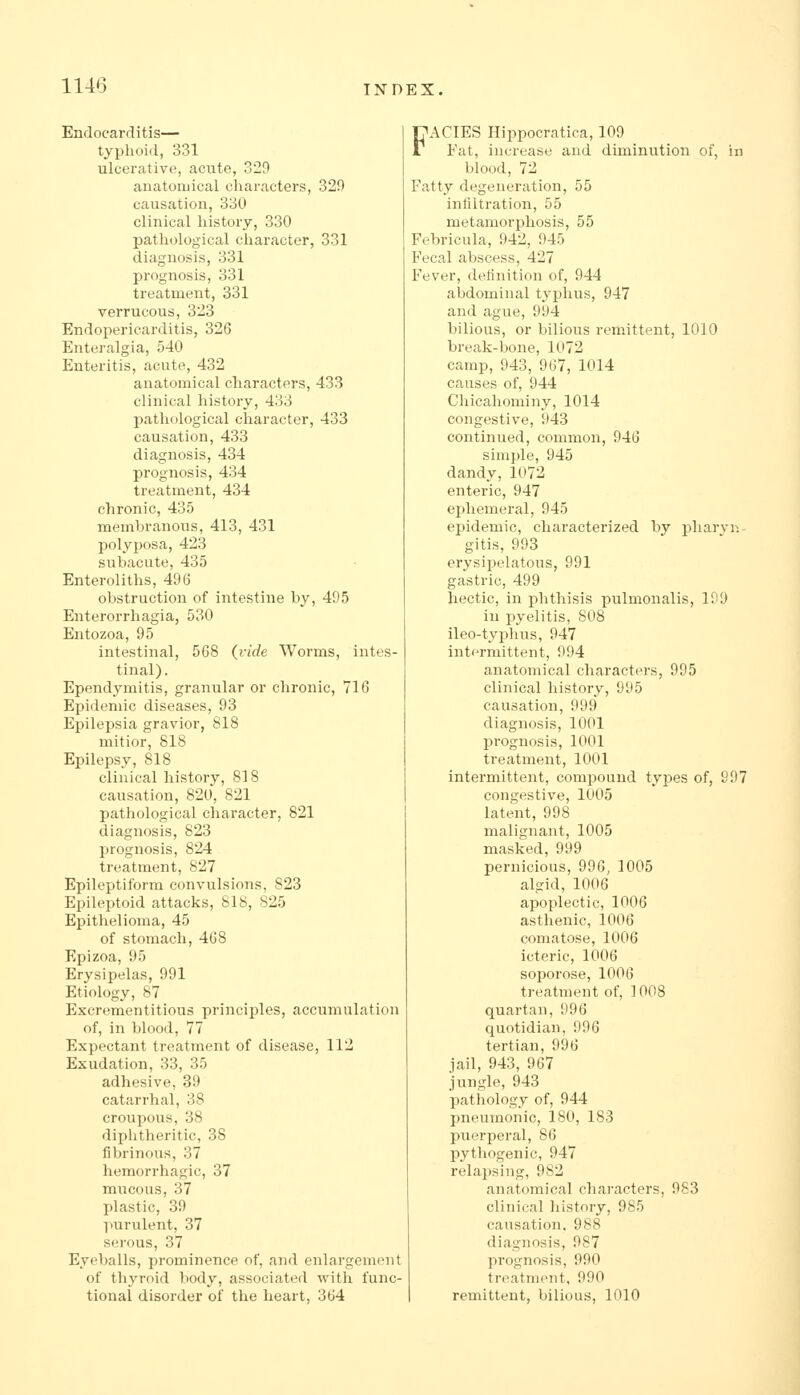 Endocarditis— typhoid, 331 ulcerative, acute, 329 anatomical characters, 329 causation, 330 clinical history, 330 pathological character, 331 diagnosis, 331 prognosis, 331 treatment, 331 verrucous, 323 Endopericarditis, 326 Enteralgia, 540 Enteritis, acute, 432 anatomical characters, 433 clinical history, 433 pathological character, 433 causation, 433 diagnosis, 434 prognosis, 434 treatment, 434 chronic, 435 membranous, 413, 431 polyposa, 423 subacute, 435 Enteroliths, 496 obstruction of intestine by, 495 Enterorrhagia, 530 Entozoa, 95 intestinal, 568 (vide Worms, intes- tinal). Ependymitis, granular or chronic, 716 Epidemic diseases, 93 Epilepsia gravior, 818 niitior, 818 Epilepsy, 818 clinical history, 818 causation, 820, 821 pathological character, 821 diagnosis, 823 prognosis, 824 treatment, 827 Epileptiform convulsions, 823 Epileptoid attacks, 818, 825 Epithelioma, 45 of stomach, 468 Epizoa, 95 Erysipelas, 991 Etiology, 87 Excrementitious principles, accumulation of, in blood, 77 Expectant treatment of disease, 112 Exudation, 33, 35 adhesive, 39 catarrhal, 38 croupous, 38 diphtheritic, 38 fibrinous, 37 hemorrhagic, 37 mucous, 37 plastic, 39 purulent, 37 serous, 37 Eyeballs, prominence of, and enlargement of thyroid body, associated with func- tional disorder of the heart, 364 FACIES Hippocratica, 109 Fat, increase and diminution of, in blood, 72 Fatty degeneration, 55 infiltration, 55 metamorphosis, 55 Febricula, 942, 945 Fecal abscess, 427 Fever, definition of, 944 abdominal typhus, 947 and ague, 994 bilious, or bilious remittent, 1010 break-bone, 1072 camp, 943, 967, 1014 causes of, 944 Chicahominy, 1014 congestive, 943 continued, common, 946 simple, 945 dandy,1072 enteric, 947 ejihemeral, 945 epidemic, characterized by pliarvn- gitis, 993 erysipelatous, 991 gastric, 499 hectic, in phthisis pulmonalis, 199 in pyelitis, 808 ileo-typhus, 947 intermittent, 994 anatomical characters, 995 clinical history, 995 causation, 999 diagnosis, 1001 prognosis, 1001 treatment, 1001 intermittent, compound types of, S97 congestive, 1005 latent, 998 malignant, 1005 masked, 999 pernicious, 996, 1005 algid, 1006 apoplectic, 1006 asthenic, 1006 comatose, 1006 icteric, 1006 soporose, 1006 treatment of, 1008 quartan, 996 quotidian, 996 tertian, 996 jail, 943, 967 jungle, 943 pathology of, 944 pneumonic, 180, 183 puerperal, 86 pythogenic, 947 relapsing, 982 anatomical characters, 983 clinical history, 985 causation. 988 diagnosis, 987 prognosis, 990 treatment, 990 remittent, bilious, 1010