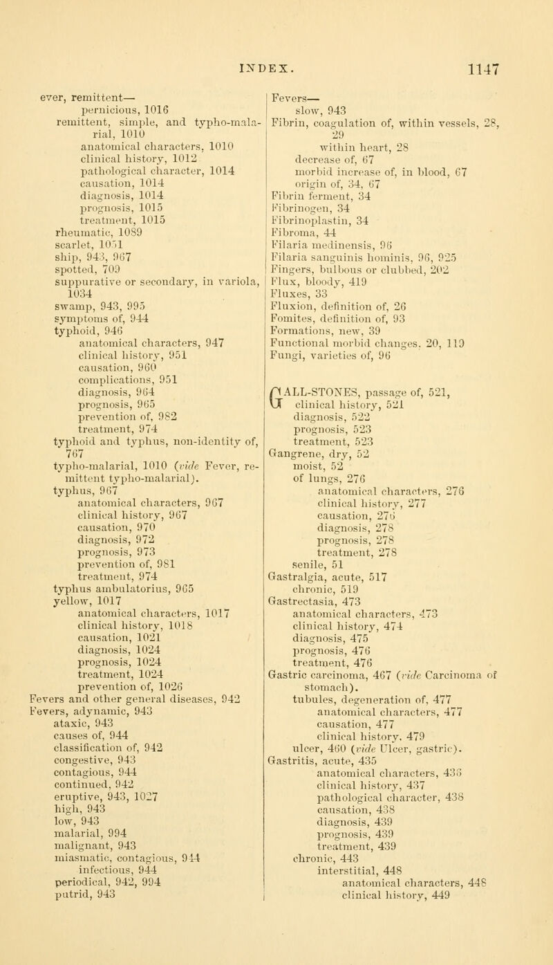 ever, remittent— pernicious, 1016 remittent, simple, and typho-mala- rial, lOlU anatomical characters, 1010 clinical history, 1012 pathological character, 1014 causation, 1014 diagnosis, 1014 prognosis, 1015 treatment, 1015 rheumatic, 1089 scarlet, lO'il ship, 943, 967 spotted, 709 suppurative or secondary, in variola, 1034 swamp, 943, 995 symptoms of, 944 typhoid, 946 anatomical characters, 947 clinical history, 951 causation, 960 complications, 951 diagnosis, 964 prognosis, 965 prevention of, 982 treatment, 974 typhoid and tvphus, non-identity of, 767 typho-malarial, 1010 (vide Fever, re- mittent typho-malarial J. typhus, 967 anatomical characters, 967 clinical history, 967 causation, 970 diagnosis, 972 prognosis, 973 prevention of, 981 treatment, 974 typhus ambulatorius, 965 yellow, 1017 anatomical characters, 1017 clinical history, 1018 causation, 1021 diagnosis, 1024 prognosis, 1024 treatment, 1024 prevention of, 1026 Fevers and other general diseases, 942 Fevers, adynamic, 943 ataxic, 943 causes of, 944 classification of, 942 congestive, 943 contagious, 944 continued. 942 eruptive, 943, 1027 high, 943 low, 943 malarial, 994 malignant, 943 miasmatic, contagious, 914 infectious, 944 periodical, 942, 994 putrid, 943 Fevers— slow, 943 Fibrin, coagulation of, within vessels, 28, 29 within heart, 28 decrease of, 67 morbid increase of, in blood, 67 origin of, 34, 67 Fibrin ferment, 34 Fibrinogen, 34 Fibrinoplastin, 34 Fibroma, 44 Filaria medinensis, 96 Filaria sanguinis hominis, 96, 925 Fingers, bulbous or clubbed, 202 Flux, bloody, 419 Fluxes, 33 Fluxion, definition of, 26 Fomites, definition of, 93 Formations, new, 39 Functional morbid changes. 20, 119 Fungi, varieties of, 96 GALL-STONES, passage of, 521, clinical history, 521 diagnosis, 522 prognosis, 523 treatment, 523 Gangrene, dry, 52 moist, 52 of lungs, 276 anatomical characters, 276 clinical history, 277 causation, 276 diagnosis, 278 prognosis, 278 treatment, 278 senile, 51 Gastralgia, acute, 517 chronic, 519 Gastrectasia, 473 anatomical characters, 473 clinical history, 474 diagnosis, 475 prognosis, 476 treatment, 476 Gastric carcinoma, 467 (vide Carcinoma of stomach). tubules, degeneration of, 477 anatomical characters, 477 causation, 477 clinical history. 479 ulcer, 460 (vide Ulcer, gastric). Gastritis, acute, 435 anatomical characters, 436 clinical history, 437 pathological character, 438 causation, 438 diagnosis, 439 prognosis, 439 treatment, 439 chronic, 443 interstitial, 448 anatomical characters, 448 clinical history, 449