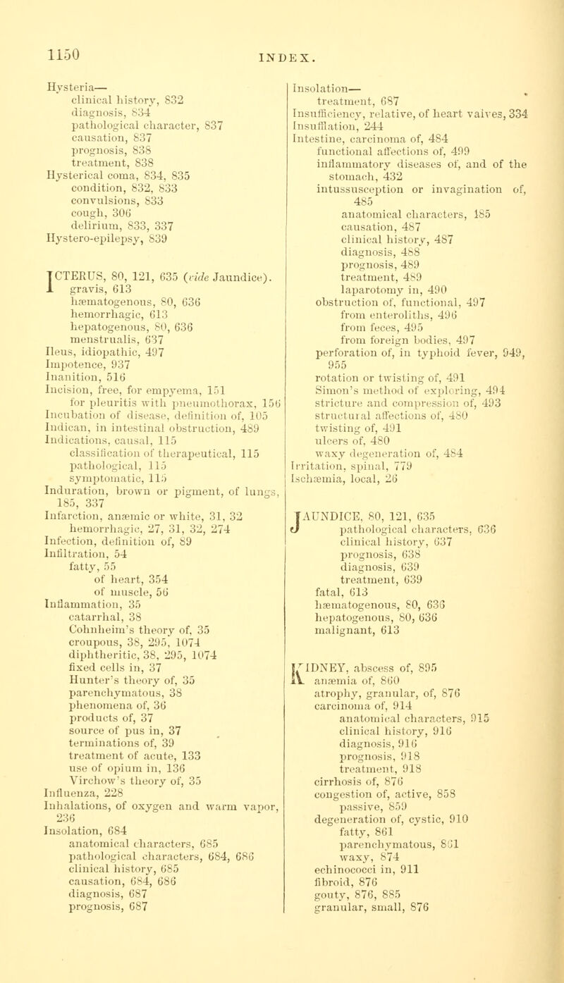 Hysteria— clinical liistory, 832 diagnosis, 834 pathological character, 837 causation, 837 prognosis, 838 treatment, 838 Hysterical coma, 834, 835 condition, 832, 833 convulsions, 833 cough, 306 delirium, 833, 337 Hystero-epilepsy, 839 ICTERUS, 80, 121, 635 {vide Jaundice). 1 gravis, 613 hfematogenous, 80, G36 hemorrhagic, 613 hepatogenous, 80, 636 menstrualis, 637 Ileus, idiopathic, 497 Impotence, 937 Inanition, 516 Incision, free, for empyema, 151 for pleuritis with pneumothorax, 156 Incubation of disease, deiinition of, 105 Indican, in intestinal obstruction, 489 Indications, causal, 115 classification of therapeutical, 115 l^athological, 115 symptomatic, 115 Induration, brown or pigment, of lungs, 185, 337 Infarction, anseraic or white, 31, 32 hemorrhagic, 27, 31, 32, 274 Infection, definition of, 89 Infiltration, 54 fatty, 55 of heart, 354 of muscle, 56 Inflammation, 35 catarrhal, 38 Cohnheim's theory of, 35 croupous, 38, 295, 1074 diphtheritic, 38, 295, 1074 fixed cells in, 37 Hunter's theory of, 35 parenchymatous, 38 phenomena of, 36 products of, 37 source of pus in, 37 terminations of, 39 treatment of acute, 133 use of opium in, 136 Virchow's theory of, 35 Influenza, 228 Inhalations, of oxygen and warm vapor, 236 Insolation, 684 anatomical characters, 685 pathological characters, 684, 686 clinical history, 685 causation, 684, 686 diagnosis, 687 prognosis, 687 Insolation— treatment, 687 Insufficiency, relative, of heart vaives, 334 Insuftlation, 244 Intestine, carcinoma of, 484 functional afl'ections of, 499 inflammatory diseases of, and of the stomach, 432 intussusception or invagination of, 485 anatomical characters, 185 causation, 487 clinical history, 487 diagnosis, 488 prognosis, 489 treatment, 489 laparotomy in, 490 obstruction of, functional, 497 from enteroliths, 496 from feces, 495 from foreign bodies, 497 perforation of, in typhoid fever, 949, 955 rotation or twisting of, 491 Simon's method of exploring, 494 stricture and compression of, 493 structural affections of, 480 twisting of, 491 ulcers of, 480 waxy degeneration of, 484 Irritation, spinal, 779 Ischremia, local, 26 J AUNDICE, 80, 121, 635 pathological characters, 636 clinical history, 637 prognosis, 638 diagnosis, 639 treatment, 639 fatal, 613 hsematogenous, 80, 63G hepatogenous, SO, 636 malignant, 613 I^'IDNEY, abscess of, 895 iV anaemia of, 860 atrophy, granular, of, 876 carcinoma of, 914 anatomical characters, 915 clinical history, 916 diagnosis, 916 prognosis, 918 treatment, 918 cirrhosis of, 876 congestion of, active, 858 passive, 859 degeneration of, cystic, 910 fatty, 861 parenchymatous, Sijl waxy, 874 echinococci in, 911 fibroid, 876 gouty, 876, 885 granular, small, 876