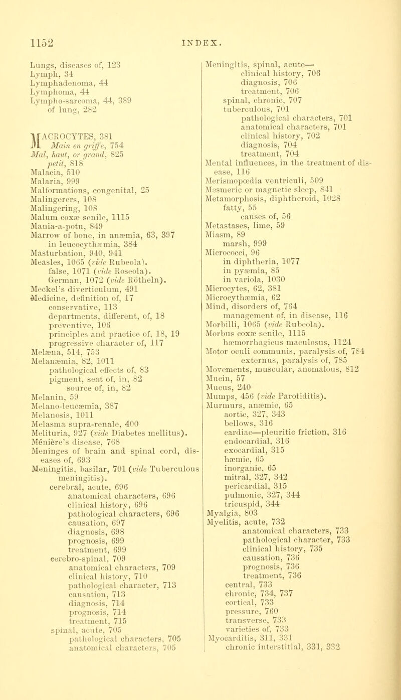 Lungs, diseases of, 123 Lymph, 34 Lymphadenoma, 44 Lymphoma, 44 Lvmpho-sai'coma, 44, 389 of luno-, 282 MACROCYTES, 381 Main en griffe, 754 Mai, haul, or grand, 825 petit, 818 MaLacia, 510 Malaria, 999 Malformations, congenital, 25 Malingerers, 108 Malingering, 108 Malum coxfe senile, 1115 Mania-a-potu, 849 Marrow of bone, in anaemia, 63, 397 in leucocythifmia, 384 Masturbation, 940, 941 Measles, 1065 {vide Rubeola), false, 1071 {ritle Roseola). German, 1072 {vide Rotheln). Meckel's diverticulum, 491 Medicine, definition of, 17 conservative, 113 departments, diflerent, of, 18 preventive, 106 principles and practice of, 18, 19 progressive character of, 117 Mel^na, 514, 753 Melansemia, 82, 1011 pathological effects of, 83 pigment, seat of, in, 82 source of, in, 82 Melanin, 59 Melano-leucremia, 387 Melanosis, 1011 Melasma supra-renale, 400 Melituria, 927 {vide Diabetes mellitus). Meniere's disease, 768 Meninges of brain and spinal cord, dis- eases of, 693 Meningitis, basilar, 701 {vide Tuberculous meningitis), cerebral, acute, 696 anatomical characters, 696 clinical history, 696 pathological characters, 696 causation, 697 diagnosis, 698 prognosis, 699 treatment, 699 cerebro-spinal, 709 anatomical characters, 709 clinical history, 710 pathological character, 713 causation, 713 diagnosis, 714 l)rognosis, 714 treatment, 715 spinal, acute, 705 pathological characters, 705 anatomical characters, 705 Meningitis, spinal, acute— clinical history, 708 diagnosis, 706 treatment, 706 spinal, chronic, 707 tuberculous, 701 pathological characters, 701 anatomical characters, 701 clinical history, 702 diagnosis, 704 treatment, 704 Mental influences, in the treatment of dis ease, 116 Merismopoedia ventriculi, 509 Mesmeric or magnetic sleep, 841 Metamorphosis, diphtheroid, 1028 fatty, 55 causes of, 56 Metastases, lime, 59 Miasm, 89 marsh, 999 Micrococci, 96 in diphtheria, 1077 in pysemia, 85 in variola, 1030 Microcytes, 62, 381 Microcythsemia, 62 Mind, disorders of, 764 management of, in disease, 116 Morbilli, 1065 {vide Rubeola). Morbus coxae senile, 1115 hsemorrhagicus maculosus, 1124 jlotor oculi communis, paralysis of, 784 externus, paralysis of, 785 ^Movements, muscular, anomalous, 812 Mucin, 57 Mucus, 240 Mumps, 456 {vide Parotiditis). Murmurs, anaemic, 65 aortic, 327, 343 bellows, 316 cardiac—pleuritic friction, 316 endocardial, 316 exocardial, 315 hsemic, 65 inorganic, 65 mitral, 327, 342 pericardial, 315 pulmonic, 327, 344 tricuspid, 344 Myalgia, 803 Myelitis, acute, 732 anatomical characters, 733 pathological character, 733 clinical liistory, 735 causation, 736 prognosis, 736 treatment, 736 central, 733 chronic, 734, 737 cortical, 733 pressure, 760 transverse, 733 varieties of, 733 Myocarditis, 311, 331 chronic interstitial, 331, 332