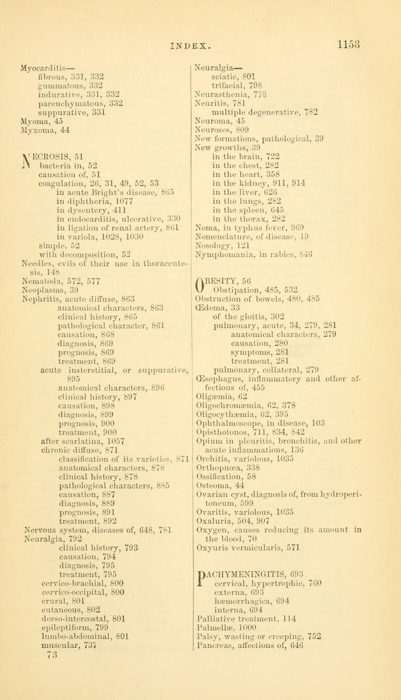 Myocarditis— fibrous, 331, 332 gmnmatous, 332 indurative, 331, 332 parencliymatous, 332 suppurative, 331 Myoma, 45 Myxoma, 44 VECROSIS, 51 J.^ bacteria in, 52 causation of, 51 coagulation, 26, 31, 49, 52, 53 in acute Bright's disease, 865 in diplitlieria, 1077 in dysentery, 411 in endocarditis, ulcerative, 330 in ligation of renal artery, 861 in variola, 1028, 1030 simple, 52 witli decomposition, 52 Needles, evils of their use in thoracente- sis, 148 Nematoda, 572, 577 Neoplasms, 39 Nephritis, acute diffuse, 863 anatomical characters, 863 clinical history, 865 pathological character, 861 causation, 868 diagnosis, 869 prognosis, 869 treatment, 869 acute insterstitial, or suppurative, 895 anatomical characters, 896 clinical liistory, 897 causation, 898 diagnosis, 899 prognosis, 900 treatment, 900 after scarlatina, 1057 chronic diffuse, 871 classification of its varieties, 871 anatomical characters, 878 clinical history, 878 pathological characters, 885 causation, 887 diagnosis, 889 prognosis, 891 treatment, 892 Nervous system, diseases of, 648, 7S1 Neuralgia, 792 clinical history, 793 causation, 794 diagnosis, 795 treatment, 795 cervico-brachial, 800 cervico-occipital, 800 crural, 801 cutaneous, 802 dorso-intercostal, 801 epileptiform, 799 lumbo-abdomiual, 801 muscular, 737 Neuralgia— sciatic, 801 trifacial, 798 Neurasthenia, 778 Neuritis, 781 multiple degenerative, 782 Neuroma, 45 Neuroses, 809 New formations, pathological, 39 New growths, 39 in the brain, 722 in the chest, 282 in the heart, 358 in the kidney, 911, 914 in the liver, 626 in the lungs, 282 in the spleen, 645 in the thorax, 282 Noma, in typhus fever. 969 Nomenclature, of disease, 19 Nosology, 121 Nymphomania, in rabies, 840 OBESITY, 56 Obstipation, 485, 532 Obstruction of bowels, 480, 485 (Edema, 33 of the glottis, 302 pulmonary, acute, 34, 279, 281 anatomical characters, 279 causation, 280 symjitoms, 281 treatment, 281 pulmonaiy, collateral, 279 (Esophagus, inllammatory and other af- fections of, 455 Oligsemia, 62 Oligochromsemia, 62, 378 Oligocythaemia, 62, 395 Ophthalmoscope, in disease, 103 Opisthotonos, 711, 834, 842 Opium in pleurilis, bronchitis, and other acute inflammations, 136 Orchitis, variolous, 1035 Orthopnoea, 338 Ossification, 58 Osteoma, 44 Ovarian cyst, diagnosis of, from hydroperi- toneum, 599 Ovaritis, variolous, 1035 Oxaluria, 504, 907 Oxygen, causes reducing its amount in the blood, 70 Oxyuris vermicularis, 571 PACHYMENINGITIS, 693 cervical, hypertrophic, 760 externa, 693 hasmorrhagica, 694 interna, 694 Palliative treatment, 114 Palmellffi, 1000 Palsy, wasting or creeping, 752 Pancreas, affections of, 646