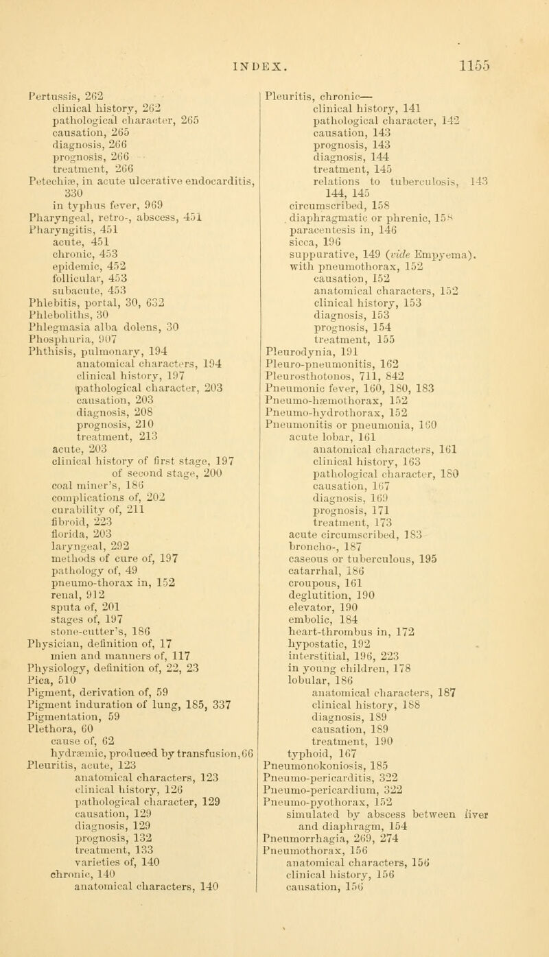 Pertussis, 262 clinical history, 262 pathological character, 265 causation, 265 diagnosis, 266 prognosis, 266 treatment, 266 Petechise, in acute ulcerative endocarditis, 330 in typhus fever, 969 Pharyngeal, retro-, abscess, 451 Pharyngitis, 451 acute, 451 chronic, 453 epidemic, 452 follicular, 453 subacute, 453 Phlebitis, portal, 30, 632 Phleboliths, 30 Phlegmasia alba dolens, 30 Phosphuria, 907 Phthisis, pulmonary, 194 anatomical characters, 194 clinical history, 197 ipathological character, 203 causation, 203 diagnosis, 208 prognosis, 210 treatment, 213 acute, 203 clinical history of first stage, 197 of second stage, 200 coal miner's, 186 comjjlications of, 202 curability of, 211 fibroid, 223 florida, 203 laryngeal, 292 methods of cure of, 197 pathology of, 49 pneumo-thorax in, 152 renal, 912 sputa of, 201 stages of, 197 stone-cutter's, 186 Physician, definition of, 17 mien and manners of, 117 Physiology, definition of, 22, 23 Pica, 510 Pigment, derivation of, 59 Pigment induration of lung, 185, 337 Pigmentation, 59 Plethora, 60 cause of, 62 hydrseraic, produced by transfusion, 66 Pleuritis, acute, 123 anatomical characters, 123 clinical history, 126 pathological character, 129 causation, 129 diagnosis, 129 prognosis, 132 treatment, 133 varieties of, 140 chronic, 140 anatomical characters, 140 Pleuritis, chronic— clinical history, 141 pathological character, 142 causation, 143 prognosis, 143 diagnosis, 144 treatment, 145 relations to tuberculosis, 143 144, 145 circumscribed, 158 , diaphragmatic or phrenic, 15 ■'-^ paracentesis in, 146 sicca, 196 suppurative, 149 (vide Empyema), with pneumothorax, 152 causation, 152 anatomical characters, 152 clinical history, 153 diagnosis, 153 prognosis, 154 treatment, 155 Pleurodynia, 191 Pleuro-j)neumonitis, 162 Pleurosthotouos, 711, 842 Pneumonic fever, 160, 180, 183 Pneumo-hsemolhorax, 152 Pneumo-hydrothorax, 152 Pneumonitis or pneumonia, 160 acute lobar, 161 anatomical characters, 161 clinical history, 163 pathological cliaracter, 180 causation, 167 diagnosis, 169 jjrognosis, 171 treatment, 173 acute circumscribed, 183 broncho-, 187 caseous or tuberculous, 195 catarrhal, 186 croupous, 161 deglutition, 190 elevator, 190 embolic, 184 heart-thrombus in, 172 hypostatic, 192 interstitial, 196, 223 in young children, 178 lobular, 186 anatomical characters, 187 clinical history, 188 diagnosis, 189 causation, 189 treatment, 190 typhoid, 167 Pneumonokoniosis, 185 Pneumo-pericarditis, 322 Pneumo-pericardium, 322 Pneumo-pyothorax, 152 simulated by abscess between liver and diaphragm, 154 Pneumorrhagia, 269, 274 Pneumothorax, 156 anatomical charactei's, 156 clinical history, 156 causation, 156