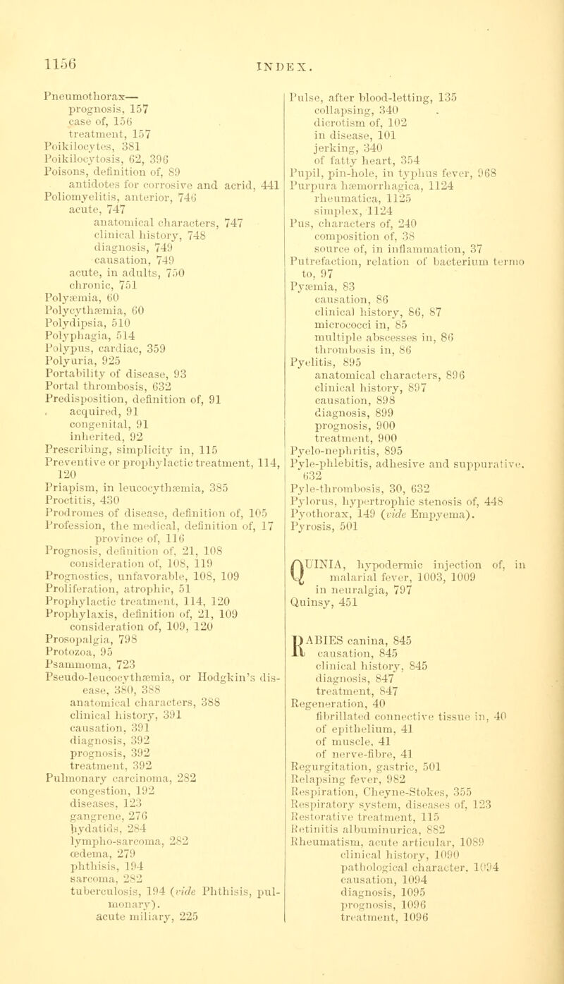 Pneumothorax— prognosis, 157 case of, 156 treatment, 157 Poikilocytes, 381 Poikilocytosis, 62, 396 Poisons, definition of, 89 antidotes for corrosive and acrid, 441 Poliomyelitis, anterior, 746 acute, 747 anatomical characters, 747 clinical history, 748 diagnosis, 749 causation, 749 acute, in adults, 750 chronic, 751 Polyjemia, 60 Polycythc'emia, 60 Polydipsia, 510 Polyphagia, 514 Polypus, cardiac, 359 Polyuria, 925 Portability of disease, 93 Portal thrombosis, 632 Predisposition, definition of, 91 acquired, 91 congenital, 91 inherited, 92 Prescribing, simplicity in, 115 Preventive or prophylactic treatment, 114, 120 Priapism, in leucocythremia, 385 Proctitis, 430 Prodromes of disease, definition of, 105 Profession, the medical, definition of, 17 province of, 116 Prognosis, definition of, 21, 108 consideration of, 108, 119 Prognostics, unfavorable, 108, 109 Proliferation, atrophic, 51 Prophylactic treatment, 114, 120 Prophylaxis, definition of, 21, 109 consideration of, 109, 120 Prosopalgia, 798 Protozoa, 95 Psammoma, 723 Pseudo-leucocvtha3mia, or Hodgkin's dis- ease, 380, 388 anatomical characters, 388 clinical history, 391 causation, 391 diagnosis, 392 prognosis, 392 treatment, 392 Pulmonary carcinoma, 282 congestion, 192 diseases. 123 gangrene, 276 hydatids, 284 lympho-sarcoma, 282 oedema, 279 phthisis, 194 sarcoma, 282 tuberculosis, 194 {ride Phthisis, pul- monary), acute miliary, 225 Pulse, after blood-letting, 135 collapsing, 340 dicrotism of, 102 in disease, 101 jerking, 340 of fatty heart, 354 Pupil, pin-hole, in tyi^hus fever, 968 Purpura hsemorrhagica, 1124 rlieumatica, 1125 simplex, 1124 Pus, characters of, 240 composition of, 38 source of, in inflammation, 37 Putrefaction, relation of bacterium ternio to, 97 Pyaemia, 83 causation, 86 clinical history, 86, 87 micrococci in, 85 multiple abscesses in, 86 thrombosis in, 86 Pyelitis, 895 anatomical characters, 896 clinical history, 897 causation, 898 diagnosis, 899 prognosis, 900 treatment, 900 Pyelo-neiihritis, 895 Pyle-phlebitis, adhesive and supi^urativc. 632 Pyle-thrombosis, 30, 632 Pylorus, hypertrophic stenosis of, 448 Pyothorax, 149 (^vide Empyema). Pyrosis, 501 QUINIA, hypodermic injection of. in malarial fever, 1003, 1009 in neuralgia, 797 Quinsy, 451 RABIES canina, 845 causation, 845 clinical history, 845 diagnosis, 847 treatment, 847 Regeneration, 40 fibrillated connective tissue in, 40 of epithelium, 41 of muscle, 41 of nerve-fibre, 41 Regurgitation, gastric, 501 Relapsing fever, 982 Respiration, Cheyne-Stokes, 355 Respiratory system, diseases of, 123 Restorative treatment, 115 Ketinitis albuminurica, 882 Rheumatism, acute articular, 1089 clinical history, 1090 pathological character. 1034 causation, 1094 diagnosis, 1095 prognosis, 1096 treatment, 1096