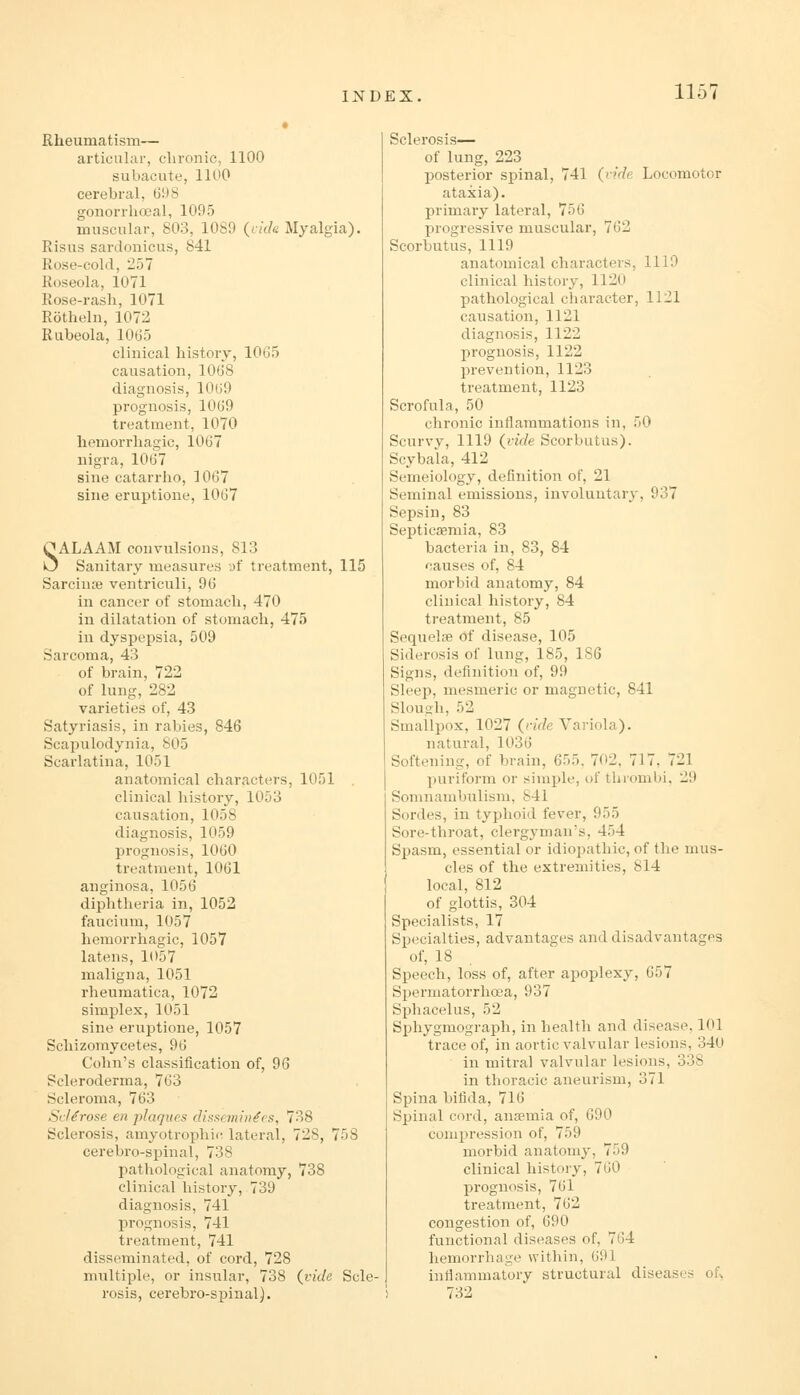 Rheumatism— articular, chronic, 1100 subacute, 1100 cerebral, 698 gonorrhoeal, 1095 muscular, 803, 1089 (i/c/e Myalgia). Risus sardonicus, 841 Rose-cold, 257 Roseola, 1071 Rose-rash, 1071 Rotheln, 1072 Rubeola, 1065 clinical history, 1065 causation, 1068 diagnosis, 1069 prognosis, 1069 treatment, 1070 hemorrhagic, 1067 nigra, 1067 sine catarrho, 1067 sine eruptione, 1067 SALAAM convulsions, 813 Sanitary measures af treatment, 115 Sarcinre ventriculi, dd in cancer of stomach, 470 in dilatation of stomach, 475 in dyspepsia, 509 Sarcoma, 43 of brain, 722 of lung, 282 varieties of, 43 Satyriasis, in rabies, 846 Scapulodynia, 805 Scarlatina, 1051 anatomical characters, 1051 clinical history, 1053 causation, 1058 diagnosis, 1059 prognosis, 1060 treatment, 1061 anginosa, 1056 diphtheria in, 1052 faucium, 1057 hemorrhagic, 1057 latens, 1057 maligna, 1051 rheumatica, 1072 simplex, 1051 sine eruptione, 1057 Schizomycetes, 96 Cohn's classification of, 96 Scleroderma, 763 Scleroma, 763 Sclerose en plaques dissc7nin^es, 738 Sclerosis, amyotrophic lateral, 728, 758 cerebro-spinal, 738 pathological anatomy, 738 clinical history, 739 diagnosis, 741 prognosis, 741 treatment, 741 disseminated, of cord, 728 multiple, or insular, 738 (vide Scle- rosis, cerebro-spinal J. Sclerosis— of lung, 223 posterior spinal, 741 (ride Locomotor ataxia), primary lateral, 756 progressive muscular, 762 Scorbutus, 1119 anatomical characters, 1119 clinical history, 1120 pathological character, 1121 causation, 1121 diagnosis, 1122 prognosis, 1122 prevention, 1123 treatment, 1123 Scrofula, 50 chronic inflammations in, 50 Scurvy, 1119 (vide Scorbutus). Scybala, 412 Semeiology, definition of, 21 Seminal emissions, involuutar}-, 937 Sepsin, 83 Septicaemia, 83 bacteria in, 83, 84 causes of, 84 morbid anatomy, 84 clinical history, 84 treatment, 85 Sequelae of disease, 105 Siderosis of lung, 185, 186 Signs, definition of, 99 Sleep, mesmeric or magnetic, 841 Sloush, 52 Smallpox, 1027 (ride Variola). natural, 1036 Softening, of brain, 655, 702, 717, 721 puriform or simple, of thrombi, 29 Somnambulism, 841 Sordes, in typhoid fever, 955 Sore-throat, clergyman's, 454 Spasm, essential or idiopathic, of the mus- cles of the extremities, 814 local, 812 of glottis, 304 Specialists, 17 Specialties, advantages and disadvantages of, 18 Speech, loss of, after apoplexy, 657 Spermatorrhoea, 937 Sphacelus, 52 Sphygmograph, in health and disease, 101 trace of, in aortic valvular lesions, 340 in mitral valvular lesions, 338 in thoracic aneurism, 371 Spina bifida, 716 Spinal cord, ansemia of, 690 compression of, 759 morbid anatomy, 759 clinical history, 760 prognosis, 761 treatment, 762 congestion of, 690 functional diseases of, 764 hemorrhage within, 691 inflammatory structural diseases of> 732
