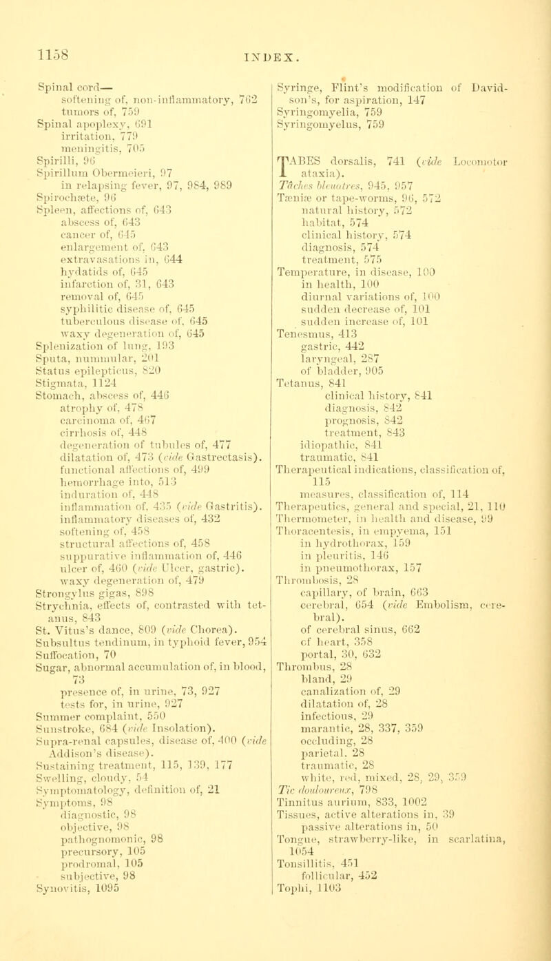 Spinal corrj— softening of, non-iniiammatory, 7l)2 tumors of, 759 Spinal apoplexy, 691 iiTitation, 779 inenini^itis, 705 Spirilli, 9(j Spirillum Obermeieri, 97 in relapsing fever, 97, 9S4, 989 Spirochsete, 96 Spleen, affections of, 643 abscess of, (543 cancer of, 645 enlargement of, 643 extravasations in, 644 hydatids of, 645 infarction of, 31, 643 removal of, 645 syphilitic disease of, 645 tuberculous disease of, 645 waxy degeneration of, 645 Splenization of lung, 193 Sputa, nummular, 2(ll Status epilepticus, 820 Stigmata, 1124 Stomach, abscess of, 446 atrophy of, 478 carcinoma of, 467 cirrhosis of, 448 degeneration of tubules of, 477 dilatation of, 473 (ride Gastrectasis). functional atlections of, 499 hemorrhage into, 513 induration of, 448 iuHammation of. 435 (uidfi Gastritis). inflammatory diseases of, 432 softening of, 458 structural affections of, 458 suppurative inflammation of, 446 ulcer of, 460 {ride Ulcer, gastric). waxy degeneration of, 479 Strongylus gigas, 898 Strychnia, effects of, contrasted with tet- anus, 843 St. Vitus's dance, 809 (ride Chorea). Subsultus tendinum, in typhoid fever, 954 Suffocation, 70 Sugar, abnormal accumulation of, in blood, 73 presence of, in urine, 73, 927 tests for, in Tirine, 927 Summer complaint, 550 Sunstroke, 684 (vide Insolation). Supra-renal capsules, disease of, 400 (ride Addison's disease). Sustaining treatment, 115, 139, 177 Swelling, cloudy, 54 Symptomatology, definition of, 21 Symptoms, 98 diagnostic, 98 objective, 98 pathognomonic, 98 precursory, 105 prodromal, 105 subjective, 98 Synovitis, 1095 Syringe, Flint's modification of David- son's, for aspiration, 147 Syringomyelia, 759 Syringomyelus, 759 TABES dorsalis, 741 (ricle Locomotor ataxia). T<iclies hlmutres, 945, 957 Tfenire or tape-worms, 96, 572 natural history, 572 habitat, 574 clinical history, 574 diagnosis, 574 treatment, 575 Temperature, in disease, 100 in health, 100 diurnal variations of, 100 sudden decrease of, 101 sudden increase of, 101 Tenesmus, 413 gastric, 442 laryngeal, 2S7 of bladder, 905 Tetanus, 841 clinical history, 841 diagnosis, 842 prognosis, S42 treatment, 843 idiopathic, 841 traumatic, 841 Therapeutical indications, classification of, 115 measures, classification of, 114 Tlierapeutics, general and special, 21, 110 Tliermometer, in health and disease, 99 Thoracentesis, in empyema, 151 in hydrothorax, 159 in pleuritis, 146 in pneumothorax, 157 Thrombosis, 28 capiHary, of brain, 663 cerebral, 654 (vide Embolism, cere- bral). of cerebral sinus, 662 cf heart, 358 portal, 30, 632 Thrombus, 28 bland, 29 canalization of, 29 dilatation of, 28 infections, 29 marantic, 28, 337, 359 occluding, 28 parietal. 28 traumatic, 28 white, red, mixed, 28, 29, 359 Tic douloureux, 798 Tinnitus aurium, 833, 1002 Tissues, active alterations in, 39 passive alterations in, 50 Tongue, strawberry-like, in scarhitina, 1054 Tonsillitis, 451 follicular, 452 Toplii, 1103