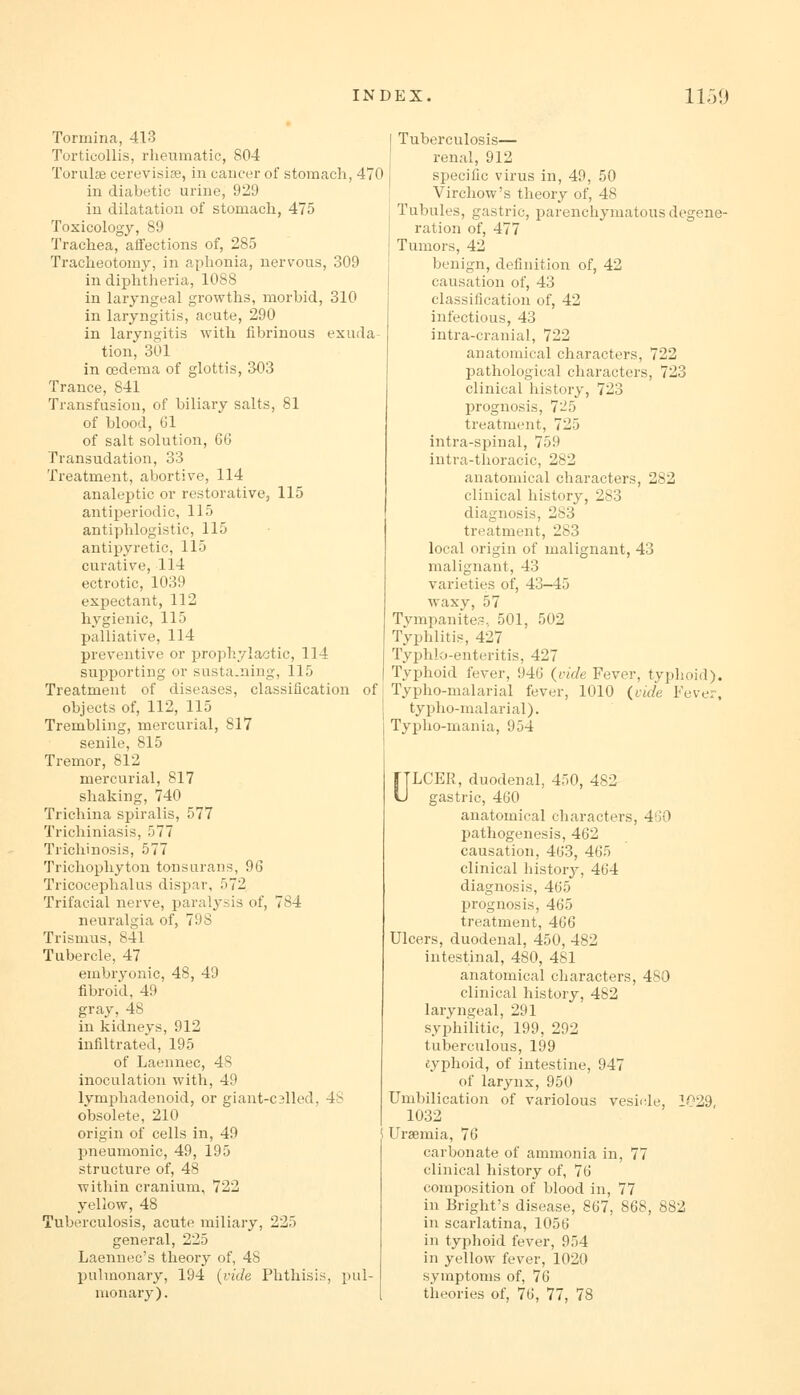 Tormina, 413 Torticollis, rheumatic, 804 Torulae cerevisise, in cancer of stomach, 470 in diabetic urine, 929 in dilatation of stomach, 475 Toxicology, 89 Trachea, affections of, 285 Tracheotomy, in aphonia, nervous, 309 in diphtheria, 1088 in laryngeal growths, morbid, 310 in laryngitis, acute, 290 in laryngitis with fibrinous exuda- tion, 301 in oedema of glottis, 303 Trance, 841 Transfusion, of biliary salts, 81 of blood, 61 of salt solution, 66 Transudation, 33 Treatment, abortive, 114 analeptic or restorative, 115 antiperiodic, 115 antiphlogistic, 115 antipyretic, 115 curative, 114 ectrotic, 1039 expectant, 112 hygienic, 115 palliative, 114 preventive or prophylactic, 114 supporting or susta.uing, 115 Treatment of diseases, classification of objects of, 112, 115 Trembling, mercurial, 817 senile, 815 Tremor, 812 mercurial, 817 shaking, 740 Trichina spiralis, 577 Trichiniasis, 577 Trichinosis, 577 Trichophyton tonsurans, 96 Tricocephalus dispar, 572 Trifacial nerve, paralysis of, 784 neuralgia of, 798 Trismus, 841 Tubercle, 47 embryonic, 48, 49 fibroid, 49 gray, 48 in kidneys, 912 infiltrated, 195 of Laennec, 48 inoculation with, 49 lymphadenoid, or giant-cslled, 48 obsolete, 210 origin of cells in, 49 5 pneumonic, 49, 195 structure of, 48 within cranium, 722 yellow, 48 Tuberculosis, acute miliary, 225 general, 225 Laennec's theory of, 48 pulmonary, 194 {vide Phthisis, pul monary). Tuberculosis— renal, 912 specific virus in, 49, 50 Virchow's theory of, 48 Tubules, gastric, parenchymatous degene- ration of, 477 Tumors, 42 benign, definition of, 42 causation of, 43 classification of, 42 infectious, 43 intra-cranial, 722 anatomical characters, 722 pathological characters, 723 clinical history, 723 prognosis, 725 treatment, 725 intra-spinal, 759 intra-thoracic, 282 anatomical characters, 282 clinical history, 283 diagnosis, 283 treatment, 283 local origin of malignant, 43 malignant, 43 varieties of, 43—45 waxy, 57 Tympanites. 501, 502 Typhlitis, 427 Typhlo-enteritis, 427 Typhoid fever, 946 (vide Fever, typhoid). Typho-malarial fever, 1010 (vide Fever, typho-malarial). Typho-mania, 954 ULCER, duodenal, 450, 482 gastric, 460 anatomical characters, 460 pathogenesis, 462 causation, 463, 465 clinical history, 464 diagnosis, 465 prognosis, 465 treatment, 466 Ulcers, duodenal, 450, 482 intestinal, 480, 481 anatomical characters, 480 clinical history, 482 laryngeal, 291 syphilitic, 199, 292 tuberculous, 199 cyphoid, of intestine, 947 of larynx, 950 Umbilication of variolous vesicle, 029 1032 Uraemia, 76 carbonate of ammonia in, 77 clinical history of, 76 composition of blood in, 77 in Bright's disease, 867, 868, 882 in scarlatina, 1056 in typhoid fever, 954 in yellow fever, 1020 symptoms of, 76 theories of, 76, 77, 78