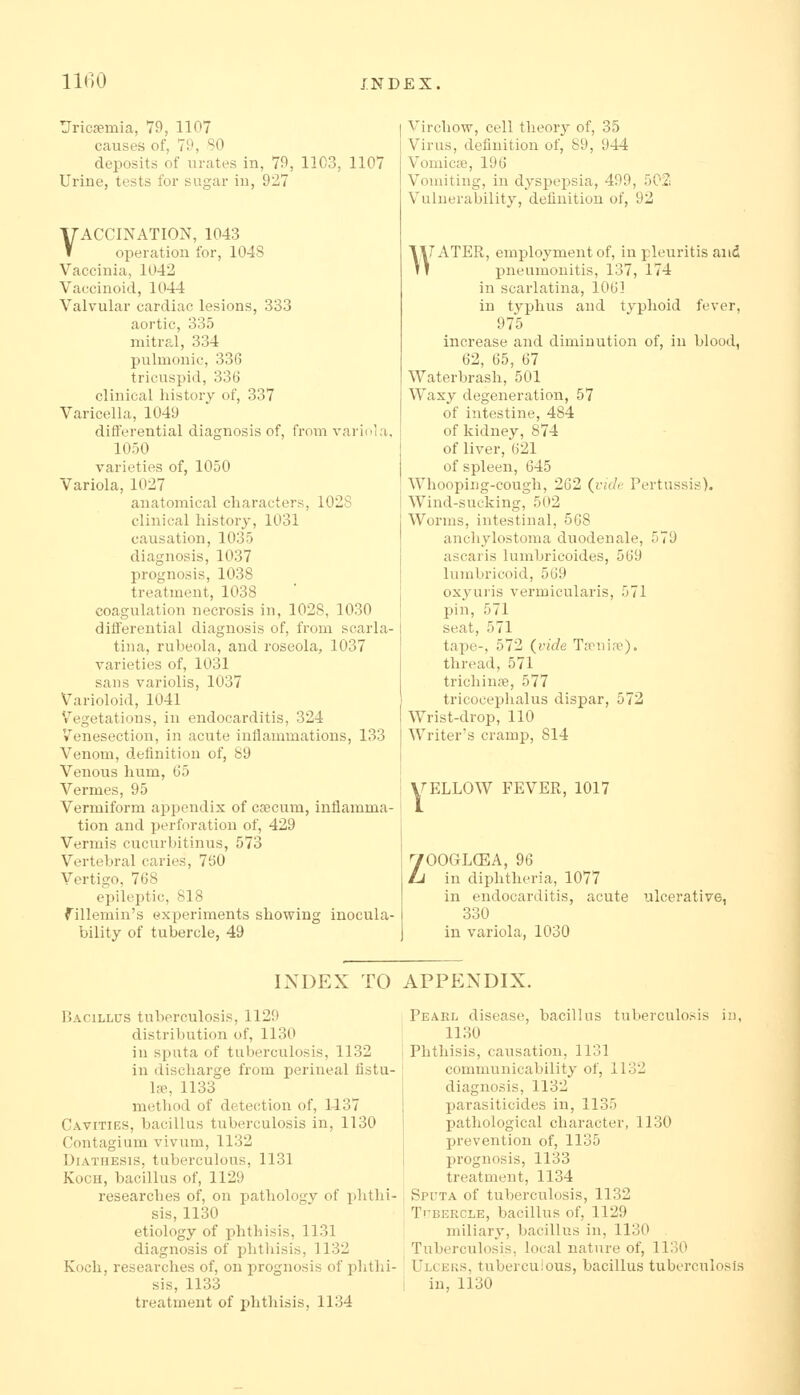 Uricffimia, 79, 1107 causes of, 79, SO deposits of urates in, 79, 1103, 1107 Urine, tests for sugar in, 927 VACCINATION, 1043 operation for, 1048 Vaccinia, 1042 Vaecinoid, 1044 Valvular cardiac lesions, 333 aortic, 335 mitral, 334 pulmonic, 336 tricuspid, 336 clinical history of, 337 Varicella, 1049 differential diagnosis of, from variola, 1050 varieties of, 1050 Variola, 1027 anatomical characters, 1028 clinical history, 1031 causation, 1035 diagnosis, 1037 prognosis, 1038 treatment, 1038 coagulation necrosis in, 1028, 1030 differential diagnosis of, from scarla- tina, rubeola, and roseola, 1037 varieties of, 1031 sans variolis, 1037 Varioloid, 1041 Vegetations, in endocarditis, 324 Venesection, in acute inflammations, 133 Venom, definition of, 89 Venous hum, 65 Vermes, 95 Vermiform appendix of csecum, inflamma- tion and perforation of, 429 Vermis cucurbitinus, 573 Vertebral caries, 760 Vertigo, 768 epileptic, 818 fillemin's experiments showing inocula- bility of tubercle, 49 Virchow, cell theory of, 35 Virus, definition of, 89, 944 Voiuicie, 196 Vomiting, in dyspepsia, 499, 502 Vulnerability, definition of, 92 \UATER, employment of, in pleuritis and 11 pneumonitis, 137, 174 in scarlatina, 1061 in typhus and typhoid fever, 975 increase and diminution of, in blood, 62, 65, 67 Waterbrash, 501 Waxy degeneration, 57 of intestine, 484 of kidney, 874 of liver, 621 of spleen, 645 Whooping-cough, 262 (ivc/e Pertussis). Wind-sucking, 502 Worms, intestinal, 568 anchylostoma duodenale, 579 ascaris lumbricoides, 569 lumbricoid, 569 oxyuris vermicularis, 571 pin, 571 seat, 571 tape-, 572 (vide Tieni.-ie). thread, 571 trichinfe, 577 tricocephalus dispar, 572 Wrist-drop, 110 Writer's cramp, 814 irELLOW FEVER, 1017 ZOOGLCEA, 96 in diphtheria, 1077 in endocarditis, acute ulcerative, 330 in variola, 1030 INDEX TO APPENDIX. Bacillus tuberculosis, 1129 distribution of, 1130 in spiita of tuberculosis, 1132 in discharge from perineal fistu- la, 1133 method of detection of, 1137 Cavities, bacillus tuberculosis in, 1130 Contagium vivum, 1132 Diathesis, tuberculous, 1131 Koch, bacillus of, 1129 researches of, on pathology of i)hthi- sis, 1130 etiology of phthisis, 1131 diagnosis of phthisis, 1132 Koch, researches of, on prognosis of phthi- sis, 1133 treatment of phthisis, 1134 Pearl disease, bacillus tuberculosis in, 1130 Phthisis, causation, 1131 communicability of, 1132 diagnosis, 1132 parasiticides in, 1135 pathological character, 1130 prevention of, 1135 prognosis, 1133 treatment, 1134 Sputa of tuberculosis, 1132 Tubercle, bacillus of, 1129 miliary, bacillus in, 1130 Tuberculosis, local nature of, 1130 Ulceks, tuberculous, bacillus tuberculosis in, 1130