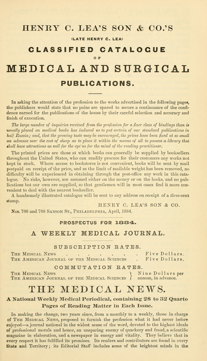 HENRY C. LEA'S S0:N^ & CO.'S (LATE HENRY C. LEA) CLASSIFIED CATALOGUE O F MEDICAL AND SURGICAL PUBLICATIONS. In asking the attention of the profession to the works advertised in the following pages, the publishers would state that no pains are spared to secure a continuance of the confi- dence earned for the publications of the house by their careful selection and accuracy and finish of execution. The large number of inquiries received from the profession for a finer class of bindings than is xjLSually placed on medical books has induced us to put certain of our standard publications in half Russia; and, that the growing taste may be encouraged, the prices have been fixed at so small an advance over the cost of sheep as to place it within the means of all to possess a library that shall have attractions as well for the eye as for the mind of the reading practitioner. The printed prices are those at which books can generally be supplied by booksellers throughout the United States, who can readily procure for their customers any works not kept in stock. Where access to bookstores is not convenient, books will be sent by mail postpaid on receipt of the price, and as tlie limit of mailable weight has been removed, no difficulty will be experienced in obtaining through the post-office any work in this cata- logue. No risks, however, are assumed either on the money or on the books, and no pub- lications but our own are supplied, so that gentlemen will in most cases find it more con- venient to deal with the nearest bookseller. A handsomely illustrated catalogue will be sent to any address on receipt of a (/i?-ee-cent stamp. HENEY C. LEA'S SON & CO. Nos. 706 and 70S Sansom St., Philadelphia, April, 1884. PROSPECTUS FOR 100-3:. A WEEKLY MEDICAL JOURNAL. SUBSCRIPTIOlSr RATES. The Medical News . . . . . . . FiveDollars. The American Journal of the Medical Sciences . FiveDollars. COMMUTATION RATES. The Medical News \ Nine Dollars per The American Journal op the Medical Sciences J annum, in advance. THE MEDICAL NEWS. A National Weekly Medical Periodical, containing- 28 to 32 Quarto Pagres of Reading- Matter in Eacli Issue. In making the change, two years since, from a monthly to a weekly, those in cliarge of The Medical News, proposed to furnish the profession what it had never before enjoyed—a journal national in the widest sense of the word, devoted to the highest ideals of professional morals and honor, an unsparing enemy of quackery and fraud, a scientific magazine in elaboration, and a newspaper in energy and vitality. They believe that in every respect it has fulfilled its promises. Its readers and contributors are found in every State and Territory; its Editorial Staff includes some of the brightest minds in the