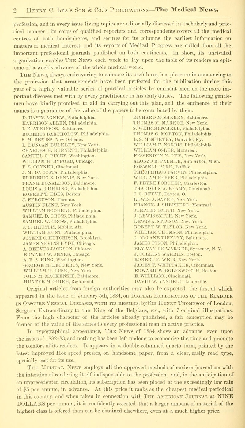 profession, and in every issue living topics are editorially discussed in a scholarly and prac- tical manner; its corps of qualified reporters and correspondents covers all the medical centres of both hemispheres, and secures for its columns the earliest information on matters of medical interest, and its reports of Medical Progress are culled from all the important professional journals published on both continents. In short, its unrivaled organization enables The News each week to lay upon the table of its readers an epit- ome of a week's advance of the whole medical world. The News, always endeavoring to enhance its usefulness, has pleasure in announcing to the profession that arrangements have been perfected for the publication during this year of a highly valuable series of practical articles by eminent men on the more im- portant diseases met witli by every practitioner in his daily duties. The following gentle- men have kindly promised to aid in carrying out this plan, and the eminence of their names is a guarantee of the value of the papers to be contributed by them. D. HAYES AGNEW, Philadelphia. HARRISON ALLEN, Philadelphia. I. E. ATKINSON, Baltimore. ROBERTS BARTHOLOW, Philadelphia. S. M. BEMISS, New Orleans. L. DUNCAN BULKLEY, New York. CHARLES H. BURNETT, Philadelphia. SAMUEL C. BUSEY, Washington. WILLIAM H. BYFORD, Chicago. P. S. CONNER, Cincinnati. J. M. DA COSTA, Philadelphia. FREDERIC S. DENNIS, New York. FRANK DONALDSON, Baltimore. LOUIS A. DUHRING, Philadelphia. ROBERT T. EDES, Boston. J. FERGUSON, Toronto. AUSTIN FLINT, New York. WILLIAM GOODELL, Philadelphia. SAMUEL D. GROSS, Philadelphia. SAMUEL W. GROSS, Philadelphia. J. F. HEUSTIS, Mobile, Ala. WILLIAM HUNT, Philadelphia. JOSEPH C. HUTCHISON, Brooklyn. JAMES KEVINS HYDE, Chicago. A. REEVES JACKSON, Chicago. EDWARD W. JENKS, Chicago. A. F. A. KING, Washington. GEORGE M. LEFFERTS, New York. WILLIAM T. LUSK, New York. JOHN M. MACKENZIE, Baltimore. HUNTER McGUIRE, Richmond. RICHARD McSHERRY, Baltimore. THOBIAS M. MARKOE, New York. S. WEIR MITCHELL, Phil.idelphia. THOMAS G. MORTON, Philadelphia. L. S. McMURTRY, Danville, Ky. WILLIAM F. NORRIS, Philadelphia. WILLIAM OSLER, Montreal. FESSENDEN N. OTIS, New York. ALONZO B. PALJIER, Ann Arbor, Mich. ROSWELL PARK, Buffalo. THEOPHILUS PARVIN, Philadelphia. WILLIAM PEPPER, Philadelphia. F. PEYRE PORCHER, Charleston. THADDEUS A. REAMY, Cincinnati. J. C. REEVE, Dayton, O. LEWIS A. SAYRE, New York. FRANCIS J. SHEPHERD, Montreal. STEPHEN SMITH, New York. J. LEWIS SMITH, New York. LEWIS A. STIMSON, New Y'ork. ROBERT W. TAYLOR, New York. WILLIAM THOMSON, Philadelphia. L. McLANE TIFFANY, Baltimore. JAMES TYSON, Philadelphia. ELY VAN DE WARKER, Syracuse, N. Y J. COLLINS WARREN, Boston. ROBERT F. WEIR, New York. JAMES T. WHITTAKER, Cincinnati. EDWARD WIGGLESWORTH, Boston. E. WILLIAMS, Cincinnati. DAVID W. YANDELL, Louisville. Original articles from foreign authorities may also be expected, the first of which appeared in the issue of January 5th, 1884, on Digital Exploration of the Bladder IN Obscure Vesical Diseases, with its results, by Sib Henry Thompson, of London, Surgeon Extraordinary to the King of the Belgians, etc., with 7 original illustrations. From the high character of the articles already published, a fair conception may be formed of the value of the series to every professional man in active practice. In typographical appearance, The News of 1884 shows an advance even upon the issues of 1882-83, and nothing has been left undone to economize the time and promote the comfort of its readers. It appears in a double-columned quarto form, printed by the latest improved Hoe speed presses, on handsome paper, from a clear, easily read type, specially cast for its use. The Medical News employs all the approved methods of modern journalism with the intention of rendering itself indispensable to the profession; and, in the anticipation of an unprecedented circulation, its subscription has been placed at the exceedingly low rate of $5 per annum, in advance. At this price it ranks as the cheapest medical periodical in this country, and when taken in connection with The American Journal at NINE DOLLARS per annum, it is confidently asserted that a larger amount of material of the highest class is offered than can be obtained elsewhere, even at a much higher price.