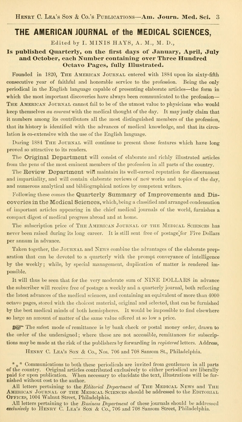 THE AMERICAN JOURNAL of the MEDICAL SCIENCES, Edited by I. MINIS HAYS, A. M., M. D., Is published Quarterly, on the first days of January, April, July and October, each Number containing over Three Hundred Octavo Pages, fully Illustrated. Founded in 1820, The American Journal entered with 1884 upon its sixty-fifth consecutive year of faithful and honorable service to the profession. Being the only periodical in the English language capable of presenting elaborate articles—the form in which the most important discoveries have always been communicated to the profession— The American Journal, cannot fail to be of the utmost value to physicians who would keep themselves au courant with the medical thought of the day. It may justly claim that it numbers among its contributors all the most distinguished members of the profession, that its history is identified with the advances of medical knowledge, and that its circu- lation is co-extensive with the use of the English language. During 1884 The Journal will continue to present those features which have long proved so attractive to its readers. Tlie Original Department will consist of elaborate and richly illustrated articles from the pens of the most eminent members of the profession in all parts of the country. The Review Department will maintain its well-earned reputation for discernment and impartiality, and will contain elaborate reviews of new works and topics of the day, and numerous analytical and bibliographical notices by competent writers. Following these comes the Quarterly Summary of Improvements and Dis- coveries in the Medical Sciences, which, being a classified and arranged condensation of important articles appearing in the chief medical journals of the world, furnishes a compact digest of medical progress abroad and at home. Tlie subscription price of The American Journal of the Medical Sciences has never been raised during its long career. It is still sent free of postage^^for Five Dollars per annum in advance. Taken together, the Journal and News combine the advantages of the elaborate prep- aration that can be devoted to a quarterly with the prompt conveyance of intelligence by the weekly; while, by special management, duplication of matter is rendered im- possible. It will thus be seen that for the very moderate sum of NINE DOLLAES in advance the subscriber will receive free of postage a weekly and a quarterly journal, both reflecting the latest advances of the medical sciences, and containing an equivalent of more than 4000 octavo pages, stored with the choicest material, original and selected, that can be furnished by the best medical minds of both hemispheres. It would be impossible to find elsewhere so large an amount of matter of the same value oflTered at so low a price. g® The safest mode of remittance is by bank check or postal money order, drawn to the order of the undersigned; where these are not accessible, remittances for subscrip- tions may be made at the risk of the publishers by forwarding in regktered letters. Address, Henry C. Lea's Son & Co., Nos. 706 and 708 Sansom St., Philadelphia. * ^ * Communications to both these periodicals are invited from gentlemen in all parts of the country. Original articles contributed exclusively to either periodical are liberally paid for upon publication. When necessary to elucidate the text, illustrations will be fur- nished without cost to the author. All letters pertaining to the Editorial Department of The Medical News and The American Journal of the Medical Sciences should be addressed to the Editorial Offices, 1004 Walnut Street, Philadelphia. All letters jjcrtaining to the Business Department of these journals should be addressed exclusively to Henry C. Lea's Son & Co., 706 and 708 Sansom Street, Philadelphia.