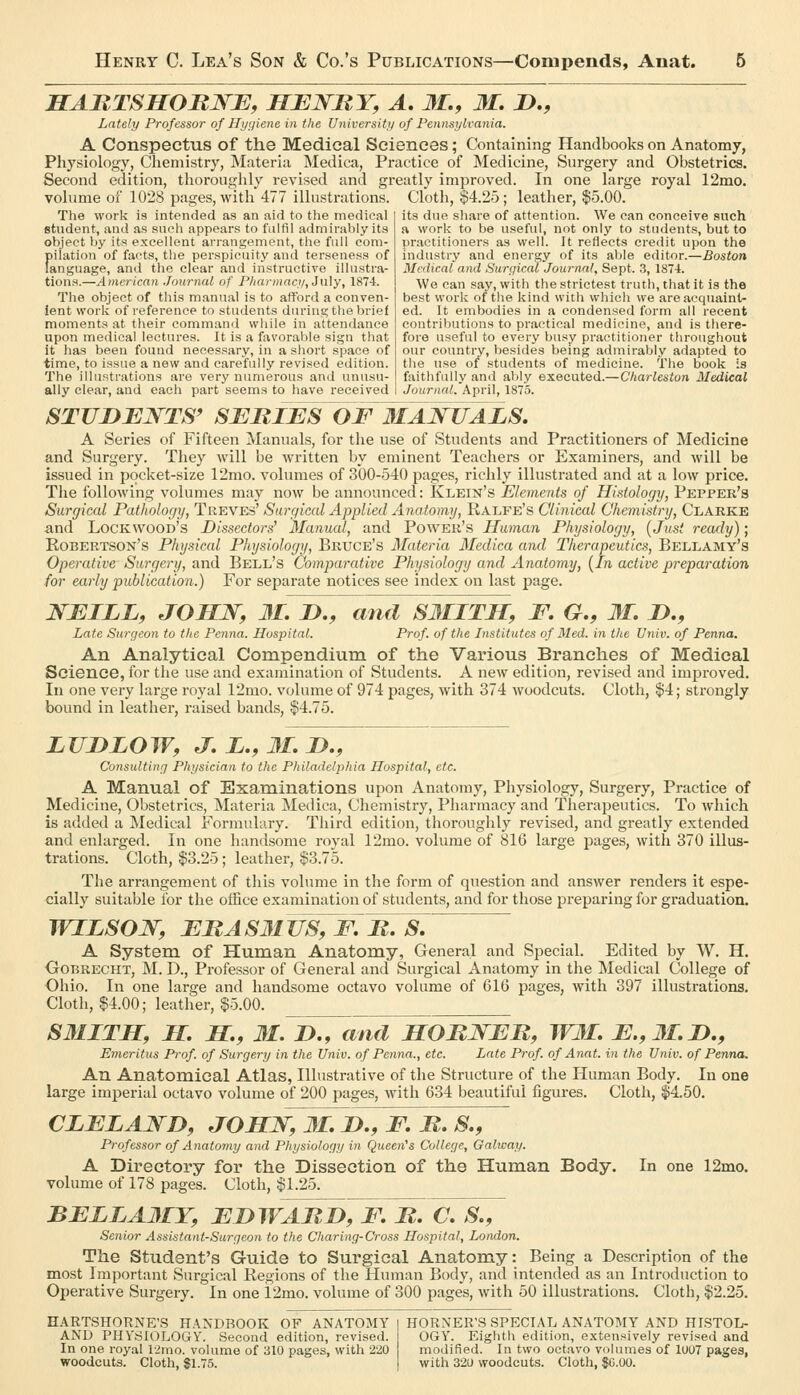 MAJRTSHORNE, HENRY, A, M,, M. D., Lately Professor of Hygiene in the University of Pennsylvania. A Conspectus of the Medical Sciences; Containing Handbooks on Anatomy, Physiology, Chemistry, Materia Medica, Practice of Medicine, Surgery and Obstetrics. Second edition, thoroughly revised and greatly improved. In one large royal 12mo. volume of 1028 pages, with 477 illustrations. Cloth, $4.25; leather, $5.00. The work is intended as an aid to the medical student, and as such appears to fulfil admirably its object by its excellent arrangement, the full com- f)ilation of facts, the perspicuity and terseness of anguage, and the clear and instructive illustra- tions.—Americayi Journal of P/iannacy, July, 187-1. The object of this manual is to afford a conven- ient work of reference to students during the brief moments at their command while in attendance upon medical lectures. It is a favorable sign that it has been found necessary, in a short space of time, to issue a new and carefully revised edition. The illustrations are very numerous and unusu- ally clear, and each part seems to have received its due share of attention. We can conceive such a work to be useful, not only to students, but to practitioners as well. It reflects credit upon the industry and energy of its aljle editor.—Boston Medical and Surgical Journal, Sept. 3, 1871. We can say, with the strictest truth, that it is the best work of the kind with which we are acquaint- ed. It embodies in a condensed form all recent contributions to practical medicine, and is there- fore useful to every busy practitioner tliroughout our country, besides being admirably adapted to the use of students of medicine. The book is faithfully and ably executed.—Charleston 3Iedical Journal. April, 1875. STUDENTS' SEBIES OF 3IANUALS. A Series of Fifteen Manuals, for the use of Students and Practitioners of Medicine and Surgery. They will be written by eminent Teachers or Examiners, and will be issued in pocket-size 12mo. volumes of 300-540 pages, richly illustrated and at a low price. The following volumes may now be announced: Klein's Elements of Histology, Pepper's Surgical Pathology, Treves' Surgical Applied Anatomy, Ralfe's Clinical Chemistry, Clarke and Lockwood's Dissectors' Manual, and Power's Human Physiology, {Just ready); Eobertson's Physical Physiology, Bruce's Materia Medica and Therapeutics, Bellamy's Operative Surgery, and Bell's Comparative Physiology and Anatomy, [In active preparatiort, for early publication.) For separate notices see index on last page. NEILL, JOHN, 31. J>., and S3IITH, F, G., 31, D., Late Surgeon to the Penna. Hospital. Prof, of the Institutes of Med. in the Univ. of Penna. An Analytical Compendium of the Various Branches of Medical Science, for the use and examination of Students. A new edition, revised and improved. In one very large royal 12mo. volume of 974 pages, with 374 woodcuts. Cloth, $4; strongly bound in leather, raised bands, $4.75. LUDLOW, J. L., 31. D., Consulting Physician to the Philadelphia Hospital, etc. A Manual of Examinations upon Anatomy, Physiology, Surgery, Practice of Medicine, Obstetrics, Materia Medica, Chemistry, Pharmacy and Therapeutics. To which is added a Medical Formulary. Third edition, thoroughly revised, and greatly extended and enlarged. In one handsome royal 12mo. volume of 816 large pages, with 370 illus- trations. Cloth, $3.25; leather, $3.75. The arrangement of this volume in the form of question and answer renders it espe- cially suitable for the office examination of students, and for those preparing for graduation. WILSON, ERAS3IUS,F B. S. A System of Human Anatomy, General and Special. Edited by W. H. Oobrecht, M. D., Professor of General and Surgical Anatomy in the Medical College of Ohio. In one large and handsome octavo volume of 616 pages, with 397 illustrations. Cloth, $4.00; leather, $5.00. S31ITH, S. H., 3L JxTand HOBNEIt, WM. E.,3I.D., Emeritus Prof, of Surgery in the Univ. of Penna., etc. Late Prof, of Anat. in the Univ. of Penna. An Anatomical Atlas, Illustrative of the Structure of the Human Body. In one large imperial octavo volume of 200 pages, with 634 beautiful figures. Cloth, $4.50. CLELAND, JOHN, 31. D., F. B. S., Professor of Anatomy and Physiology in Queen's College, Galway. A Directory for the Dissection of the Human Body. In one 12mo. volume of 178 pages. Cloth, $1.25. BELLA3IY, EDWABdJf. B. C. S., Senior Assistant-Surgeon to the Charing-Cross Hospital, London. The Student's Guide to Surgical Anatomy: Being a Description of the most Important Surgical Regions of the Human Body, and intended as an Introduction to Operative Surgery. In one 12mo. volume of 300 pages, with 50 illustrations. Cloth, $2.25. HARTSHORNE'S HANDBOOK OF ANATOMY I HORNER'S SPECIAL ANATOMY AND HISTOL- AND PHYSIOLOGY. Second edition, revised. In one royal 12mo. volume of 310 pages, with 220 woodcuts. Cloth, $1.75. OGY. Eighth edition, extensively revised and modified. In two octavo volumes of 1007 pages, with 320 woodcuts. Cloth, SG.OO.