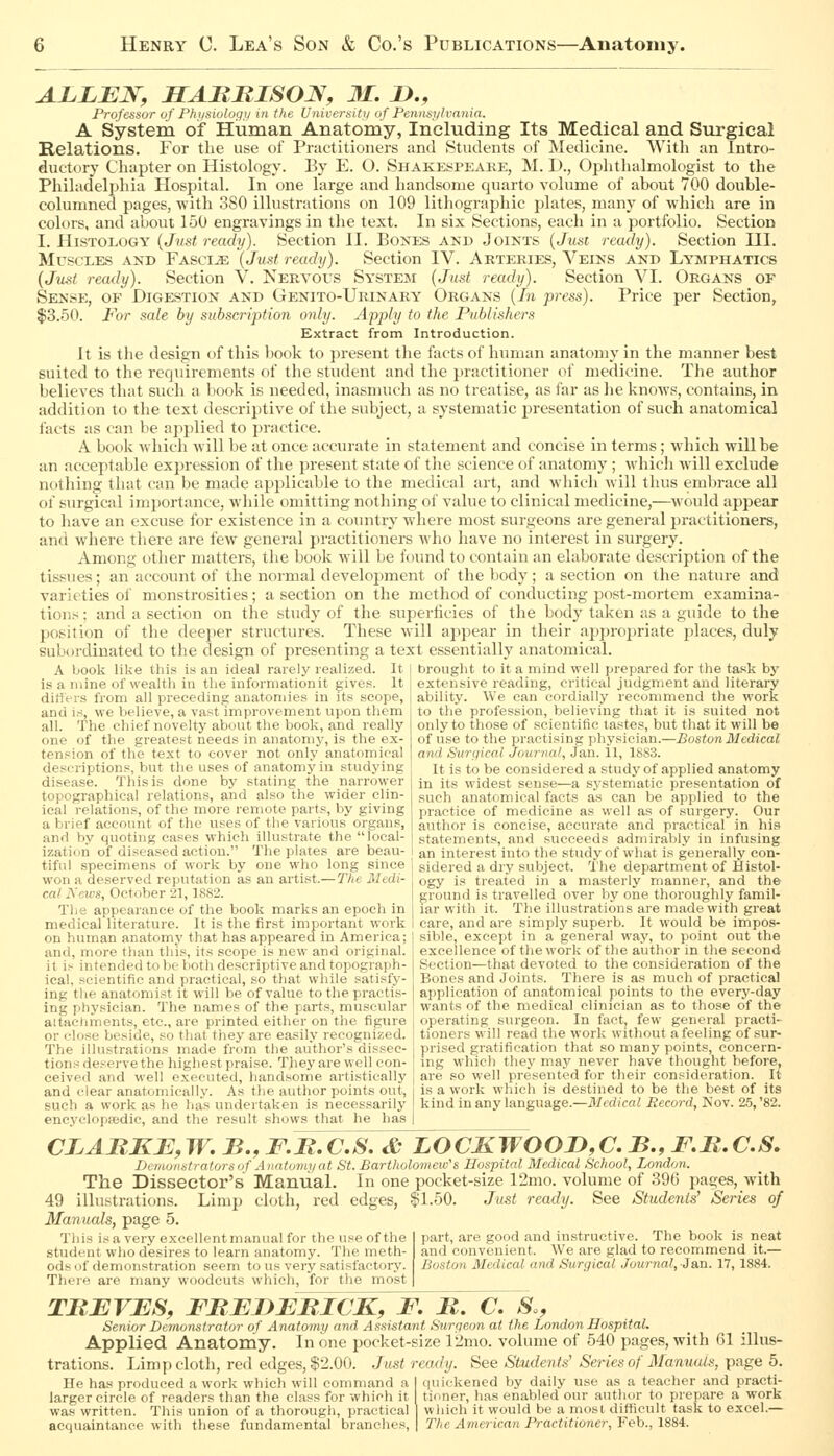 ALLBN, HARRISON, 31. !>., Professor of Physioloqii in the Universitt/ of Pennsj/lvmiia. A System of Human Anatomy, Including Its Medical and Surgical Relations. For the use of Practitioners and Students of Medicine. With an Intro- ductory Chapter on Histology. By E. O. Shakes^peake, M. I)., Ophthalmologist to the Pliihideljjhia Hospital. In one large and handsome quarto volume of about 700 double- columned pages, with 380 illustrations on 109 lithographic plates, many of which are in colors, and about 150 engravings in the text. In six Sections, each in a portfolio. Section I. HiSTOi.OGY {Jvst ready). Section II. Bones and Joints {Just ready). Section III. Muscles and Fascia {Just ready). Section IV. Arteries, Veins and Lymphatics (Just ready). Section V. Nervous System {Just ready). Section VI. Organs of Sense, of Digestion and Genito-Urinary Organs {In press). Price per Section, $3.50. For sale by subscription only. Apply to the Publishers Extract from Introduction. It is the design of this l)ook to present the facts of human anatomy in the manner best suited to the recjuirenients of the student and tlie practitioner of medicine. The author believes that such a book is needed, inasmuch as no treatise, as far as lie knows, contains, in addition to the text descriptive of the subject, a systematic presentation of such anatomical I'acts as can be applied to practice. A book wliich will be at once accurate in statement and concise in terms; which will be an acceptable expression of the present state of the science of anatomy ; whicli will exclude nothing that can be made ajiplicable to the medical art, and which will thus embrace all of surgical importance, while omitting notliing of value to clinical medicine,—would appear to have an excuse for existence in a country where most surgeons are general practitioners, and where there are few general practitioners who have no interest in surgery. Among other matters, the book will be found to contain an elaborate description of the tissues; an account of the normal development of the body; a section on the nature and varieties ol' monstrosities; a section on the method of conducting post-mortem examina- tions : and a section on the study of the superficies of the body taken as a guide to the position of the deeper structures. These will appear in their appropriate places, duly suboixlinated to the design of presenting a text essentially anatomical. A Liook like this is an ideal rarely realized. It is a mine of wealth in the information it gives. It differs from all preceding anatomies in its scope, and is, we believe, a vast improvement upon them all. The chief novelty about the book, and really one of the greatest needs in anatomy, is the ex- tension of the text to cover not only anatomical descriptions, but the uses of anatomy in studying disease. This is done by stating the narrower topographical relations, and also the wider clin- ical relations, of the more remote parts, by giving a brief account of the uses of the various organs, and by quoting cases which illustrate the local- ization of diseased action. The plates are beau- tiful specimens of work by one who long since won a deserved reputation as an artist.—The Medi- cal Aews, October 21, 1882. The appearance of the book marks an epoch in medical literature. It is the first important work on human anatomy that has appeared in America; and, more than this, its scope is new and original, it i.-- intended to be both descriptive and topograph- ical, scientific and practical, so that while satisfy- ing the anatomist it will be of value to the practis- ing physician. The names of the parts, muscular attachments, etc., are printed either on the figure or close beside, so that they are easily recognized. The illustrations made from the author's dissec- tions deserve the highest praise. They are well con- ceived and well executed, handsome artistically and clear anatomically. As the author points out, such a work as he has undertaken is necessarily encyeloppedie, and the result shows that he has brought to it a mind well prepared for the task by extensive reading, critical judgment and literary ability. We can cordially recommend the work to the profession, believing that it is suited not only to those of scientific tastes, but that it will be of use to the practising physician.—Boston Medical and Surgical Journal, Jan. 11, 1883. It is to be considered a study of applied anatomy in its widest sense—a systematic presentation of such anatomical facts as can be applied to the practice of medicine as well as of surgery. Our author is concise, accurate and practical in his statements, and succeeds admirably in infusing an interest into the study of what is generally con- sidered a dry subject. The department of Histol- ogy is treated in a masterly manner, and the ground is travelled over by one thoroughly famil- iar with it. The illustrations are made with great care, and are simply superb. It would be impos- sible, except in a general way, to point out the excellence of the work of the author in the second Section—that devoted to the consideration of the Bones and Joints. There is as much of practical application of anatomical points to the every-day wants of the medical clinician as to those of the operating surgeon. In fact, few general practi- tioners will read the work without a feeling of sur- prised gratification that so many points, concern- ing which they may never have thought before, are so well presented for their consideration. It is a work which is destined to be the best of its kind in any language.—Medical Record, Nov. 25, '82. CLARKE,W,B.,F.R.C.S. & LOCKWOOD^CB., F.R.C.S. Demonstrators uf A natumyat St. Bartholomeiv's Hospital Medical School, London. The Dissector's Manual. In one pocket-size 12mo. volume of 396 pages, with 49 illustrations. Limp cloth, red edges, ?)1.50. Just ready. See Studeiits' Series of Manuals, page 5. This is a very excellentmanual for the use of the student who desires to learn anatomy. The meth- ods of demonstration seem to us very satisfactory. There are many woodcuts which, for the most part, are good and instructive. The book is neat and convenient. We are glad to recommend it.— Boston Medical and Surgical Journal, 3a,n. 17, 1884. TRBVJES, FRBDjERICK, F, R. C. S., Senior Demonstrator of Anatomy and Assistant Surgeon at the London Hospital. Applied Anatomy. In one pocket-size 12mo. volume of 540 pages, with 61 illus- trations. Limp cloth, red edges, $2.00. Just ready. See Students' Series of Manuals, page 5. He has produced a work which will command a I quickened by daily use as a teacher and practi- larger circle of readers than the class for which it tinner, has enabled our author to prepare a work was written. This union of a thorough, practical I which it would be a most difficult task to excel.— acquaintance with these fundamental branches, | The American Practitioner, Feb., 1884.