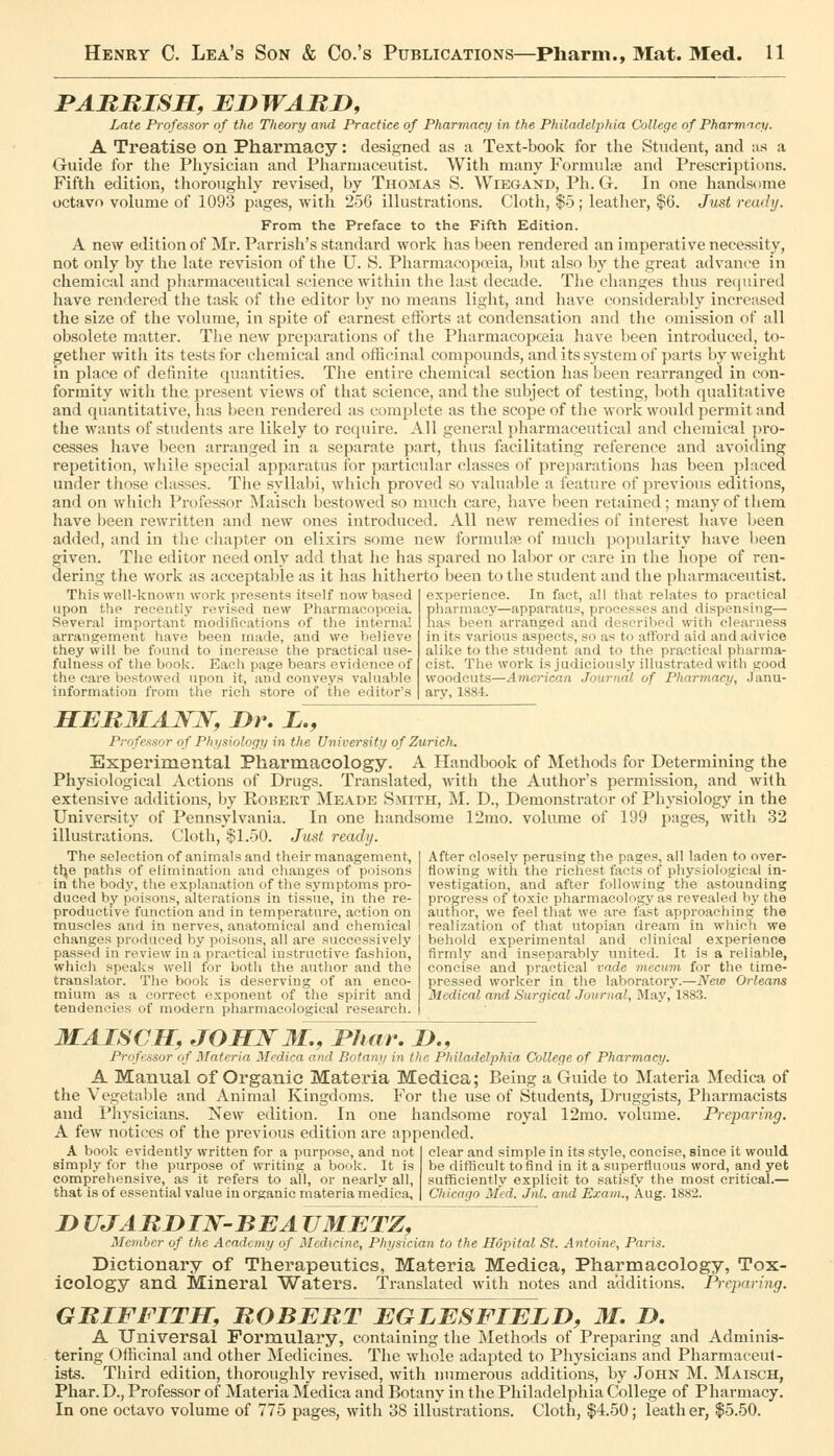 PABRISH, EDWARD, Late Professor of the Theory and Practice of Pharmacy in the Philadelphia College of Pharmtcp. A Treatise on Pharmacy: designed as a Text-book for the Student, and as a Guide for the Physician and Pharmaceutist. With many Formulse and Prescriptions. Fifth edition, thoroughly revised, by Thomas S. Wiegand, Ph. G. In one handsome octavo vohime of 1093 pages, with 256 illustrations. Cloth, |5; leather, $6. Jvst ready. From the Preface to the Fifth Edition. A new edition of Mr. Parrish's standard work has tieen rendered an imperative necessity, not only by the late revision of the U. S. Pharmacopoeia, but also by the great advance in chemical and pliarmaceutical science within the last decade. Tlie changes thus required have rendered the task of the editor by no means light, and have considerably increased the size of the volume, in spite of earnest efforts at condensation and the omission of all obsolete matter. The new preparations of the Pharmacopoeia have been introduced, to- gether with its tests for chemical and othcinal compounds, and its system of parts by weight in place of definite quantities. The entire chemical section has been rearranged in con- formity with the, present views of that science, and the subject of testing, both qualitative and quantitative, has been rendered as complete as the scope of the work would permit and the wants of students are likely to require. All general pharmaceutical and chemical pro- cesses have been arranged in a separate part, thus facilitating reference and avoiding repetition, while special apparatus for particular classes of preparations has been placed under those classes. Tlie syllabi, which proved so valuable a feature of previous editions, and on which Professor Maisch bestowed so much care, have been retained; many of them have been rewritten and new ones introduced. All new remedies of interest have been added, and in the chapter on elixirs some new formulre of much popularity have l)een given. The editor need only add that he has spared no labor or care in the hope of ren- dering the work as acceptable as it has hitherto been to the student and the pharmaceutist. This well-known work presents itself now based upon the recently revised new Pharmacopceia. Several important modifications of the intern.al arrangement have been made, and we believe they will be found to increase the practical use- fulness of the book. Each page bears evidence of the care bestowed upon it, and conveys valuable information from the rich store of the editor's experience. In fact, all that relates to practical pharmacy—apparatus, processes and dispensing— has been arranged and descrilied with clearness in its various aspects, so as to afford aid and advice alike to the student and to the practical pharma- cist. The work is judiciously illustrated with good woodcuts—American Journal of Pharmacy, .Janu- ary, 1884. HEBMAJSrW, Dr. X., Professor of Physiology in the University of Zurich. Experimental Pharmacology. A Handbook of Methods for Determining the Physiological Actions of Drugs. Translated, with the Author's permission, and with extensive additions, by Egbert Meade Smith, I\I. D., Demonstrator of Physiology in the University of Pennsylvania. In one handsome 12mo. volume of 199 pages, with 32 illustrations. Cloth, $1.50. Just ready. The selection of animals and their management, tlje paths of elimination and changes of poisons in the body, the explanation of the symptoms pro- duced by poisons, alterations in tissue, in the re- productive function and in temperature, action on muscles and in nerves, anatomical and chemical changes produced by poisons, all are successively passed in review in a practical instructive fashion, which speaks well for both the author and the translator. The book is deserving of an enco- mium as a correct exponent of the spirit and tendencies of modern pharmacological research. After closely perusing the pages, all laden to over- flowing with the richest facts of physiological in- vestigation, and after following the astounding progress of toxic pharmacology as revealed by the author, we feel that we are fast approaching the realization of that Utopian dream in which we behold experimental and clinical experience firmly and inseparably united. It is a reliable, concise and practical vade mecum for the time- pressed worker in the laboratorj'.—New Orleans Medical and Surgical Journal, May, 1883. MAISCH, JOHNM,, JPJiar. D., Professor of Materia Medicn and Botany in the Philadelphia Colle.fje of Pharmacy. A Manual of Organic Materia Medica; Being a Guide to Materia Medica of the Vegetable and Animal Kingdoms. For the use of Students, Druggists, Pharmacists and Physicians. New edition. In one handsome royal 12mo. volume. Preparing. A few notices of the previous edition are appended. A book evidently written for a purpose, and not simply for the purpose of writing a book. It is comprehensive, as it refers to all, or nearly all, that is of essential value in organic materia medica, clear and simple in its style, concise, since it would be difficult to find in it a superfluous word, and yet sufficiently explicit to satisfy the most critical.— Chicago Med. Jnl. and Exam., Aug. 1882. D UJARDIN'BEA VMETZ, Member of the Academy of Medicine, Physician to the Hopital St. Antoine, Paris. Dictionary of Therapeutics, Materia Medica, Pharmacology, Tox- icology and Mineral Waters. Translated with notes and additions. Preparing. GRIFFITH, ROBERT EGLESFIELD, 31. D. A Universal Formulary, containing the Methods of Preparing and Adminis- tering Officinal and other Medicines. The whole adapted to Physicians and Pharmaceut- ists. Third edition, thoroughly revised, with numerous additions, by John M. Maisch, Phar. D., Professor of Materia Medica and Botany in the Philadelphia College of Pharmacy. In one octavo volume of 775 pages, with 38 illustrations. Cloth, $4.50; leath er, $5.50.