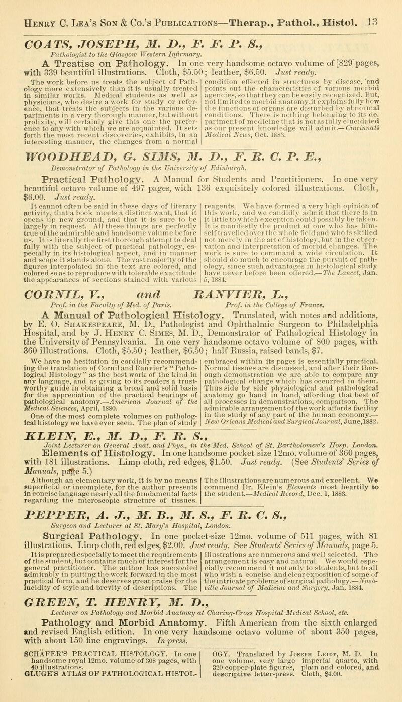 COATS, JOSEPH, 31. JO., F. Pathologist to the Glasgow Western Infirmary. A Treatise on Pathology. In one with 339 beautiful illustrations. Cloth, $5.50 The work before us treats the siiViject of Patli- ology more extensively tlian it i.s usually treated in similar vvorlcs. Medical students as veil as physicians, wlio desire a work for study or refer- ence, that treats the subjects in tlie various de- partments in a very thorough manner, Viutwithout proli.xity, will cei-tainly give this one the prefer- ence to any with which we are acquainted. It sets forth the most recent discoveries, exhibits, in an interesting manner, tlie clianges from a normal F. F. S., very handsome octavo volume of -829 pages, ; leather, $6.50. Just ready. condition effected in structures by disease, 'pnd points out tlie characteristics of various moiliid agencies, so that they can be easily recognized. 1 'ut, not limited to morbifl anatomy,it explains fully how the functions of organs are disturbed liy abnoinial conditions. There is nothing belonging to its de. partmentof medicine that is not as fully elucidated as our present Ivnowledge will admit.— Cincinnati Medical J\'cii:s, Oct. 1883. WOOmiEAD, G. SI3IS, 31. 2>., F. B. C. F. E., Demonstrator of Pathology in the University of Edinburgh. Practical Pathology. A Manual for Students and Practitioners. In one very beautiful octavo volume of 497 pages, with 136 exquisitely colored illustrations. Cloth, $G.OO. Just ready. It cannot often be said in these days of literary activity, that a book meets a distincf want, that it opens up new ground, and tliat it is sure to be largely in request. All these things are perfectly true of the admirable and liandsome volume liefore us. It is literally the first thorough attempt to deal fully with the subject of practical pathology, es- pecially in its liistologieal aspect, and in manner and scope it stands alone. The vast majority of the figures interpolated in the text are colored, and colored so as to reproduce with tolerable exactitude the appearances of sections stained with various reagents. We have formed .-i veryliigli opinion of this work, and we candidly admit that there is in it little to wliicli exception could possibly be taken. It is manifestly the product of one who lias him- self travel led over the whole field and who is skilled not merely in the art of histology,but in the obser- vation and interpretation of morbid changes. The work is sure to command a wide circulation. It should do much to encourage the pursuit of path- ology, since such advantages in histological study have never before been ottered.—The Lancet, Jan. 5, 1884. CORin^L, v., and FAJSTIEM, i.. Prof, in the Faculty of Med. of Paris. Prof, in the College of France. A Manual of Pathological Histology. Translated, with notes and additions, by E. O. Shakespeare, M. D., Pathologist and Ophthalmic Surgeon to Philadelphia Hospital, and by J. Henry C. Simes, M. D., Demonstrator of Pathological Histology in the University of Pennsylvania. In one very handsome octavo volume of 800 pages, with 360 illustrations. Cloth, $5.50 ; leather, $6.50; half Russia, raised bands, $7. We have no hesitation in cordially recommend- ing the translation of Cornil and Kanvier's Patho- logical Histology as the best work of the kind in any language, and as giving to its readers a trust- worthy guide in obtaining a broad and solid basis for the appreciation of the practical bearings of pathological anatomy.—Ainerican Journal oj the Medical Sciences, April, 1880. One of the most complete volumes on patholog- ical histology we have ever seen. The plan of study embraced within its pages is essentially practical. Normal tissues are discussed, and after their thor- ough demonstration we are able to compare any pathological change which has occurred in them. Thus side by side physiological and pathological anatomy go hand in hand, afibrding that best of all processes in demonstrations, comparison. The admirable arrangementof the work att'ords facility in the study of any part of the human economy.— New Orleans Medical and Surgical Journal, June,1882. KLEIW, E., 31. D., F. B. S., Joint Lecturer on General Anat. and Phys., in the Med. School of St. Bartholomew's ITosp. London. Elements of Histology. In one handsome pocket size 12mo. volume of 360 pages, with 181 illustrations. Limp cloth, red edges, $1.50. Just ready. (See Students' Series of Manuals, ptJge 5.) Although an elementary work, it is by no means superficial or incomplete, for the author presents in concise langu.age nearly all the fundamental facts regarding the microscopic structure of tissues. The illustrations are numerous and excellent. We commend Dr. Klein's Elements most heartily to the student.—Medical Record, Dec. 1,1883. FEFFEB, A. J., 31. B., 31. S., F. B. C. S., Surgeon and Lecturer at St. Mary's Hospital, London. Surgical Pathology. In one pocket-size 12mo. volume of 511 pages, with 81 illustrations. Limp cloth, red edges, $2.00. JuM ready. See Students' Series of Manuals, page 5. It is prepared especially to meet the requirements of the student, but contains much of interest for the general practitioner. The author has succeeded admirably in putting the work forward in the most f>ractical form, and he deserves greatprai.se for the ucidity of style and brevity of descriptions. The illustrations are numerous and well selected. The arrangement is easy and natural. We would espe- cially recommend it not only to students, but to all who wisli a concise andcle.irexpositionof some of the intricate problems of surgical pathology.—A'ash- ville Journal of Medicine and Surgery, Jan. 1884. GBEEN, T. HEJSfBY, 31. !>., Lecturer on Pathology and Morbid Anatomy at Charing-Cross Hospital Medical School, etc. Pathology and Moi'bid Anatomy. Fifth American from the sixth enlarged and revised English edition. In one very handsome octavo volume of about 350 Jjages, with about 150 fine engravings. In press. SCHAFER'S PRACTICAL HISTOLOGY. In one handsome royal 12mo. volume of 308 pages, with 40 illustrations. GLUGE'S ATLAS OF PATHOLOGICAL HISTOL- OGY. Translated by Joseph Leidt, M. D. In one volume, very large imperial quarto, with 320 copper-plate figures, plain and colored, and dcBcriptive letter-press. Cloth, $1.00.