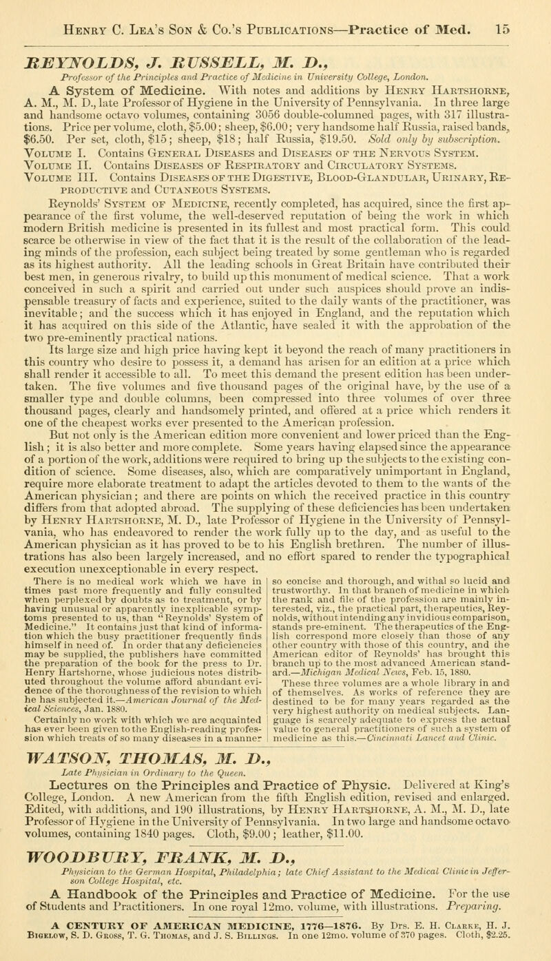 MBYNOLJyS, J. MUSSBLL, M. D., Professor of the Principles and Practice of Medicine in University College, London. A System of Medicine. With notes and additions by Henry Hartshorne, A. M., M. D., late Professor of Hygiene in the University of Pennsylvania. In three large and handsome octavo volumes, containing 3056 double-columned pages, with 317 illustra- tions. Price per volume, cloth, $5.00; sheep, $6.00; very handsome half Russia, raised bands, $6.50. Per set, cloth, $15; sheep, $18; half Russia, $19.50. Sold only by subscription. VoLXJiME I. Contains General Diseases and Diseases of the Nervous System. Volume II. Contains Diseases of Respiratory and Circulatory Systems. Volume III. Contains Diseases of the Digestive, Blood-Glandular, Urinary, Re- productive and Cutaneous Systems. Reynolds' System of Medicine, recently completed, has acquired, since the first ap- pearance of the first volume, the well-deserved reputation of being the work in which modern British medicine is presented in its fullest and most practical form. This could scarce be otherwise in view of the fact that it is the result of the collaboration of the lead- ing minds of the profession, each subject being treated by some gentleman who is regarded as its highest authority. All the leading schools in Great Britain have contributed their best men, in generous rivalry, to build up this monument of medical science. That a work conceived in such a spirit and carried out under such auspices should prove an indis- pensable treasury of facts and experience, suited to the daily wants of the practitioner, was inevitable; and the success which it has enjoyed in England, and the reputation which it has acquired on this side of the Atlantic, have sealed it with the approbation of the two pre-eminently practical nations. Its large size and high price having kept it beyond the reach of many practitioners in this country who desire to possess it, a demand has arisen for an edition at a price which shall render it accessible to all. To meet this demand the present edition has been under- taken. The five volumes and five thousand pages of the original have, by the use of a smaller type and double columns, been compressed into three volumes of over three thousand pages, clearly and handsomely printed, and ofiered at a price which renders it one of the cheapest works ever presented to the American profession. But not only is the American edition more convenient and lower priced than the Eng- lish ; it is also better and more complete. Some years having elapsed since the appearance of a portion of the work, additions were required to bring up the subjects to the existing con- dition of science. Some diseases, also, which are comparatively unimportant in England, require more elaborate treatment to adapt the articles devoted to them to the wants of the American physician; and there are points on which the received practice in this country diflPers from that adopted abroad. The supplying of these deficiencies has been undertaken by Henry Hartshorne, M. D., late Professor of Hygiene in the University oi' Pennsyl- vania, who has endeavored to render the work fully up to the day, and as useful to the American physician as it has proved to be to his English brethren. The number of illus- trations has also been largely increased, and no effort spared to render the typographical execution unexceptionable in every respect. There is no medical work which we have in times past more frequently and fully consulted when perplexed by doubts as to treatment, or by having unusual or apparently inexplicable symp- toms presented to us, than Reynolds' System of Medicine. It contains just that kind of informa- tion whicli the busy practitioner frequently finds himself in need of. In order that any deficiencies may be supplied, the publishers have committed the preparation of the book for the press to Dr. Henry Hartshorne, whose judicious notes distrib- uted throughout the volume afford abundant evi- dence of the thoroughness of the revision to which he has subjected it.—American Journal of the Med- ical Sciences, Jan. 1880. so concise and thorough, and withal so lucid and trustworthy. In that branch of medicine in which the rank and file of the profession are mainlv in- terested, viz., the practical part, therapeutics, Rey- nolds, without intending any invidious comparison, stands pre-eminent. The therapeutics of the Eng- lish correspond more closely than those of any other country with those of this country, and the American editor of Reynolds' has brought this branch up to the most advanced American stand- ard.—Michigan Medical News, Feb. 15, 1880. These three volumes are a whole library in and of themselves. As works of reference they are destined to be for many years regarded as the very highest authority on medical subjects. Lan- Certainly no work vrith which we are acquainted I guage is scarcely adequate to express the actual has ever been given to the English-reading profes- i value to general practitioners of such a system of sion which treats of so many diseases in a manner I medicine as this.—Cincinnati Lancet and Clinic. WATSOW, THOHAS, M. JD,, Late Phfisician in Ordinar;/ to the Queen. Lectures on the Principles and Practice of Physic. Delivered at King's College, London. A new American from the fifth English edition, revised and enlarged. Edited, with additions, and 190 illustrations, by Henry Hartshorne, A. M., M. D., late Professor of Hygiene in the University of Pennsylvania. In two large and handsome octavo volumes, containing 1840 pages. Cloth, $9.00 ; leather, $11.00. WOODBURY, FRANK, M. D., P/ii/sician to the Oerinan Hospital, Philadelphia; late Chief Assistant to the Medical Clinic in Jeffer- son College Hospital, etc. A Handbook of the Principles and Practice of Medicine. For the use of Students and Practitioners. In one royal 12mo. volume, with illustrations. Preparing. A CENTURY OF AMERICAN MEDICINE, 1776—1876. By Drs. E. H. Clarke, H. J. BiGELOw, S. D. Gross, T. G. Thomas, and J. S. Billings. In one 12mo. volume of 370 pages. Cloth, 82.25.